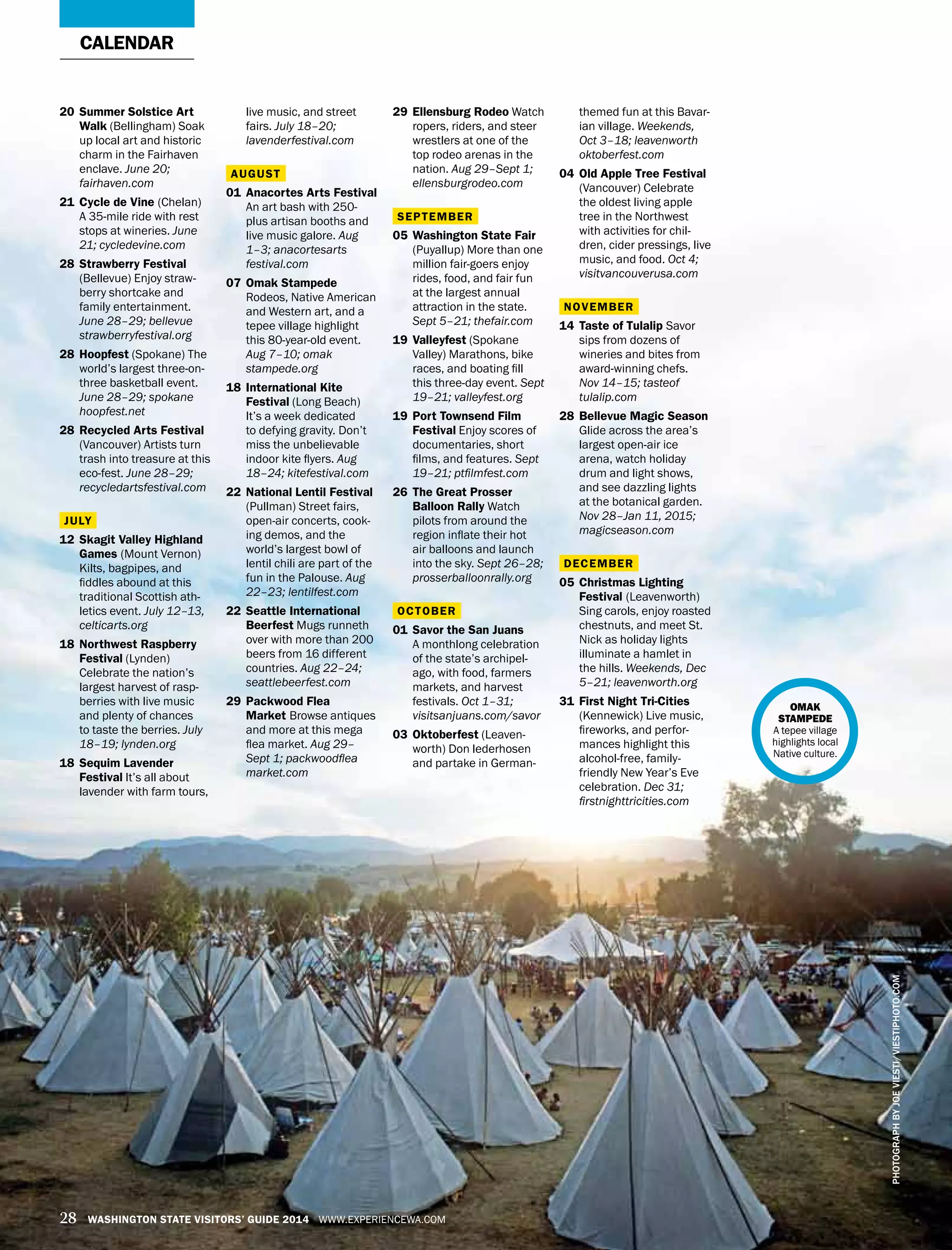 PHOTOGRAPHBYJOEVIESTI/VIESTIPHOTO.COM
28 WASHINGTON STATE VISITORS’ GUIDE 2014 WWW.EXPERIENCEWA.COM
20	 Summer Solstice Art
Walk (Bellingham) Soak
up local art and historic
charm in the Fairhaven
enclave. June 20;
fairhaven.com
21	 Cycle de Vine (Chelan)
A 35-mile ride with rest
stops at wineries. June
21; cycledevine.com
28	 Strawberry Festival
(Bellevue) Enjoy straw-
berry shortcake and
family entertainment.
June 28–29; bellevue
strawberryfestival.org
28	 Hoopfest (Spokane) The
world’s largest three-on-
three basketball event.
June 28–29; spokane
hoopfest.net
28	 Recycled Arts Festival
(Vancouver) Artists turn
trash into treasure at this
eco-fest. June 28–29;
recycledartsfestival.com
JULY
12	 Skagit Valley Highland
Games (Mount Vernon)
Kilts, bagpipes, and
fiddles abound at this
traditional Scottish ath-
letics event. July 12–13,
celticarts.org
18	 Northwest Raspberry
Festival (Lynden)
Celebrate the nation’s
largest harvest of rasp-
berries with live music
and plenty of chances
to taste the berries. July
18–19; lynden.org
18	 Sequim Lavender
Festival It’s all about
lavender with farm tours,
live music, and street
fairs. July 18–20;
lavenderfestival.com
AUGUST
01	 Anacortes Arts Festival
An art bash with 250-
plus artisan booths and
live music galore. Aug
1–3; anacortesarts
festival.com
07	 Omak Stampede
Rodeos, Native American
and Western art, and a
tepee village highlight
this 80-year-old event.
Aug 7–10; omak
stampede.org
18	 International Kite
Festival (Long Beach)
It’s a week dedicated
to defying gravity. Don’t
miss the unbelievable
indoor kite flyers. Aug
18–24; kitefestival.com
22	 National Lentil Festival
(Pullman) Street fairs,
open-air concerts, cook-
ing demos, and the
world’s largest bowl of
lentil chili are part of the
fun in the Palouse. Aug
22–23; lentilfest.com
22	 Seattle International
Beerfest Mugs runneth
over with more than 200
beers from 16 different
countries. Aug 22–24;
seattlebeerfest.com
29	 Packwood Flea
Market Browse antiques
and more at this mega
flea market. Aug 29–
Sept 1; packwoodflea
market.com
29	 Ellensburg Rodeo Watch
ropers, riders, and steer
wrestlers at one of the
top rodeo arenas in the
nation. Aug 29–Sept 1;
ellensburgrodeo.com
SEPTEMBER
05	 Washington State Fair
(Puyallup) More than one
million fair-goers enjoy
rides, food, and fair fun
at the largest annual
attraction in the state.
Sept 5–21; thefair.com
19	 Valleyfest (Spokane
Valley) Marathons, bike
races, and boating fill
this three-day event. Sept
19–21; valleyfest.org
19	Port Townsend Film
Festival Enjoy scores of
documentaries, short
films, and features. Sept
19–21; ptfilmfest.com
26	The Great Prosser
Balloon Rally Watch
pilots from around the
region inflate their hot
air balloons and launch
into the sky. Sept 26–28;
prosserballoonrally.org
OCTOBER
01	Savor the San Juans
A monthlong celebration
of the state’s archipel-
ago, with food, farmers
markets, and harvest
festivals. Oct 1–31;
visitsanjuans.com/savor
03	Oktoberfest (Leaven-
worth) Don lederhosen
and partake in German-
CALENDAR
themed fun at this Bavar-
ian village. Weekends,
Oct 3–18; leavenworth
oktoberfest.com
04	Old Apple Tree Festival
(Vancouver) Celebrate
the oldest living apple
tree in the Northwest
with activities for chil-
dren, cider pressings, live
music, and food. Oct 4;
visitvancouverusa.com
NOVEMBER
14	Taste of Tulalip Savor
sips from dozens of
wineries and bites from
award-winning chefs.
Nov 14–15; tasteof
tulalip.com
28	Bellevue Magic Season
Glide across the area’s
largest open-air ice
arena, watch holiday
drum and light shows,
and see dazzling lights
at the botanical garden.
Nov 28–Jan 11, 2015;
magicseason.com
DECEMBER
05	Christmas Lighting
Festival (Leavenworth)
Sing carols, enjoy roasted
chestnuts, and meet St.
Nick as holiday lights
illuminate a hamlet in
the hills. Weekends, Dec
5–21; leavenworth.org
31	First Night Tri-Cities
(Kennewick) Live music,
fireworks, and perfor-
mances highlight this
alcohol-free, family-
friendly New Year’s Eve
celebration. Dec 31;
firstnighttricities.com
OMAK
STAMPEDE
A tepee village
highlights local
Native culture.
 