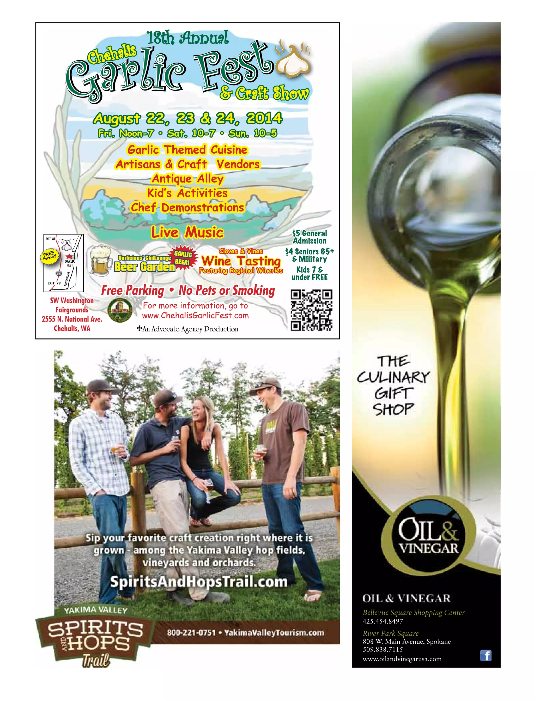 August 22, 23 & 24, 2014
Fri. Noon-7 • Sat. 10-7 • Sun. 10-5
EXIT 81
EXIT 79
GARLIC
FEST
NATIONALAVE
FREE
Parking!
$5 General
Admission
$4 Seniors 65+
& Military
Kids 7 &
under FREE
Free Parking • No Pets or Smoking
For more information, go to
www.ChehalisGarlicFest.com
An Advocate Agency Production
SW Washington
Fairgrounds
2555 N. National Ave.
Chehalis, WA
Garlic Themed Cuisine
Artisans & Craft Vendors
Antique Alley
Kid’s Activities
Chef Demonstrations
Live Music
Cloves & Vines
Wine Tasting
Featuring Regional Wineries
GARLIC
BEER!
Beer Garden
Garlicious’ ChilLounge
18th Annual
425.454.8497
River Park Square
808 W. Main Avenue, Spokane
509.838.7115
www.oilandvinegarusa.com
Bellevue Square Shopping Center
 