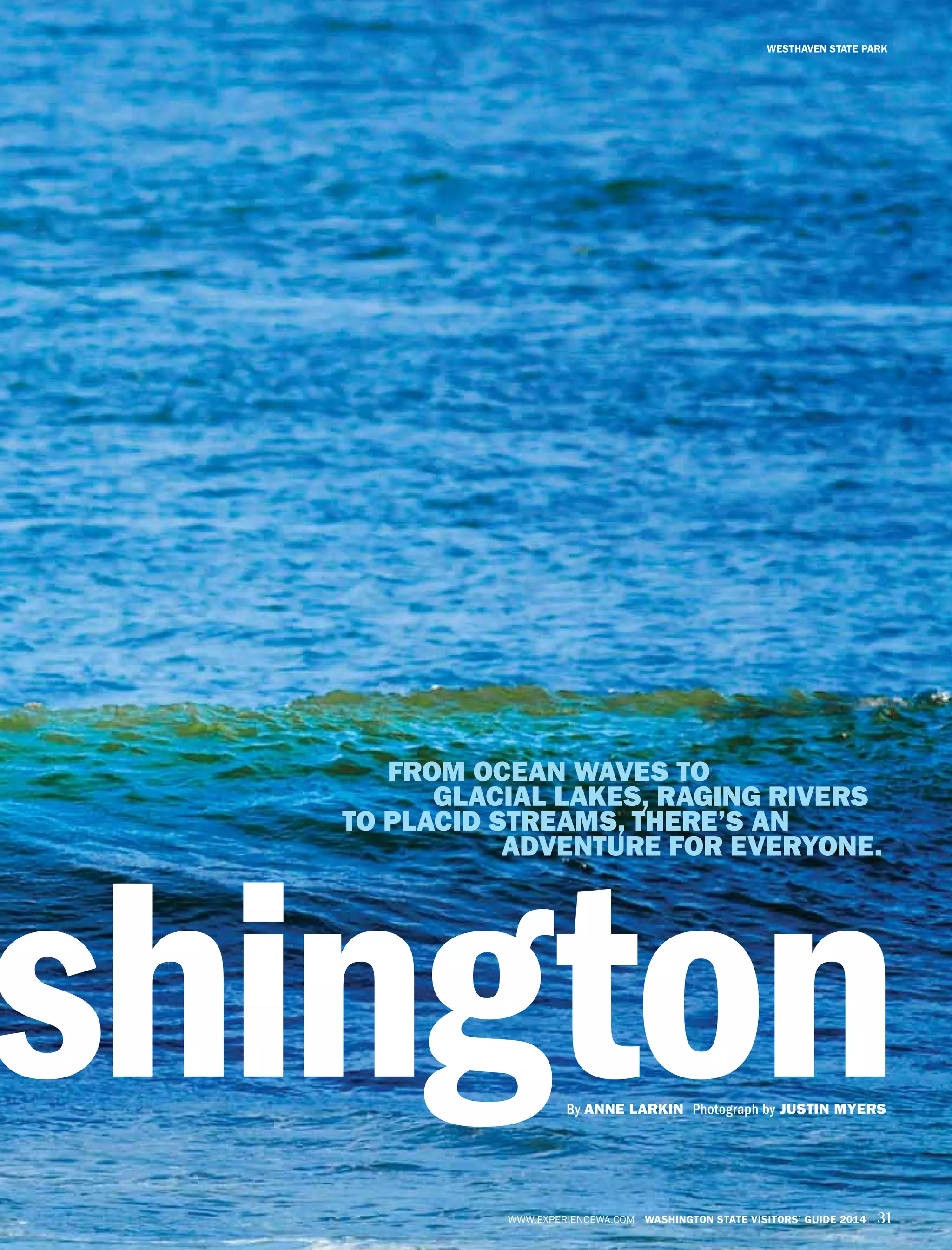 WWW.EXPERIENCEWA.COM WASHINGTON STATE VISITORS’ GUIDE 2014 31
WESTHAVEN STATE PARK
shingtonBy ANNE LARKIN Photograph by JUSTIN MYERS
FROM OCEAN WAVES TO
GLACIAL LAKES, RAGING RIVERS
TO PLACID STREAMS, THERE’S AN
ADVENTURE FOR EVERYONE.
 