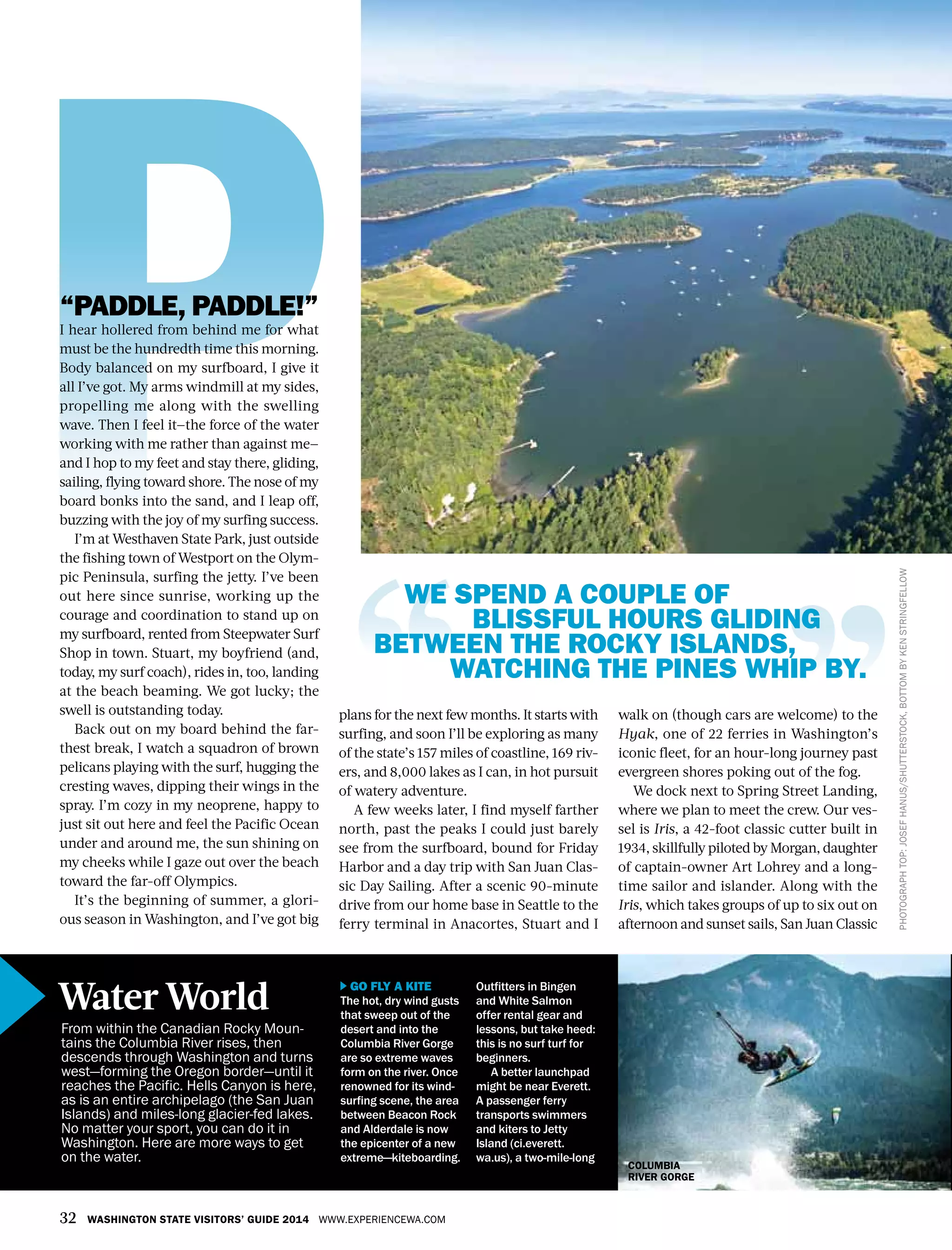 32 WASHINGTON STATE VISITORS’ GUIDE 2014 WWW.EXPERIENCEWA.COM
“PADDLE, PADDLE!”
I hear hollered from behind me for what
must be the hundredth time this morning.
Body balanced on my surfboard, I give it
all I’ve got. My arms windmill at my sides,
propelling me along with the swelling
wave. Then I feel it—the force of the water
working with me rather than against me—
and I hop to my feet and stay there, gliding,
sailing, flying toward shore. The nose of my
board bonks into the sand, and I leap off,
buzzing with the joy of my surfing success.
I’m at Westhaven State Park, just outside
the fishing town of Westport on the Olym-
pic Peninsula, surfing the jetty. I’ve been
out here since sunrise, working up the
courage and coordination to stand up on
my surfboard, rented from Steepwater Surf
Shop in town. Stuart, my boyfriend (and,
today, my surf coach), rides in, too, landing
at the beach beaming. We got lucky; the
swell is outstanding today.
Back out on my board behind the far-
thest break, I watch a squadron of brown
pelicans playing with the surf, hugging the
cresting waves, dipping their wings in the
spray. I’m cozy in my neoprene, happy to
just sit out here and feel the Pacific Ocean
under and around me, the sun shining on
my cheeks while I gaze out over the beach
toward the far-off Olympics.
It’s the beginning of summer, a glori-
ous season in Washington, and I’ve got big
GO FLY A KITE
The hot, dry wind gusts
that sweep out of the
desert and into the
Columbia River Gorge
are so extreme waves
form on the river. Once
renowned for its wind-
surfing scene, the area
between Beacon Rock
and Alderdale is now
the epicenter of a new
extreme—kiteboarding.
Outfitters in Bingen
and White Salmon
offer rental gear and
lessons, but take heed:
this is no surf turf for
beginners.
A better launchpad
might be near Everett.
A passenger ferry
transports swimmers
and kiters to Jetty
Island (ci.everett.
wa.us), a two-mile-long
walk on (though cars are welcome) to the
Hyak, one of 22 ferries in Washington’s
iconic fleet, for an hour-long journey past
evergreen shores poking out of the fog.
We dock next to Spring Street Landing,
where we plan to meet the crew. Our ves-
sel is Iris, a 42-foot classic cutter built in
1934, skillfully piloted by Morgan, daughter
of captain-owner Art Lohrey and a long-
time sailor and islander. Along with the
Iris, which takes groups of up to six out on
afternoon and sunset sails, San Juan Classic
plans for the next few months. It starts with
surfing, and soon I’ll be exploring as many
of the state’s 157 miles of coastline, 169 riv-
ers, and 8,000 lakes as I can, in hot pursuit
of watery adventure.
A few weeks later, I find myself farther
north, past the peaks I could just barely
see from the surfboard, bound for Friday
Harbor and a day trip with San Juan Clas-
sic Day Sailing. After a scenic 90-minute
drive from our home base in Seattle to the
ferry terminal in Anacortes, Stuart and I
PHOTOGRAPHTOP:JOSEFHANUS/SHUTTERSTOCK,BOTTOMBYKENSTRINGFELLOW
WE SPEND A COUPLE OF
BLISSFUL HOURS GLIDING
BETWEEN THE ROCKY ISLANDS,
WATCHING THE PINES WHIP BY.
From within the Canadian Rocky Moun-
tains the Columbia River rises, then
descends through Washington and turns
west—forming the Oregon border—until it
reaches the Pacific. Hells Canyon is here,
as is an entire archipelago (the San Juan
Islands) and miles-long glacier-fed lakes.
No matter your sport, you can do it in
Washington. Here are more ways to get
on the water.
Water World
COLUMBIA
RIVER GORGE
 