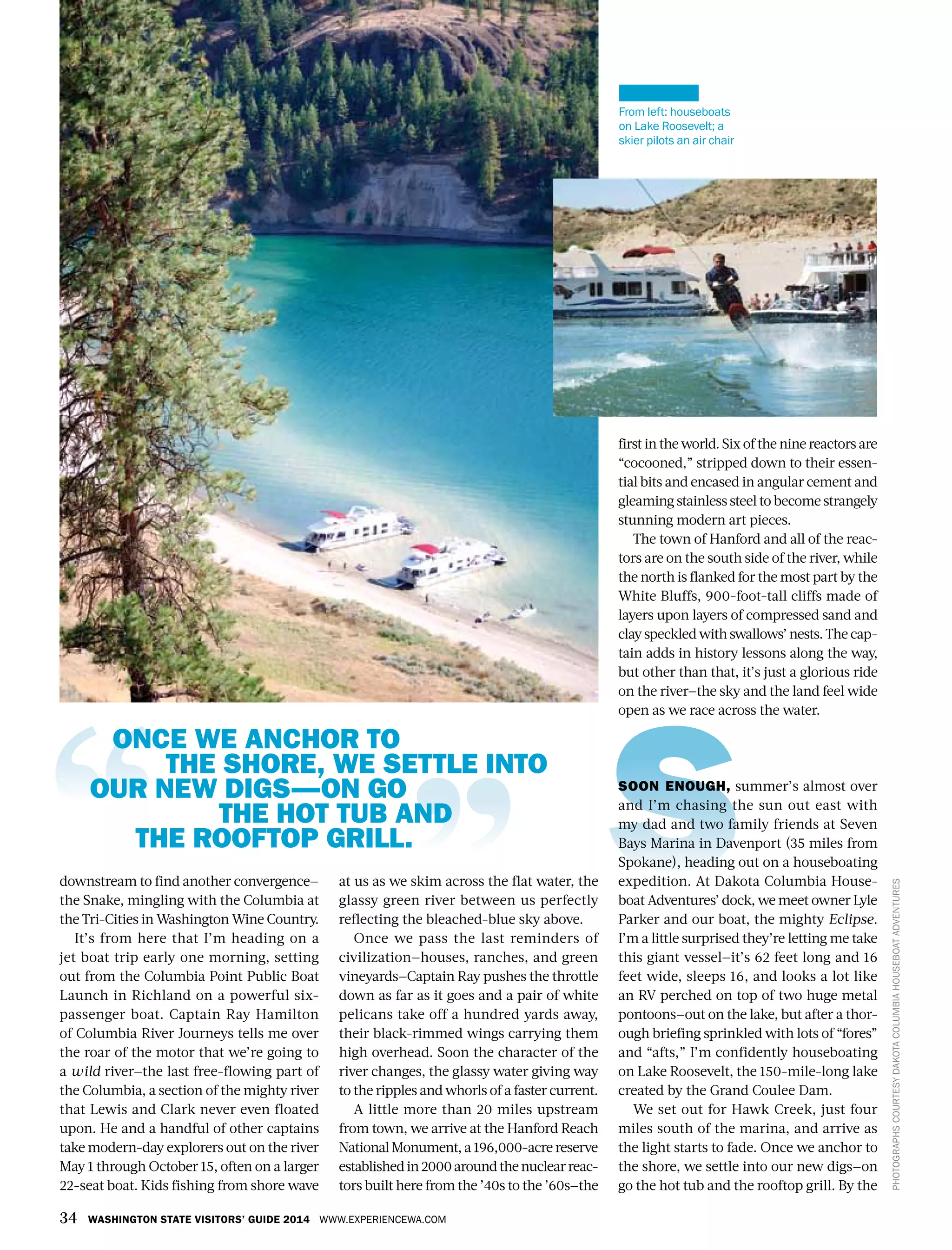 34 WASHINGTON STATE VISITORS’ GUIDE 2014 WWW.EXPERIENCEWA.COM
PHOTOGRAPHSCOURTESYDAKOTACOLUMBIAHOUSEBOATADVENTURES
downstream to find another convergence—
the Snake, mingling with the Columbia at
the Tri-Cities in Washington Wine Country.
It’s from here that I’m heading on a
jet boat trip early one morning, setting
out from the Columbia Point Public Boat
Launch in Richland on a powerful six-
passenger boat. Captain Ray Hamilton
of Columbia River Journeys tells me over
the roar of the motor that we’re going to
a wild river—the last free-flowing part of
the Columbia, a section of the mighty river
that Lewis and Clark never even floated
upon. He and a handful of other captains
take modern-day explorers out on the river
May 1 through October 15, often on a larger
22-seat boat. Kids fishing from shore wave
at us as we skim across the flat water, the
glassy green river between us perfectly
reflecting the bleached-blue sky above.
Once we pass the last reminders of
civilization—houses, ranches, and green
vineyards—Captain Ray pushes the throttle
down as far as it goes and a pair of white
pelicans take off a hundred yards away,
their black-rimmed wings carrying them
high overhead. Soon the character of the
river changes, the glassy water giving way
to the ripples and whorls of a faster current.
A little more than 20 miles upstream
from town, we arrive at the Hanford Reach
National Monument, a 196,000-acre reserve
establishedin2000aroundthenuclearreac-
tors built here from the ’40s to the ’60s—the
first in the world. Six of the nine reactors are
“cocooned,” stripped down to their essen-
tial bits and encased in angular cement and
gleaming stainless steel to become strangely
stunning modern art pieces.
The town of Hanford and all of the reac-
tors are on the south side of the river, while
the north is flanked for the most part by the
White Bluffs, 900-foot-tall cliffs made of
layers upon layers of compressed sand and
clay speckled with swallows’ nests. The cap-
tain adds in history lessons along the way,
but other than that, it’s just a glorious ride
on the river—the sky and the land feel wide
open as we race across the water.
SOON ENOUGH, summer’s almost over
and I’m chasing the sun out east with
my dad and two family friends at Seven
Bays Marina in Davenport (35 miles from
Spokane), heading out on a houseboating
expedition. At Dakota Columbia House-
boat Adventures’ dock, we meet owner Lyle
Parker and our boat, the mighty Eclipse.
I’m a little surprised they’re letting me take
this giant vessel—it’s 62 feet long and 16
feet wide, sleeps 16, and looks a lot like
an RV perched on top of two huge metal
pontoons—out on the lake, but after a thor-
ough briefing sprinkled with lots of “fores”
and “afts,” I’m confidently houseboating
on Lake Roosevelt, the 150-mile-long lake
created by the Grand Coulee Dam.
We set out for Hawk Creek, just four
miles south of the marina, and arrive as
the light starts to fade. Once we anchor to
the shore, we settle into our new digs—on
go the hot tub and the rooftop grill. By the
From left: houseboats
on Lake Roosevelt; a
skier pilots an air chair
ONCE WE ANCHOR TO
THE SHORE, WE SETTLE INTO
OUR NEW DIGS—ON GO
THE HOT TUB AND
THE ROOFTOP GRILL.
 