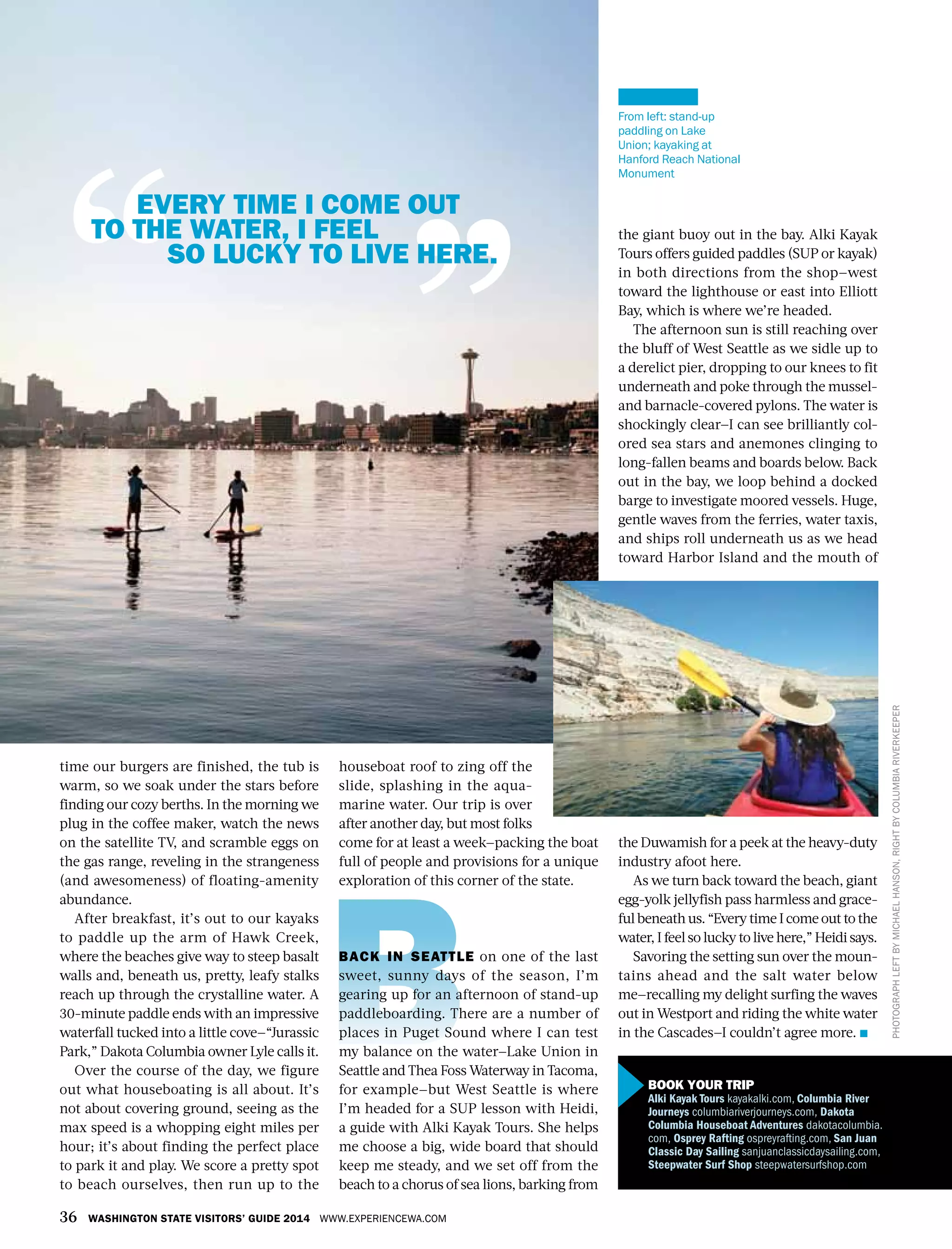 36 WASHINGTON STATE VISITORS’ GUIDE 2014 WWW.EXPERIENCEWA.COM
PHOTOGRAPHLEFTBYMICHAELHANSON,RIGHTBYCOLUMBIARIVERKEEPER
the giant buoy out in the bay. Alki Kayak
Tours offers guided paddles (SUP or kayak)
in both directions from the shop—west
toward the lighthouse or east into Elliott
Bay, which is where we’re headed.
The afternoon sun is still reaching over
the bluff of West Seattle as we sidle up to
a derelict pier, dropping to our knees to fit
underneath and poke through the mussel-
and barnacle-covered pylons. The water is
shockingly clear—I can see brilliantly col-
ored sea stars and anemones clinging to
long-fallen beams and boards below. Back
out in the bay, we loop behind a docked
barge to investigate moored vessels. Huge,
gentle waves from the ferries, water taxis,
and ships roll underneath us as we head
toward Harbor Island and the mouth of
the Duwamish for a peek at the heavy-duty
industry afoot here.
As we turn back toward the beach, giant
egg-yolk jellyfish pass harmless and grace-
ful beneath us. “Every time I come out to the
water, I feel so lucky to live here,” Heidi says.
Savoring the setting sun over the moun-
tains ahead and the salt water below
me—recalling my delight surfing the waves
out in Westport and riding the white water
in the Cascades—I couldn’t agree more.
From left: stand-up
paddling on Lake
Union; kayaking at
Hanford Reach National
Monument
time our burgers are finished, the tub is
warm, so we soak under the stars before
finding our cozy berths. In the morning we
plug in the coffee maker, watch the news
on the satellite TV, and scramble eggs on
the gas range, reveling in the strangeness
(and awesomeness) of floating-amenity
abundance.
After breakfast, it’s out to our kayaks
to paddle up the arm of Hawk Creek,
where the beaches give way to steep basalt
walls and, beneath us, pretty, leafy stalks
reach up through the crystalline water. A
30-minute paddle ends with an impressive
waterfall tucked into a little cove—“Jurassic
Park,” Dakota Columbia owner Lyle calls it.
Over the course of the day, we figure
out what houseboating is all about. It’s
not about covering ground, seeing as the
max speed is a whopping eight miles per
hour; it’s about finding the perfect place
to park it and play. We score a pretty spot
to beach ourselves, then run up to the
houseboat roof to zing off the
slide, splashing in the aqua-
marine water. Our trip is over
after another day, but most folks
come for at least a week—packing the boat
full of people and provisions for a unique
exploration of this corner of the state.
BACK IN SEATTLE on one of the last
sweet, sunny days of the season, I’m
gearing up for an afternoon of stand-up
paddleboarding. There are a number of
places in Puget Sound where I can test
my balance on the water—Lake Union in
Seattle and Thea Foss Waterway in Tacoma,
for example—but West Seattle is where
I’m headed for a SUP lesson with Heidi,
a guide with Alki Kayak Tours. She helps
me choose a big, wide board that should
keep me steady, and we set off from the
beach to a chorus of sea lions, barking from
EVERY TIME I COME OUT
TO THE WATER, I FEEL
SO LUCKY TO LIVE HERE.
BOOK YOUR TRIP
Alki Kayak Tours kayakalki.com, Columbia River
Journeys columbiariverjourneys.com, Dakota
Columbia Houseboat Adventures dakotacolumbia.
com, Osprey Rafting ospreyrafting.com, San Juan
Classic Day Sailing sanjuanclassicdaysailing.com,
Steepwater Surf Shop steepwatersurfshop.com
 