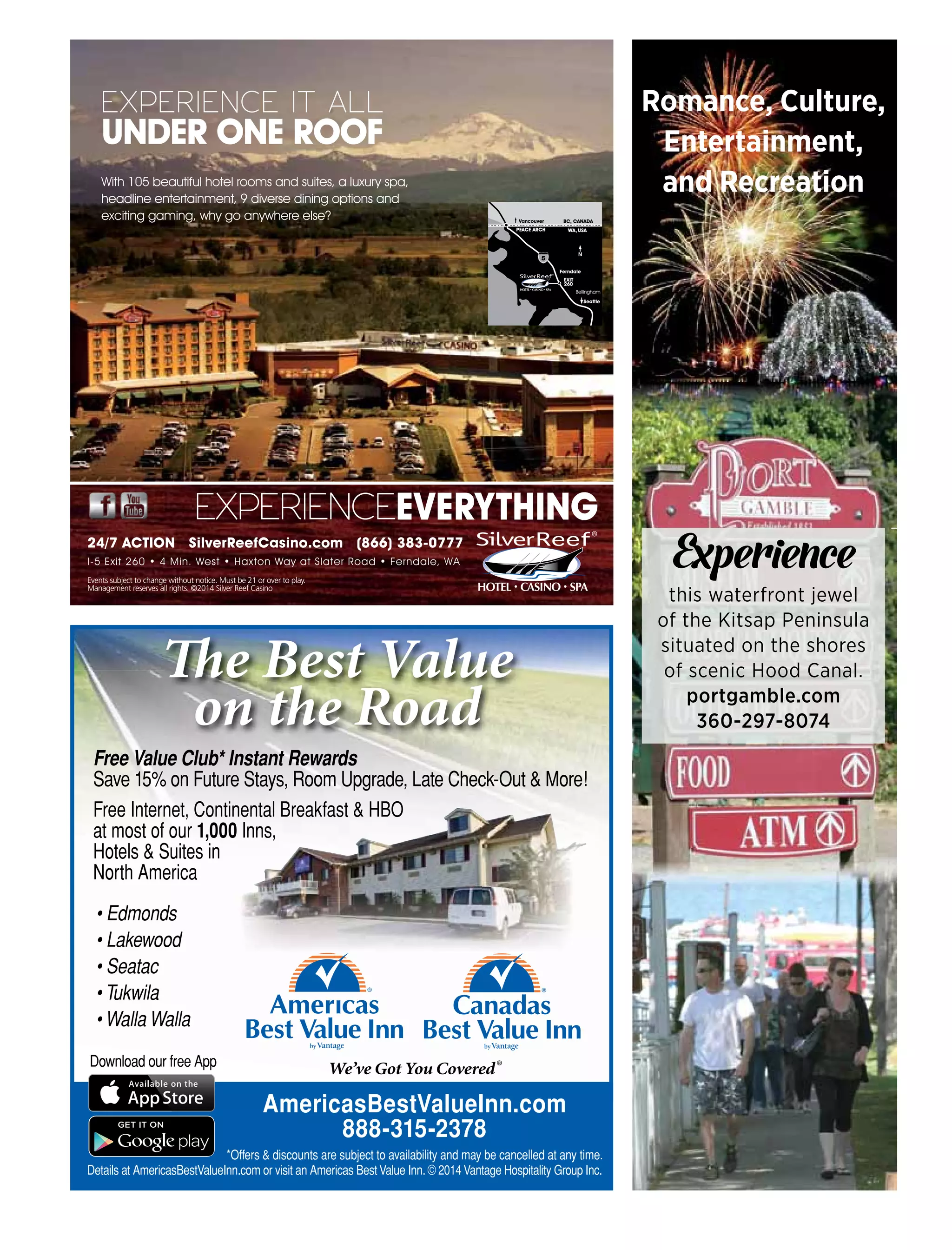 Romance, Culture,
Entertainment,
and Recreation
Experience
this waterfront jewel
of the Kitsap Peninsula
situated on the shores
of scenic Hood Canal.
portgamble.com
360-297-8074
AmericasBestValueInn.com
888-315-2378
*Offers & discounts are subject to availability and may be cancelled at any time.
Details at AmericasBestValueInn.com or visit an Americas BestValue Inn. © 2014Vantage Hospitality Group Inc.
Download our free App
Free Value Club* Instant Rewards
Save 15% on Future Stays, Room Upgrade, Late Check-Out & More!
Free Internet, Continental Breakfast & HBO
at most of our 1,000 Inns,
Hotels & Suites in
North America
We’ve Got You Covered®
The Best Value
on the Road
• Edmonds
• Lakewood
• Seatac
• Tukwila
• Walla Walla
With 105 beautiful hotel rooms and suites, a luxury spa,
headline entertainment, 9 diverse dining options and
exciting gaming, why go anywhere else?
EXPERIENCE IT ALL
UNDER ONE ROOF
N
BC, CANADA
WA, USAPEACE ARCH
Ferndale
EXIT
260
Bellingham
Seattle
EXPERIENCEEVERYTHING
Events subject to change without notice. Must be 21 or over to play.
Management reserves all rights. ©2014 Silver Reef Casino
I-5 Exit 260 • 4 Min. West • Haxton Way at Slater Road • Ferndale, WA
24/7 ACTION SilverReefCasino.com (866) 383-0777
 