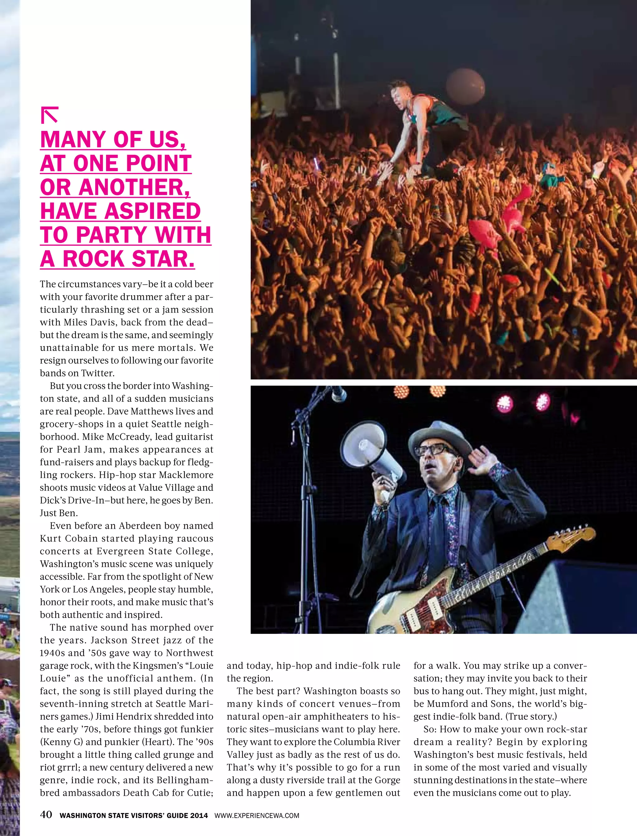 40 WASHINGTON STATE VISITORS’ GUIDE 2014 WWW.EXPERIENCEWA.COM
The circumstances vary—be it a cold beer
with your favorite drummer after a par-
ticularly thrashing set or a jam session
with Miles Davis, back from the dead—
but the dream is the same, and seemingly
unattainable for us mere mortals. We
resign ourselves to following our favorite
bands on Twitter.
But you cross the border into Washing-
ton state, and all of a sudden musicians
are real people. Dave Matthews lives and
grocery-shops in a quiet Seattle neigh-
borhood. Mike McCready, lead guitarist
for Pearl Jam, makes appearances at
fund-raisers and plays backup for fledg-
ling rockers. Hip-hop star Macklemore
shoots music videos at Value Village and
Dick’s Drive-In—but here, he goes by Ben.
Just Ben.
Even before an Aberdeen boy named
Kurt Cobain started playing raucous
concerts at Evergreen State College,
Washington’s music scene was uniquely
accessible. Far from the spotlight of New
York or Los Angeles, people stay humble,
honor their roots, and make music that’s
both authentic and inspired.
The native sound has morphed over
the years. Jackson Street jazz of the
1940s and ’50s gave way to Northwest
garage rock, with the Kingsmen’s “Louie
Louie” as the unofficial anthem. (In
fact, the song is still played during the
seventh-inning stretch at Seattle Mari-
ners games.) Jimi Hendrix shredded into
the early ’70s, before things got funkier
(Kenny G) and punkier (Heart). The ’90s
brought a little thing called grunge and
riot grrrl; a new century delivered a new
genre, indie rock, and its Bellingham-
bred ambassadors Death Cab for Cutie;
and today, hip-hop and indie-folk rule
the region.
The best part? Washington boasts so
many kinds of concert venues—from
natural open-air amphitheaters to his-
toric sites—musicians want to play here.
They want to explore the Columbia River
Valley just as badly as the rest of us do.
That’s why it’s possible to go for a run
along a dusty riverside trail at the Gorge
and happen upon a few gentlemen out
MANY OF US,
AT ONE POINT
OR ANOTHER,
HAVE ASPIRED
TO PARTY WITH
A ROCK STAR.
for a walk. You may strike up a conver-
sation; they may invite you back to their
bus to hang out. They might, just might,
be Mumford and Sons, the world’s big-
gest indie-folk band. (True story.)
So: How to make your own rock-star
dream a reality? Begin by exploring
Washington’s best music festivals, held
in some of the most varied and visually
stunning destinations in the state—where
even the musicians come out to play.
 