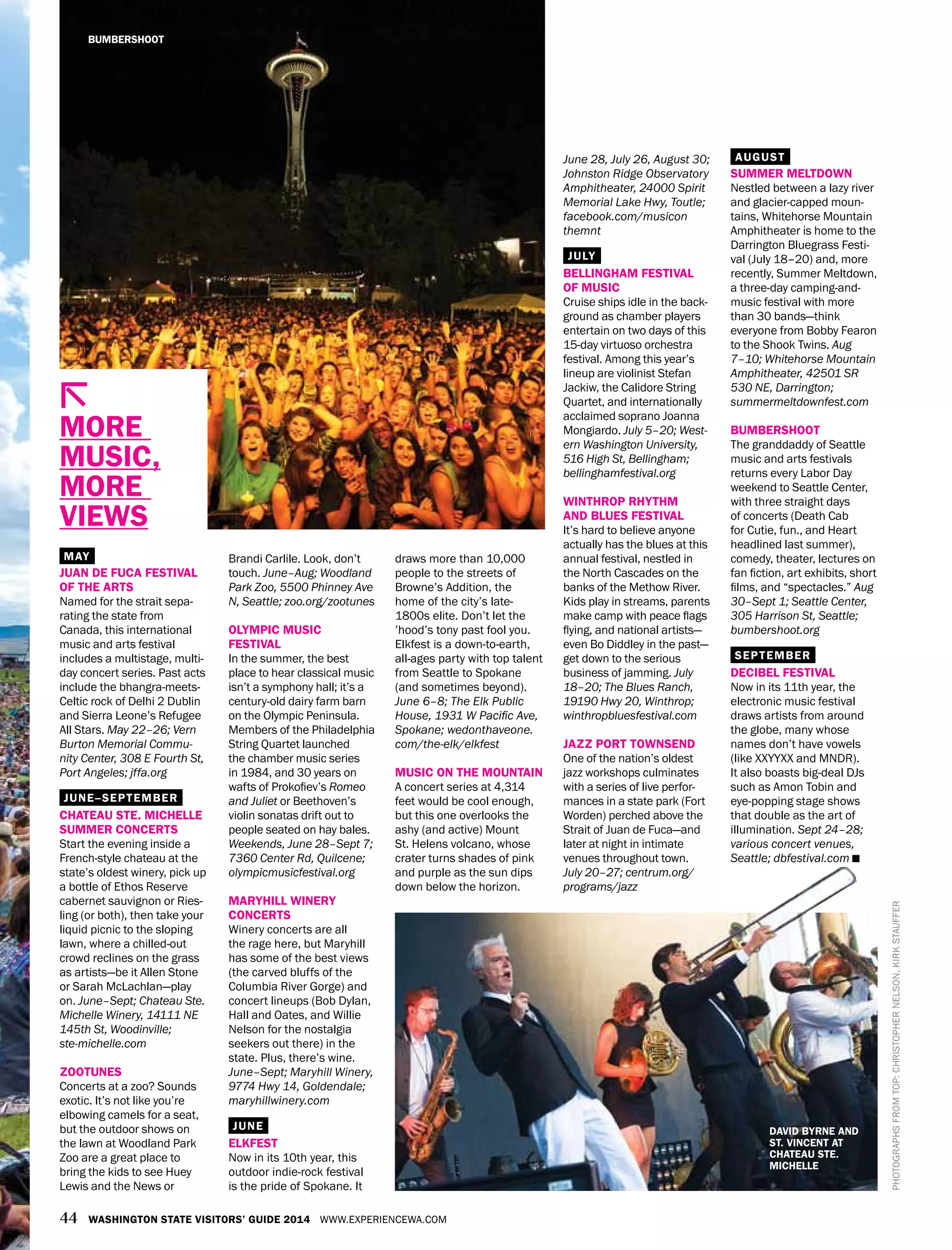 44 WASHINGTON STATE VISITORS’ GUIDE 2014 WWW.EXPERIENCEWA.COM
Brandi Carlile. Look, don’t
touch. June–Aug; Woodland
Park Zoo, 5500 Phinney Ave
N, Seattle; zoo.org/zootunes
OLYMPIC MUSIC
FESTIVAL
In the summer, the best
place to hear classical music
isn’t a symphony hall; it’s a
century-old dairy farm barn
on the Olympic Peninsula.
Members of the Philadelphia
String Quartet launched
the chamber music series
in 1984, and 30 years on
wafts of Prokofiev’s Romeo
and Juliet or Beethoven’s
violin sonatas drift out to
people seated on hay bales.
Weekends, June 28–Sept 7;
7360 Center Rd, Quilcene;
olympicmusicfestival.org
MARYHILL WINERY
CONCERTS
Winery concerts are all
the rage here, but Maryhill
has some of the best views
(the carved bluffs of the
Columbia River Gorge) and
concert lineups (Bob Dylan,
Hall and Oates, and Willie
Nelson for the nostalgia
seekers out there) in the
state. Plus, there’s wine.
June–Sept; Maryhill Winery,
9774 Hwy 14, Goldendale;
maryhillwinery.com
JUNE
ELKFEST
Now in its 10th year, this
outdoor indie-rock festival
is the pride of Spokane. It
draws more than 10,000
people to the streets of
Browne’s Addition, the
home of the city’s late-
1800s elite. Don’t let the
’hood’s tony past fool you.
Elkfest is a down-to-earth,
all-ages party with top talent
from Seattle to Spokane
(and sometimes beyond).
June 6–8; The Elk Public
House, 1931 W Pacific Ave,
Spokane; wedonthaveone.
com/the-elk/elkfest
MUSIC ON THE MOUNTAIN
A concert series at 4,314
feet would be cool enough,
but this one overlooks the
ashy (and active) Mount
St. Helens volcano, whose
crater turns shades of pink
and purple as the sun dips
down below the horizon.
MAY
JUAN DE FUCA FESTIVAL
OF THE ARTS
Named for the strait sepa-
rating the state from
Canada, this international
music and arts festival
includes a multistage, multi-
day concert series. Past acts
include the bhangra-meets-
Celtic rock of Delhi 2 Dublin
and Sierra Leone’s Refugee
All Stars. May 22–26; Vern
Burton Memorial Commu-
nity Center, 308 E Fourth St,
Port Angeles; jffa.org
JUNE–SEPTEMBER
CHATEAU STE. MICHELLE
SUMMER CONCERTS
Start the evening inside a
French-style chateau at the
state’s oldest winery, pick up
a bottle of Ethos Reserve
cabernet sauvignon or Ries-
ling (or both), then take your
liquid picnic to the sloping
lawn, where a chilled-out
crowd reclines on the grass
as artists—be it Allen Stone
or Sarah McLachlan—play
on. June–Sept; Chateau Ste.
Michelle Winery, 14111 NE
145th St, Woodinville;
ste-michelle.com
ZOOTUNES
Concerts at a zoo? Sounds
exotic. It’s not like you’re
elbowing camels for a seat,
but the outdoor shows on
the lawn at Woodland Park
Zoo are a great place to
bring the kids to see Huey
Lewis and the News or
June 28, July 26, August 30;
Johnston Ridge Observatory
Amphitheater, 24000 Spirit
Memorial Lake Hwy, Toutle;
facebook.com/musicon
themnt
JULY
BELLINGHAM FESTIVAL
OF MUSIC
Cruise ships idle in the back-
ground as chamber players
entertain on two days of this
15-day virtuoso orchestra
festival. Among this year’s
lineup are violinist Stefan
Jackiw, the Calidore String
Quartet, and internationally
acclaimed soprano Joanna
Mongiardo. July 5–20; West-
ern Washington University,
516 High St, Bellingham;
bellinghamfestival.org
WINTHROP RHYTHM
AND BLUES FESTIVAL
It’s hard to believe anyone
actually has the blues at this
annual festival, nestled in
the North Cascades on the
banks of the Methow River.
Kids play in streams, parents
make camp with peace flags
flying, and national artists—
even Bo Diddley in the past—
get down to the serious
business of jamming. July
18–20; The Blues Ranch,
19190 Hwy 20, Winthrop;
winthropbluesfestival.com
JAZZ PORT TOWNSEND
One of the nation’s oldest
jazz workshops culminates
with a series of live perfor-
mances in a state park (Fort
Worden) perched above the
Strait of Juan de Fuca—and
later at night in intimate
venues throughout town.
July 20–27; centrum.org/
programs/jazz
AUGUST
SUMMER MELTDOWN
Nestled between a lazy river
and glacier-capped moun-
tains, Whitehorse Mountain
Amphitheater is home to the
Darrington Bluegrass Festi-
val (July 18–20) and, more
recently, Summer Meltdown,
a three-day camping-and-
music festival with more
than 30 bands—think
everyone from Bobby Fearon
to the Shook Twins. Aug
7–10; Whitehorse Mountain
Amphitheater, 42501 SR
530 NE, Darrington;
summermeltdownfest.com
BUMBERSHOOT
The granddaddy of Seattle
music and arts festivals
returns every Labor Day
weekend to Seattle Center,
with three straight days
of concerts (Death Cab
for Cutie, fun., and Heart
headlined last summer),
comedy, theater, lectures on
fan fiction, art exhibits, short
films, and “spectacles.” Aug
30–Sept 1; Seattle Center,
305 Harrison St, Seattle;
bumbershoot.org
SEPTEMBER
DECIBEL FESTIVAL
Now in its 11th year, the
electronic music festival
draws artists from around
the globe, many whose
names don’t have vowels
(like XXYYXX and MNDR).
It also boasts big-deal DJs
such as Amon Tobin and
eye-popping stage shows
that double as the art of
illumination. Sept 24–28;
various concert venues,
Seattle; dbfestival.com
MORE
MUSIC,
MORE
VIEWS
BUMBERSHOOT
DAVID BYRNE AND
ST. VINCENT AT
CHATEAU STE.
MICHELLE
PHOTOGRAPHSFROMTOP:CHRISTOPHERNELSON,KIRKSTAUFFER
 
