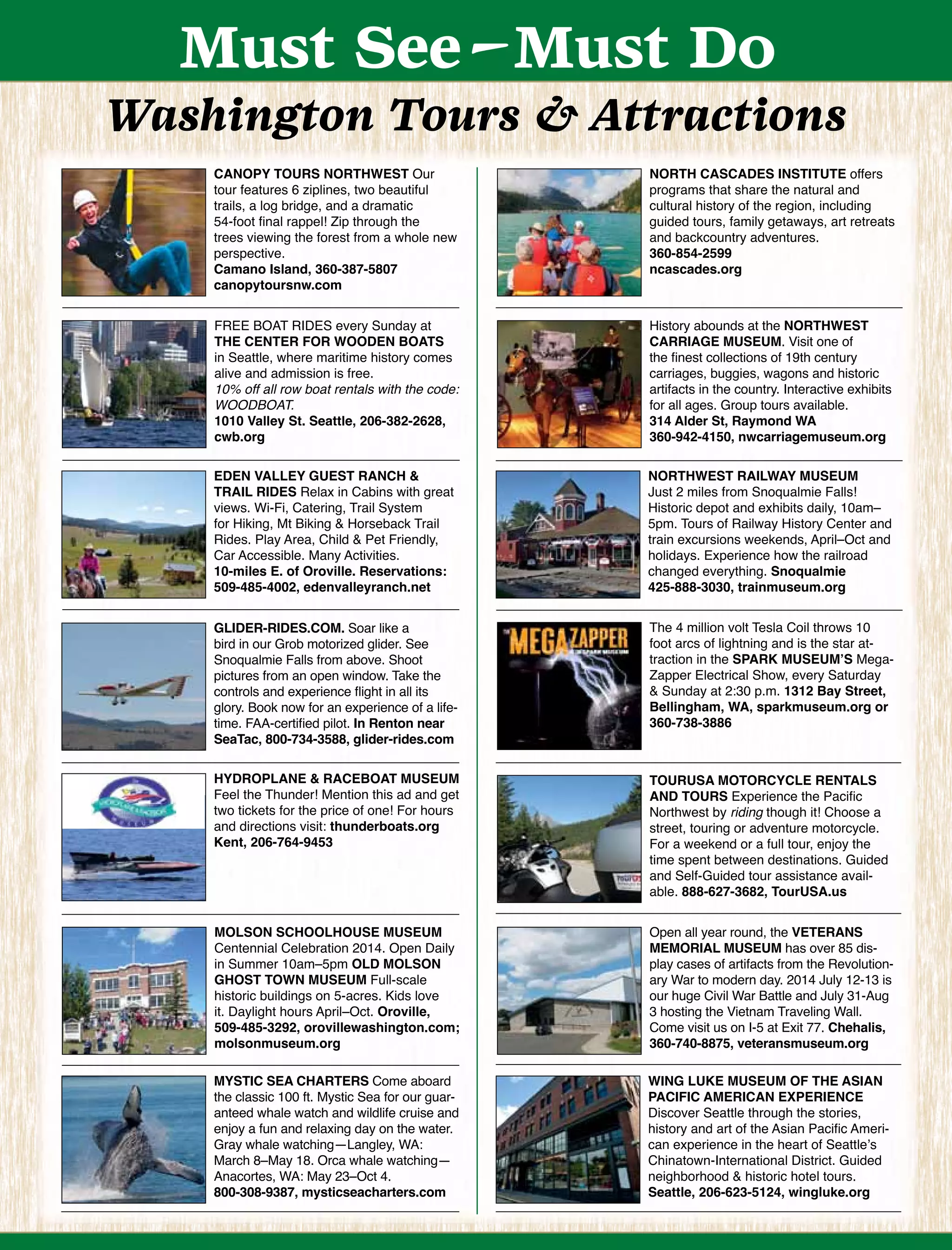 Must See-Must Do
Washington Tours & Attractions
CANOPY TOURS NORTHWEST Our
tour features 6 ziplines, two beautiful
trails, a log bridge, and a dramatic
54-foot ﬁnal rappel! Zip through the
trees viewing the forest from a whole new
perspective.
Camano Island, 360-387-5807
canopytoursnw.com
FREE BOAT RIDES every Sunday at
THE CENTER FOR WOODEN BOATS
in Seattle, where maritime history comes
alive and admission is free.
10% off all row boat rentals with the code:
WOODBOAT.
1010 Valley St. Seattle, 206-382-2628,
cwb.org
NORTH CASCADES INSTITUTE offers
programs that share the natural and
cultural history of the region, including
guided tours, family getaways, art retreats
and backcountry adventures.
360-854-2599
ncascades.org
History abounds at the NORTHWEST
CARRIAGE MUSEUM. Visit one of
the ﬁnest collections of 19th century
carriages, buggies, wagons and historic
artifacts in the country. Interactive exhibits
for all ages. Group tours available.
314 Alder St, Raymond WA
360-942-4150, nwcarriagemuseum.org
Open all year round, the VETERANS
MEMORIAL MUSEUM has over 85 dis-
play cases of artifacts from the Revolution-
ary War to modern day. 2014 July 12-13 is
our huge Civil War Battle and July 31-Aug
3 hosting the Vietnam Traveling Wall.
Come visit us on I-5 at Exit 77. Chehalis,
360-740-8875, veteransmuseum.org
GLIDER-RIDES.COM. Soar like a
bird in our Grob motorized glider. See
Snoqualmie Falls from above. Shoot
pictures from an open window. Take the
controls and experience ﬂight in all its
glory. Book now for an experience of a life-
time. FAA-certiﬁed pilot. In Renton near
SeaTac, 800-734-3588, glider-rides.com
TOURUSA MOTORCYCLE RENTALS
AND TOURS Experience the Paciﬁc
Northwest by riding though it! Choose a
street, touring or adventure motorcycle.
For a weekend or a full tour, enjoy the
time spent between destinations. Guided
and Self-Guided tour assistance avail-
able. 888-627-3682, TourUSA.us
MYSTIC SEA CHARTERS Come aboard
the classic 100 ft. Mystic Sea for our guar-
anteed whale watch and wildlife cruise and
enjoy a fun and relaxing day on the water.
Gray whale watching—Langley, WA:
March 8–May 18. Orca whale watching—
Anacortes, WA: May 23–Oct 4.
800-308-9387, mysticseacharters.com
WING LUKE MUSEUM OF THE ASIAN
PACIFIC AMERICAN EXPERIENCE
Discover Seattle through the stories,
history and art of the Asian Paciﬁc Ameri-
can experience in the heart of Seattle’s
Chinatown-International District. Guided
neighborhood & historic hotel tours.
Seattle, 206-623-5124, wingluke.org
NORTHWEST RAILWAY MUSEUM
Just 2 miles from Snoqualmie Falls!
Historic depot and exhibits daily, 10am–
5pm. Tours of Railway History Center and
train excursions weekends, April–Oct and
holidays. Experience how the railroad
changed everything. Snoqualmie
425-888-3030, trainmuseum.org
EDEN VALLEY GUEST RANCH &
TRAIL RIDES Relax in Cabins with great
views. Wi-Fi, Catering, Trail System
for Hiking, Mt Biking & Horseback Trail
Rides. Play Area, Child & Pet Friendly,
Car Accessible. Many Activities.
10-miles E. of Oroville. Reservations:
509-485-4002, edenvalleyranch.net
MOLSON SCHOOLHOUSE MUSEUM
Centennial Celebration 2014. Open Daily
in Summer 10am–5pm OLD MOLSON
GHOST TOWN MUSEUM Full-scale
historic buildings on 5-acres. Kids love
it. Daylight hours April–Oct. Oroville,
509-485-3292, orovillewashington.com;
molsonmuseum.org
The 4 million volt Tesla Coil throws 10
foot arcs of lightning and is the star at-
traction in the SPARK MUSEUM’S Mega-
Zapper Electrical Show, every Saturday
& Sunday at 2:30 p.m. 1312 Bay Street,
Bellingham, WA, sparkmuseum.org or
360-738-3886
HYDROPLANE & RACEBOAT MUSEUM
Feel the Thunder! Mention this ad and get
two tickets for the price of one! For hours
and directions visit: thunderboats.org
Kent, 206-764-9453
 