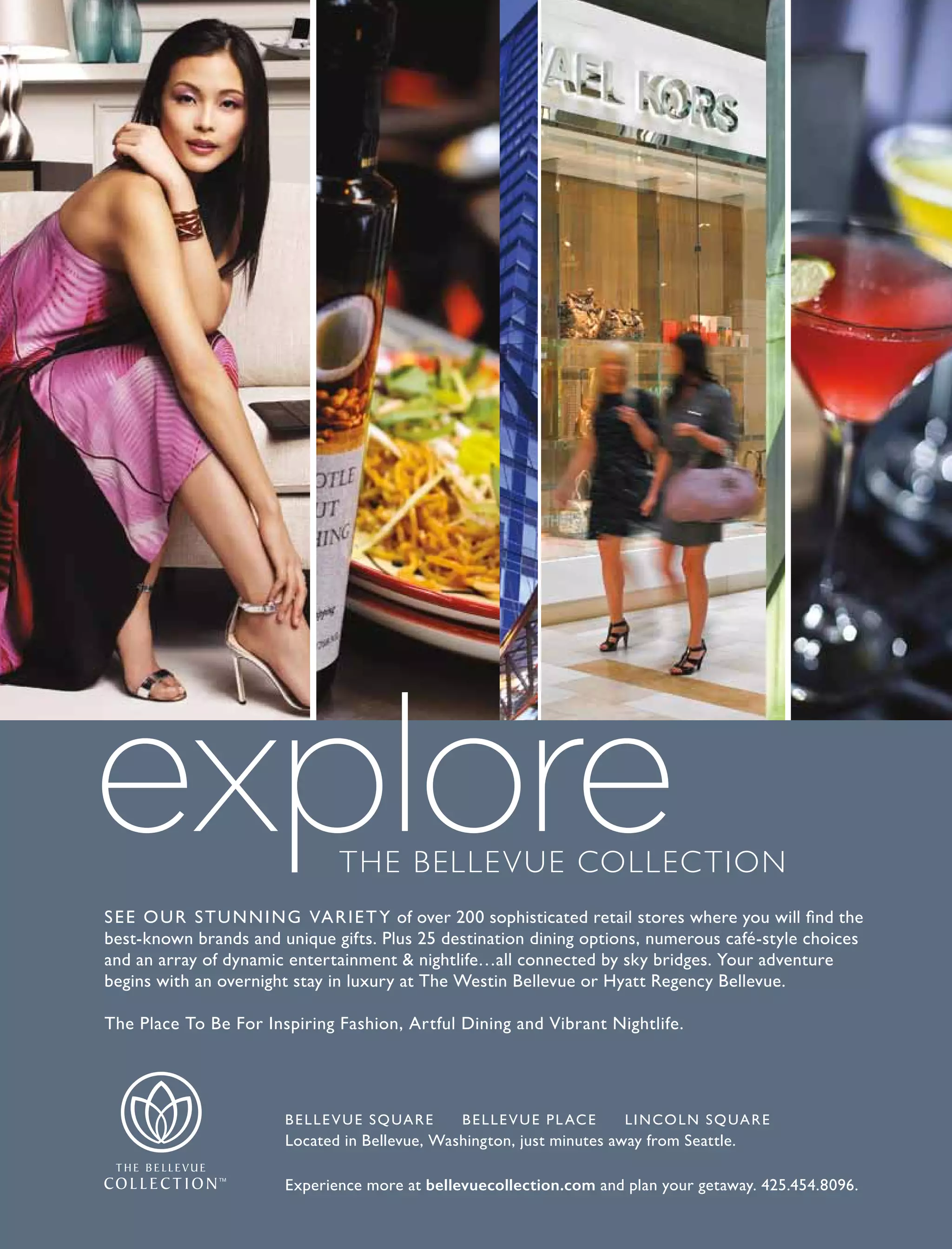 SEE OUR STUNNING VARIETY of over 200 sophisticated retail stores where you will find the
best-known brands and unique gifts. Plus 25 destination dining options, numerous café-style choices
and an array of dynamic entertainment & nightlife…all connected by sky bridges. Your adventure
begins with an overnight stay in luxury at The Westin Bellevue or Hyatt Regency Bellevue.
The Place To Be For Inspiring Fashion, Artful Dining and Vibrant Nightlife.
BELLEVUE SQUARE BELLEVUE PLACE LINCOLN SQUARE
Located in Bellevue, Washington, just minutes away from Seattle.
Experience more at bellevuecollection.com and plan your getaway. 425.454.8096.
The Bellevue ColleCTion
 