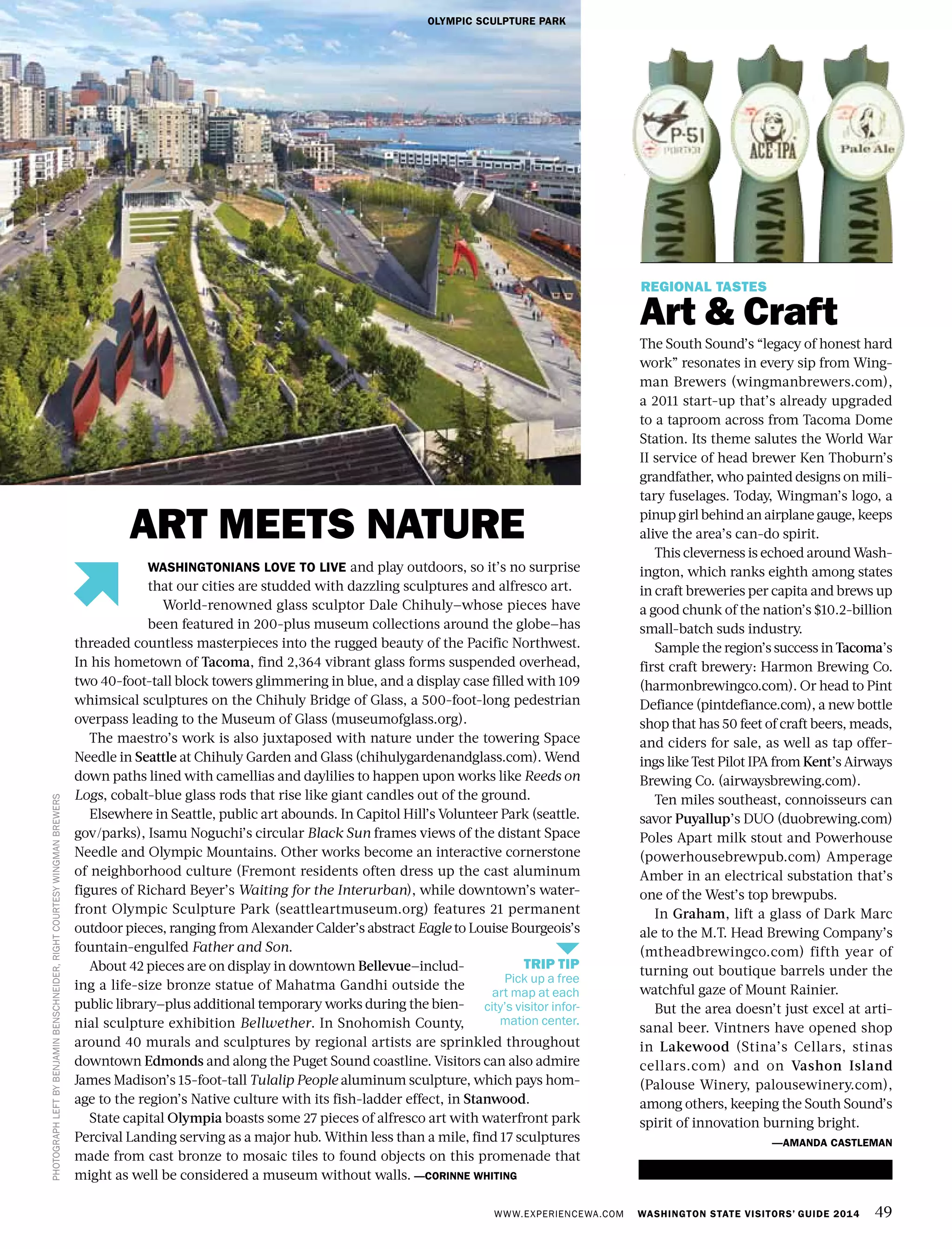 WWW.EXPERIENCEWA.COM WASHINGTON STATE VISITORS’ GUIDE 2014 49
ART MEETS NATURE
REGIONAL TASTES
Art & Craft
The South Sound’s “legacy of honest hard
work” resonates in every sip from Wing-
man Brewers (wingmanbrewers.com),
a 2011 start-up that’s already upgraded
to a taproom across from Tacoma Dome
Station. Its theme salutes the World War
II service of head brewer Ken Thoburn’s
grandfather, who painted designs on mili-
tary fuselages. Today, Wingman’s logo, a
pinup girl behind an airplane gauge, keeps
alive the area’s can-do spirit.
This cleverness is echoed around Wash-
ington, which ranks eighth among states
in craft breweries per capita and brews up
a good chunk of the nation’s $10.2-billion
small-batch suds industry.
Sample the region’s success in Tacoma’s
first craft brewery: Harmon Brewing Co.
(harmonbrewingco.com). Or head to Pint
Defiance (pintdefiance.com), a new bottle
shop that has 50 feet of craft beers, meads,
and ciders for sale, as well as tap offer-
ings like Test Pilot IPA from Kent’s Airways
Brewing Co. (airwaysbrewing.com).
Ten miles southeast, connoisseurs can
savor Puyallup’s DUO (duobrewing.com)
Poles Apart milk stout and Powerhouse
(powerhousebrewpub.com) Amperage
Amber in an electrical substation that’s
one of the West’s top brewpubs.
In Graham, lift a glass of Dark Marc
ale to the M.T. Head Brewing Company’s
(mtheadbrewingco.com) fifth year of
turning out boutique barrels under the
watchful gaze of Mount Rainier.
But the area doesn’t just excel at arti-
sanal beer. Vintners have opened shop
in Lakewood (Stina’s Cellars, stinas
cellars.com) and on Vashon Island
(Palouse Winery, palousewinery.com),
among others, keeping the South Sound’s
spirit of innovation burning bright.
—AMANDA CASTLEMAN
OLYMPIC SCULPTURE PARK
PHOTOGRAPHLEFTBYBENJAMINBENSCHNEIDER,RIGHTCOURTESYWINGMANBREWERS
WASHINGTONIANS LOVE TO LIVE and play outdoors, so it’s no surprise
that our cities are studded with dazzling sculptures and alfresco art.
World-renowned glass sculptor Dale Chihuly—whose pieces have
been featured in 200-plus museum collections around the globe—has
threaded countless masterpieces into the rugged beauty of the Pacific Northwest.
In his hometown of Tacoma, find 2,364 vibrant glass forms suspended overhead,
two 40-foot-tall block towers glimmering in blue, and a display case filled with 109
whimsical sculptures on the Chihuly Bridge of Glass, a 500-foot-long pedestrian
overpass leading to the Museum of Glass (museumofglass.org).
The maestro’s work is also juxtaposed with nature under the towering Space
Needle in Seattle at Chihuly Garden and Glass (chihulygardenandglass.com). Wend
down paths lined with camellias and daylilies to happen upon works like Reeds on
Logs, cobalt-blue glass rods that rise like giant candles out of the ground.
Elsewhere in Seattle, public art abounds. In Capitol Hill’s Volunteer Park (seattle.
gov/parks), Isamu Noguchi’s circular Black Sun frames views of the distant Space
Needle and Olympic Mountains. Other works become an interactive cornerstone
of neighborhood culture (Fremont residents often dress up the cast aluminum
figures of Richard Beyer’s Waiting for the Interurban), while downtown’s water-
front Olympic Sculpture Park (seattleartmuseum.org) features 21 permanent
outdoor pieces, ranging from Alexander Calder’s abstract Eagle to Louise Bourgeois’s
fountain-engulfed Father and Son.
About 42 pieces are on display in downtown Bellevue—includ-
ing a life-size bronze statue of Mahatma Gandhi outside the
public library—plus additional temporary works during the bien-
nial sculpture exhibition Bellwether. In Snohomish County,
around 40 murals and sculptures by regional artists are sprinkled throughout
downtown Edmonds and along the Puget Sound coastline. Visitors can also admire
James Madison’s 15-foot-tall Tulalip People aluminum sculpture, which pays hom-
age to the region’s Native culture with its fish-ladder effect, in Stanwood.
State capital Olympia boasts some 27 pieces of alfresco art with waterfront park
Percival Landing serving as a major hub. Within less than a mile, find 17 sculptures
made from cast bronze to mosaic tiles to found objects on this promenade that
might as well be considered a museum without walls. —CORINNE WHITING
WINGMAN BREWERS
TRIP TIP
Pick up a free
art map at each
city’s visitor infor-
mation center.
 