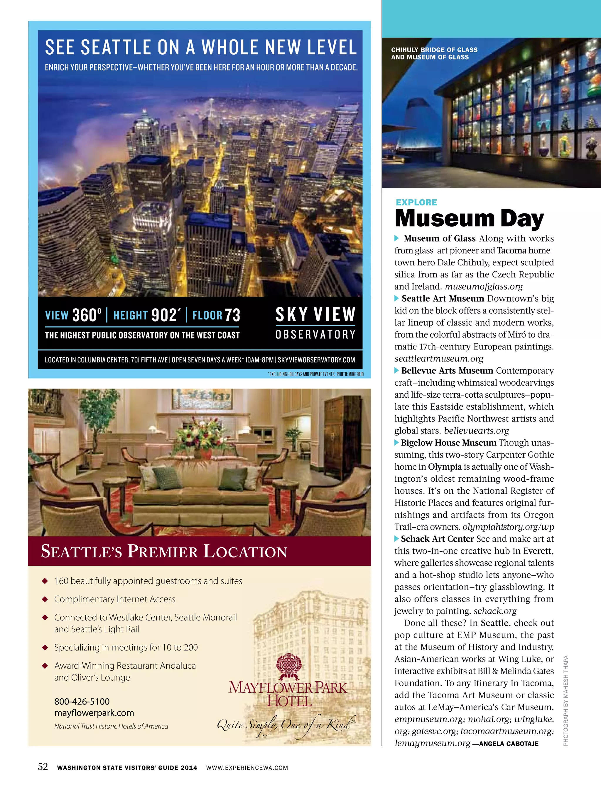 52 WASHINGTON STATE VISITORS’ GUIDE 2014 WWW.EXPERIENCEWA.COM
CHIHULY BRIDGE OF GLASS
AND MUSEUM OF GLASS
OLD CAPITOL
BUILDING
PHOTOGRAPHBYMAHESHTHAPA
EXPLORE
Museum Day
Museum of Glass Along with works
from glass-art pioneer and Tacoma home-
town hero Dale Chihuly, expect sculpted
silica from as far as the Czech Republic
and Ireland. museumofglass.org
Seattle Art Museum Downtown’s big
kid on the block offers a consistently stel-
lar lineup of classic and modern works,
from the colorful abstracts of Miró to dra-
matic 17th-century European paintings.
seattleartmuseum.org
Bellevue Arts Museum Contemporary
craft—including whimsical woodcarvings
and life-size terra-cotta sculptures—popu-
late this Eastside establishment, which
highlights Pacific Northwest artists and
global stars. bellevuearts.org
Bigelow House Museum Though unas-
suming, this two-story Carpenter Gothic
home in Olympia is actually one of Wash-
ington’s oldest remaining wood-frame
houses. It’s on the National Register of
Historic Places and features original fur-
nishings and artifacts from its Oregon
Trail–era owners. olympiahistory.org/wp
Schack Art Center See and make art at
this two-in-one creative hub in Everett,
where galleries showcase regional talents
and a hot-shop studio lets anyone—who
passes orientation—try glassblowing. It
also offers classes in everything from
jewelry to painting. schack.org
Done all these? In Seattle, check out
pop culture at EMP Museum, the past
at the Museum of History and Industry,
Asian-American works at Wing Luke, or
interactive exhibits at Bill & Melinda Gates
Foundation. To any itinerary in Tacoma,
add the Tacoma Art Museum or classic
autos at LeMay—America’s Car Museum.
empmuseum.org; mohai.org; wingluke.
org; gatesvc.org; tacomaartmuseum.org;
lemaymuseum.org —ANGELA CABOTAJE
◆ 160 beautifully appointed guestrooms and suites
◆ Complimentary Internet Access
◆ Connected to Westlake Center, Seattle Monorail
and Seattle’s Light Rail
◆ Specializing in meetings for 10 to 200
◆ Award-Winning Restaurant Andaluca
and Oliver’s Lounge
800-426-5100
mayflowerpark.com
National Trust Historic Hotels of America
160 beautifully appointed guestrooms and suites
SEATTLE’S PREMIER LOCATION
SEE SEATTLE ON A WHOLE NEW LEVEL
ENRICH YOUR PERSPECTIVE—WHETHER YOU’VE BEEN HERE FOR AN HOUR OR MORE THAN A DECADE.
VIEW
THE HIGHEST PUBLIC OBSERVATORY ON THE WEST COAST
360º HEIGHT 902´ FLOOR 73
LOCATED IN COLUMBIA CENTER, 701 FIFTH AVE | OPEN SEVEN DAYS A WEEK* 10AM-8PM | SKYVIEWOBSERVATORY.COM
*EXCLUDINGHOLIDAYSANDPRIVATEEVENTS. PHOTO:MIKEREID
 