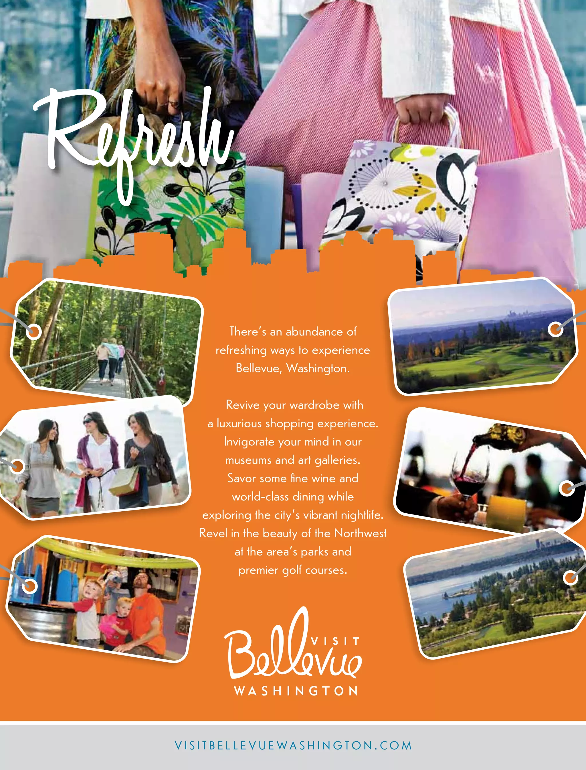 Refresh
V I S I T B E L L E V U E W A S H I N G T O N . CO M
There’s an abundance of
refreshing ways to experience
Bellevue, Washington.
Revive your wardrobe with
a luxurious shopping experience.
Invigorate your mind in our
museums and art galleries.
Savor some ﬁne wine and
world-class dining while
exploring the city’s vibrant nightlife.
Revel in the beauty of the Northwest
at the area’s parks and
premier golf courses.
 