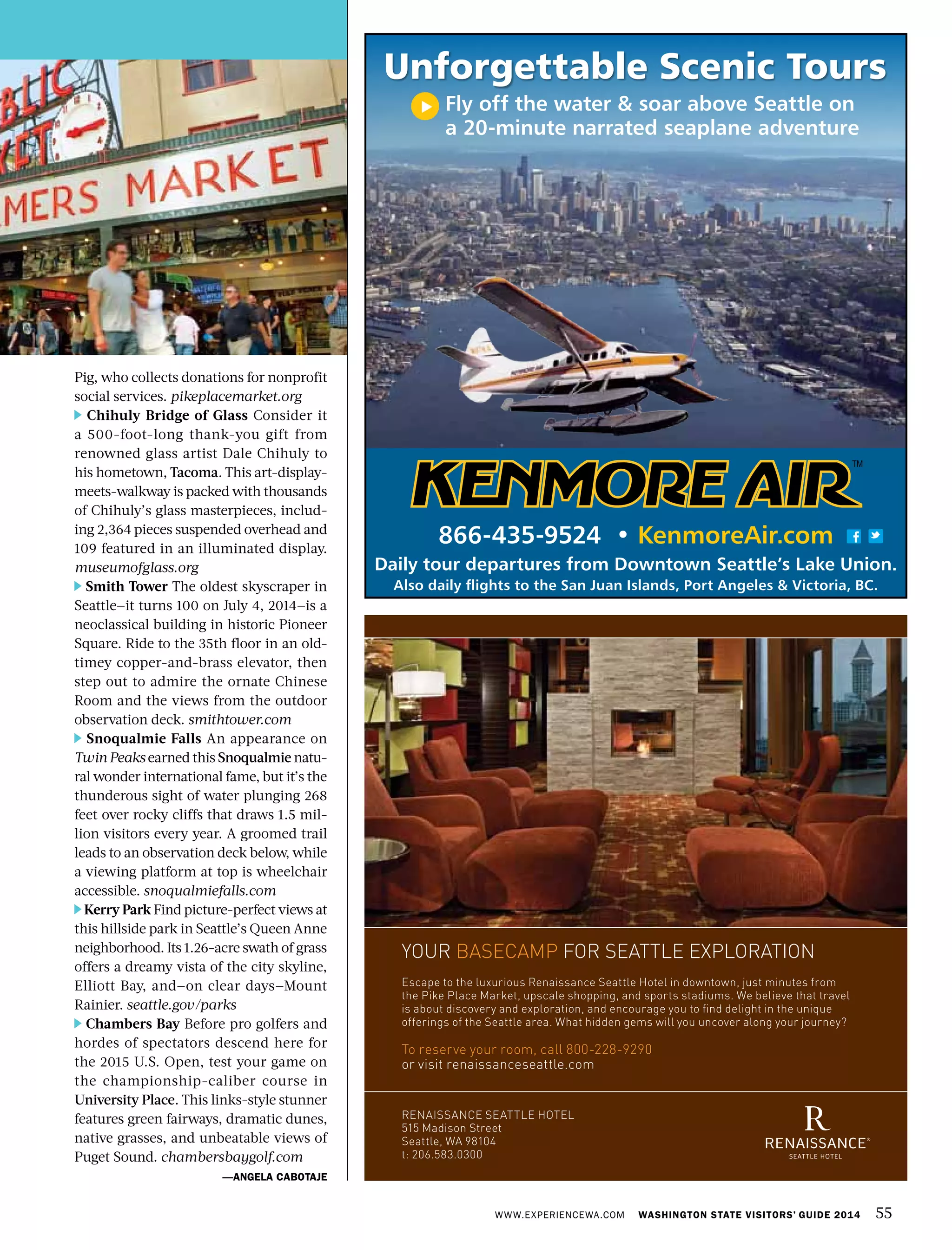 Pig, who collects donations for nonprofit
social services. pikeplacemarket.org
Chihuly Bridge of Glass Consider it
a 500-foot-long thank-you gift from
renowned glass artist Dale Chihuly to
his hometown, Tacoma. This art-display-
meets-walkway is packed with thousands
of Chihuly’s glass masterpieces, includ-
ing 2,364 pieces suspended overhead and
109 featured in an illuminated display.
museumofglass.org
Smith Tower The oldest skyscraper in
Seattle—it turns 100 on July 4, 2014—is a
neoclassical building in historic Pioneer
Square. Ride to the 35th floor in an old-
timey copper-and-brass elevator, then
step out to admire the ornate Chinese
Room and the views from the outdoor
observation deck. smithtower.com
Snoqualmie Falls An appearance on
Twin Peaks earned this Snoqualmie natu-
ral wonder international fame, but it’s the
thunderous sight of water plunging 268
feet over rocky cliffs that draws 1.5 mil-
lion visitors every year. A groomed trail
leads to an observation deck below, while
a viewing platform at top is wheelchair
accessible. snoqualmiefalls.com
Kerry Park Find picture-perfect views at
this hillside park in Seattle’s Queen Anne
neighborhood. Its 1.26-acre swath of grass
offers a dreamy vista of the city skyline,
Elliott Bay, and—on clear days—Mount
Rainier. seattle.gov/parks
Chambers Bay Before pro golfers and
hordes of spectators descend here for
the 2015 U.S. Open, test your game on
the championship-caliber course in
University Place. This links-style stunner
features green fairways, dramatic dunes,
native grasses, and unbeatable views of
Puget Sound. chambersbaygolf.com
—ANGELA CABOTAJE
WWW.EXPERIENCEWA.COM WASHINGTON STATE VISITORS’ GUIDE 2014 55
MC866-435-9524 • KenmoreAir.com
Daily tour departures from Downtown Seattle’s Lake Union.
Also daily flights to the San Juan Islands, Port Angeles & Victoria, BC.
Unforgettable Scenic Tours
Fly off the water & soar above Seattle on
a 20-minute narrated seaplane adventure
your basecamp for seattle exploration
escape to the luxurious renaissance seattle Hotel in downtown, just minutes from
the pike place market, upscale shopping, and sports stadiums. We believe that travel
is about discovery and exploration, and encourage you to find delight in the unique
offerings of the seattle area. What hidden gems will you uncover along your journey?
to reserve your room, call 800-228-9290
or visit renaissanceseattle.com
renaissance seattle Hotel
515 madison street
seattle, Wa 98104
t: 206.583.0300
 