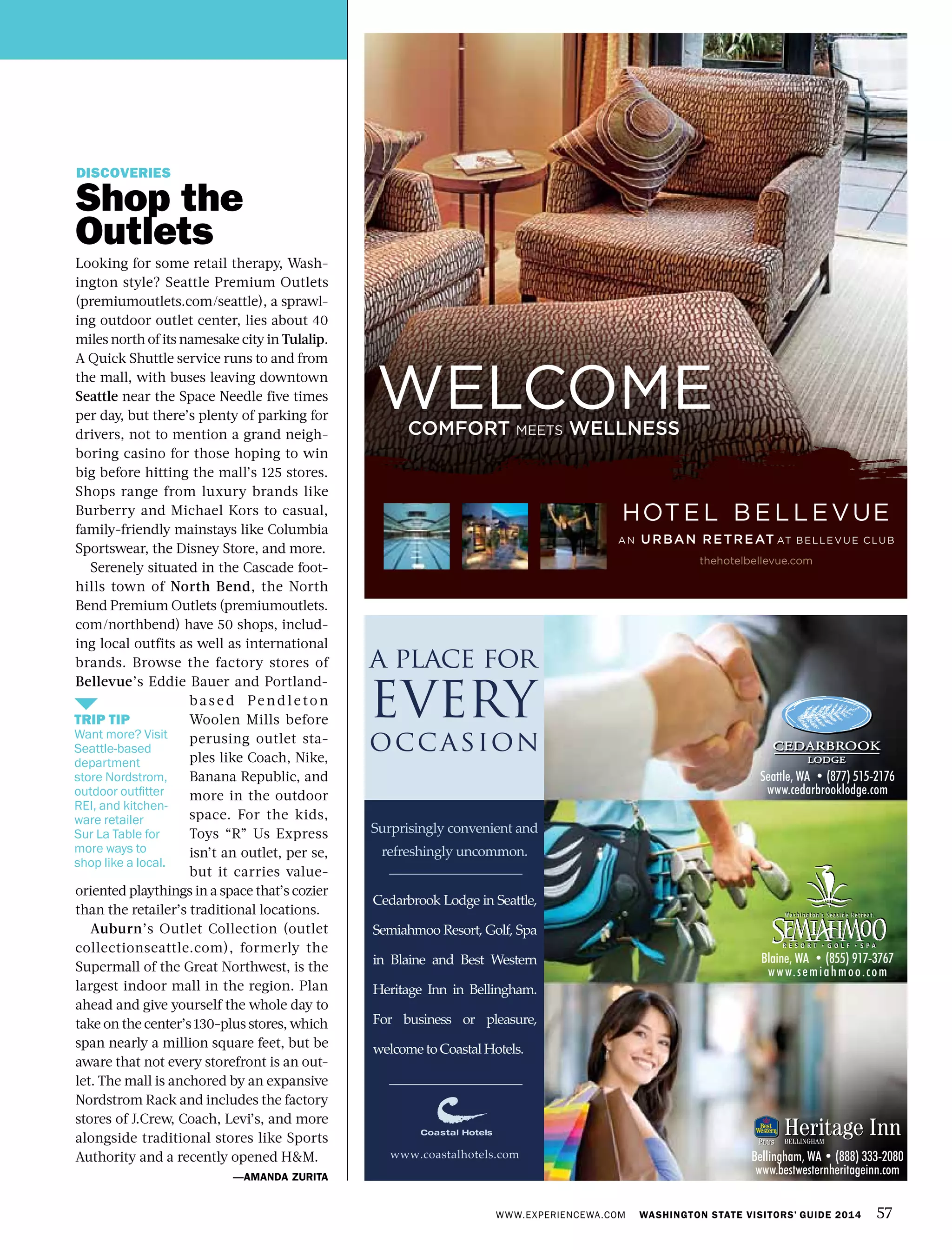 WWW.EXPERIENCEWA.COM WASHINGTON STATE VISITORS’ GUIDE 2014 57
DISCOVERIES
Shop the
Outlets
Looking for some retail therapy, Wash-
ington style? Seattle Premium Outlets
(premiumoutlets.com/seattle), a sprawl-
ing outdoor outlet center, lies about 40
miles north of its namesake city in Tulalip.
A Quick Shuttle service runs to and from
the mall, with buses leaving downtown
Seattle near the Space Needle five times
per day, but there’s plenty of parking for
drivers, not to mention a grand neigh-
boring casino for those hoping to win
big before hitting the mall’s 125 stores.
Shops range from luxury brands like
Burberry and Michael Kors to casual,
family-friendly mainstays like Columbia
Sportswear, the Disney Store, and more.
Serenely situated in the Cascade foot-
hills town of North Bend, the North
Bend Premium Outlets (premiumoutlets.
com/northbend) have 50 shops, includ-
ing local outfits as well as international
brands. Browse the factory stores of
Bellevue’s Eddie Bauer and Portland-
base d Pend leton
Woolen Mills before
perusing outlet sta-
ples like Coach, Nike,
Banana Republic, and
more in the outdoor
space. For the kids,
Toys “R” Us Express
isn’t an outlet, per se,
but it carries value-
oriented playthings in a space that’s cozier
than the retailer’s traditional locations.
Auburn’s Outlet Collection (outlet
collectionseattle.com), formerly the
Supermall of the Great Northwest, is the
largest indoor mall in the region. Plan
ahead and give yourself the whole day to
take on the center’s 130-plus stores, which
span nearly a million square feet, but be
aware that not every storefront is an out-
let. The mall is anchored by an expansive
Nordstrom Rack and includes the factory
stores of J.Crew, Coach, Levi’s, and more
alongside traditional stores like Sports
Authority and a recently opened H&M.
—AMANDA ZURITA
TRIP TIP
Want more? Visit
Seattle-based
department
store Nordstrom,
outdoor outfitter
REI, and kitchen-
ware retailer
Sur La Table for
more ways to
shop like a local.
WELCOMECOMFORT meets WELLNESS
thehotelbellevue.com
 