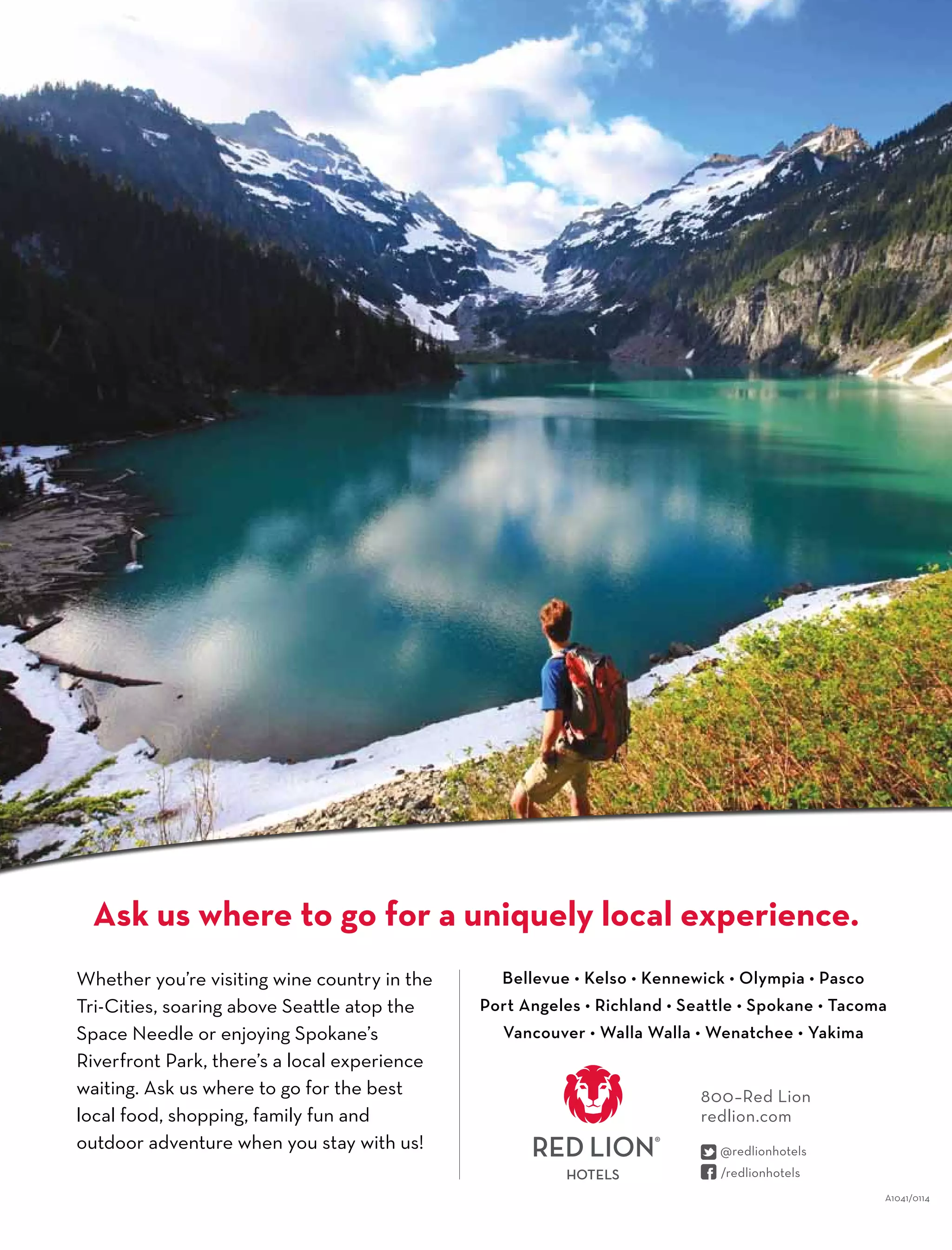 Whether you’re visiting wine country in the
Tri-Cities, soaring above Seattle atop the
Space Needle or enjoying Spokane’s
Riverfront Park, there’s a local experience
waiting. Ask us where to go for the best
local food, shopping, family fun and
outdoor adventure when you stay with us!
Bellevue • Kelso • Kennewick • Olympia • Pasco
Port Angeles • Richland • Seattle • Spokane • Tacoma
Vancouver • Walla Walla • Wenatchee • Yakima
Ask us where to go for a uniquely local experience.
800–Red Lion
redlion.com
A1041/0114
 