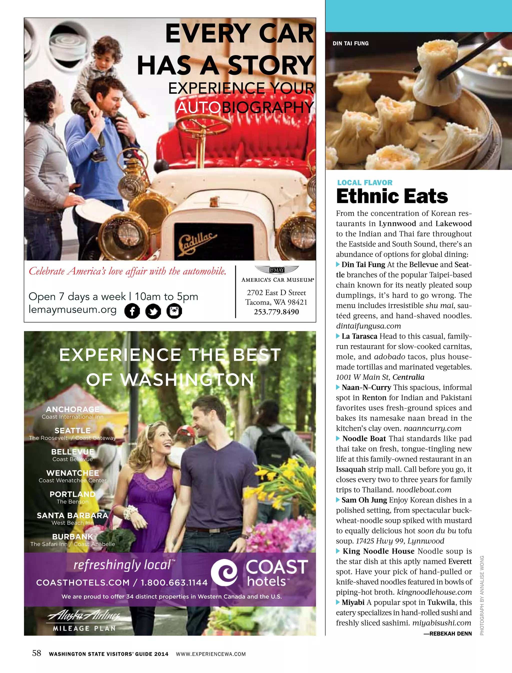 58 WASHINGTON STATE VISITORS’ GUIDE 2014 WWW.EXPERIENCEWA.COM
DIN TAI FUNG
LOCAL FLAVOR
Ethnic Eats
From the concentration of Korean res-
taurants in Lynnwood and Lakewood
to the Indian and Thai fare throughout
the Eastside and South Sound, there’s an
abundance of options for global dining:
Din Tai Fung At the Bellevue and Seat-
tle branches of the popular Taipei-based
chain known for its neatly pleated soup
dumplings, it’s hard to go wrong. The
menu includes irresistible shu mai, sau-
téed greens, and hand-shaved noodles.
dintaifungusa.com
La Tarasca Head to this casual, family-
run restaurant for slow-cooked carnitas,
mole, and adobado tacos, plus house-
made tortillas and marinated vegetables.
1001 W Main St, Centralia
Naan-N-Curry This spacious, informal
spot in Renton for Indian and Pakistani
favorites uses fresh-ground spices and
bakes its namesake naan bread in the
kitchen’s clay oven. naanncurry.com
Noodle Boat Thai standards like pad
thai take on fresh, tongue-tingling new
life at this family-owned restaurant in an
Issaquah strip mall. Call before you go, it
closes every two to three years for family
trips to Thailand. noodleboat.com
Sam Oh Jung Enjoy Korean dishes in a
polished setting, from spectacular buck-
wheat-noodle soup spiked with mustard
to equally delicious hot soon du bu tofu
soup. 17425 Hwy 99, Lynnwood
King Noodle House Noodle soup is
the star dish at this aptly named Everett
spot. Have your pick of hand-pulled or
knife-shaved noodles featured in bowls of
piping-hot broth. kingnoodlehouse.com
Miyabi A popular spot in Tukwila, this
eatery specializes in hand-rolled sushi and
freshly sliced sashimi. miyabisushi.com
—REBEKAH DENN
PHOTOGRAPHBYANNALISEWONG
EVERY CAR
HAS A STORY
EXPERIENCE YOUR
AUTOBIOGRAPHY
Celebrate America’s love affair with the automobile.
Open 7 days a week | 10am to 5pm
lemaymuseum.org
2702 East D Street
Tacoma, WA 98421
253.779.8490
 