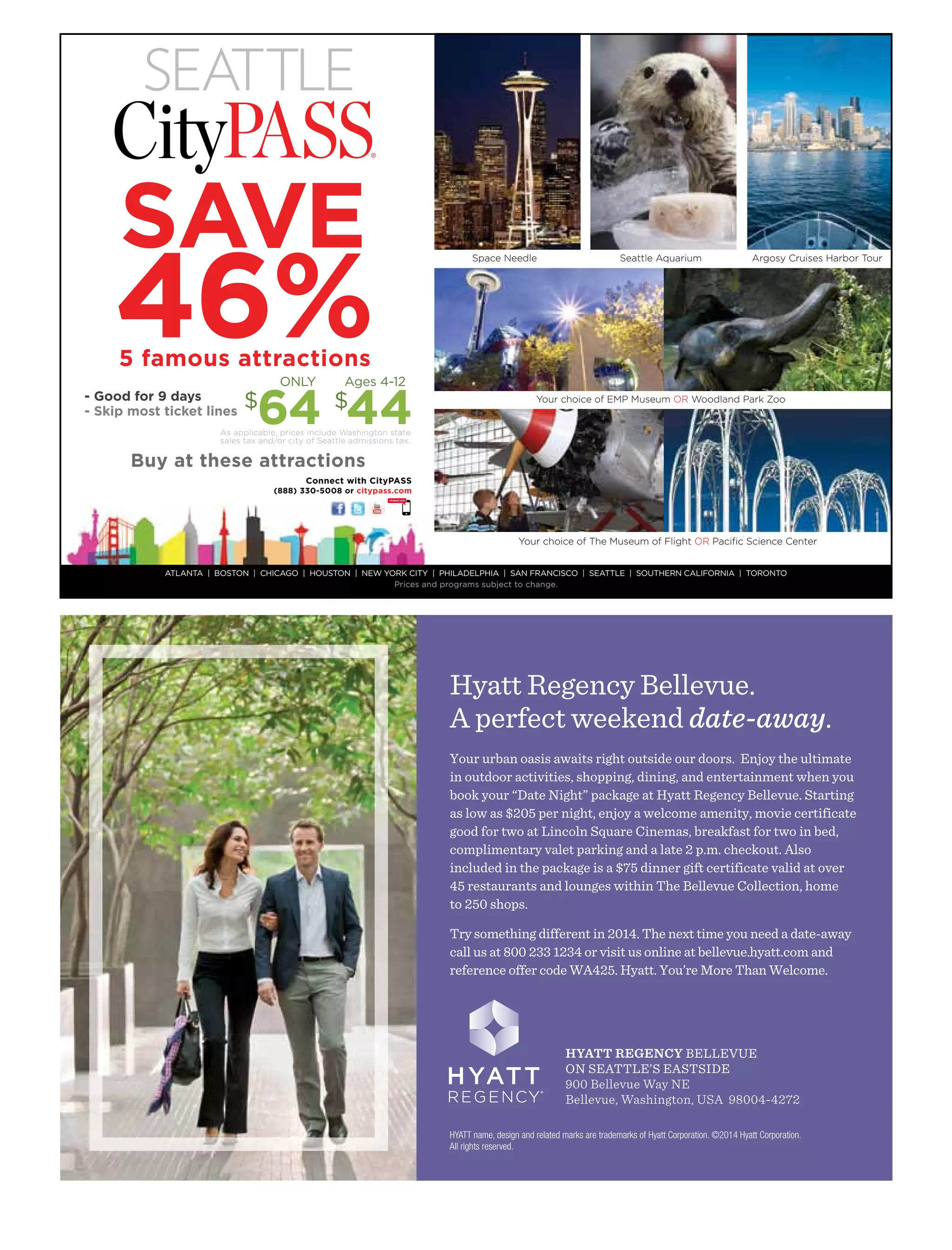 Your urban oasis awaits right outside our doors. Enjoy the ultimate
in outdoor activities, shopping, dining, and entertainment when you
book your “Date Night” package at Hyatt Regency Bellevue. Starting
as low as $205 per night, enjoy a welcome amenity, movie certificate
good for two at Lincoln Square Cinemas, breakfast for two in bed,
complimentary valet parking and a late 2 p.m. checkout. Also
included in the package is a $75 dinner gift certificate valid at over
45 restaurants and lounges within The Bellevue Collection, home
to 250 shops.
Try something different in 2014. The next time you need a date-away
call us at 800 233 1234 or visit us online at bellevue.hyatt.com and
reference offer code WA425. Hyatt. You’re More Than Welcome.
HYATT name, design and related marks are trademarks of Hyatt Corporation. ©2014 Hyatt Corporation.
All rights reserved.
Hyatt Regency Bellevue.
A perfect weekend date-away.
HYATT REGENCY BELLEVUE
ON SEATTLE’S EASTSIDE
900 Bellevue Way NE
Bellevue, Washington, USA 98004-4272
ATLANTA | BOSTON | CHICAGO | HOUSTON | NEW YORK CITY | PHILADELPHIA | SAN FRANCISCO | SEATTLE | SOUTHERN CALIFORNIA | TORONTO
Prices and programs subject to change.
Space Needle Seattle Aquarium Argosy Cruises Harbor Tour
Your choice of EMP Museum OR Woodland Park Zoo
Your choice of The Museum of Flight OR Paciﬁc Science Center
Buy at these attractions
- Good for 9 days
- Skip most ticket lines
$
64 $
44
ONLY Ages 4-12
46%5 famous attractions
As applicable, prices include Washington state
sales tax and/or city of Seattle admissions tax.
Connect with CityPASS
(888) 330-5008 or citypass.com
 