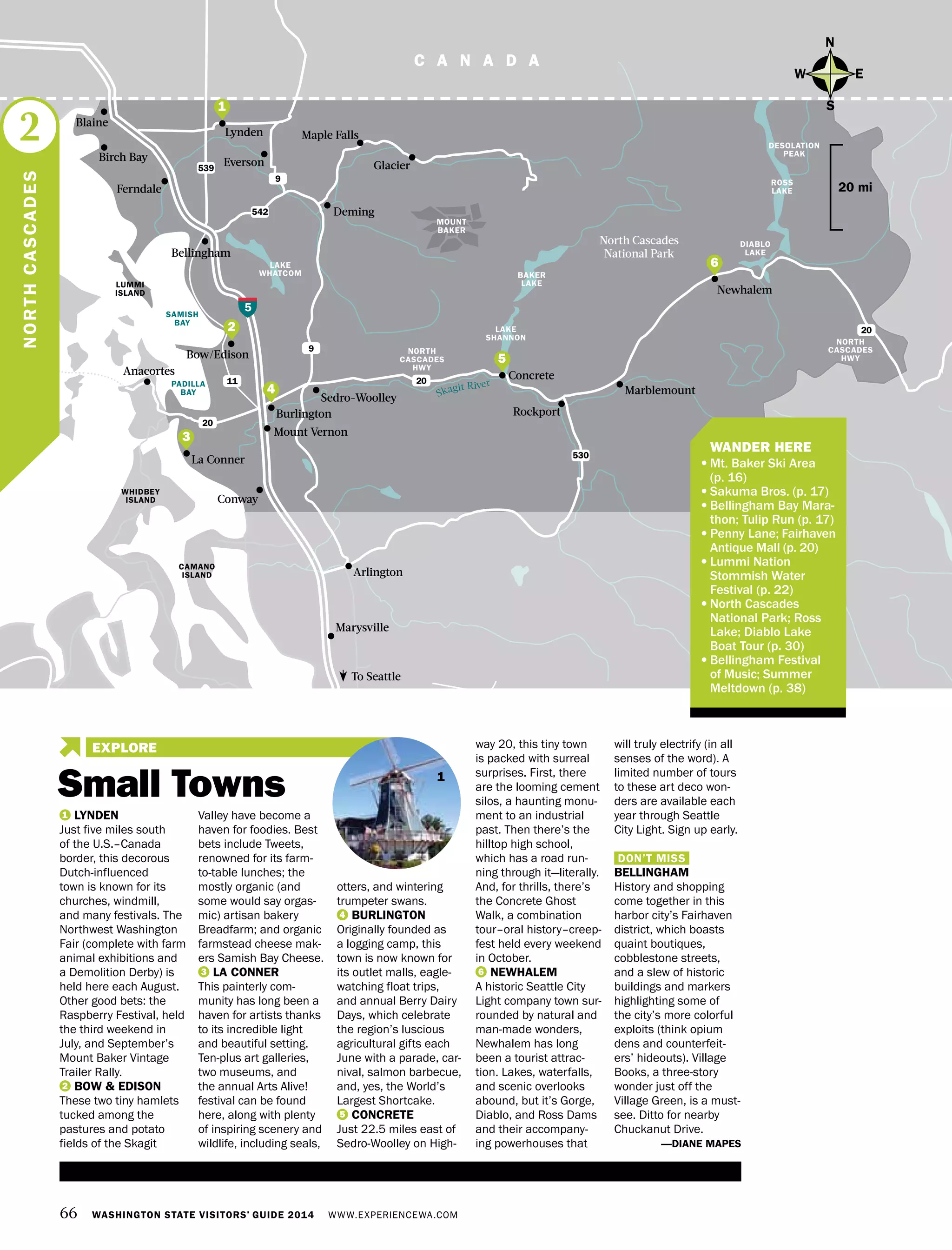 Skagit River
66 WASHINGTON STATE VISITORS’ GUIDE 2014 WWW.EXPERIENCEWA.COM
C A N A D A
Anacortes
Bow/Edison
539
9
5
LAKE
WHATCOM BAKER
LAKE
LAKE
SHANNON
ROSS
LAKE
DESOLATION
PEAK
DIABLO
LAKE
9
20
20
530
542
11
20
MOUNT
BAKER
Mount Vernon
Marysville
La Conner
Conway
Rockport
Marblemount
Deming
Maple Falls
GlacierEverson
Sedro-Woolley
Burlington
Arlington
Ferndale
Bellingham
Birch Bay
Lynden
North Cascades
National Park
Newhalem
Concrete
To Seattle
WHIDBEY
ISLAND
CAMANO
ISLAND
Blaine
PADILLA
BAY
SAMISH
BAY
LUMMI
ISLAND
	 WANDER HERE
•	Mt. Baker Ski Area
(p. 16)
•	Sakuma Bros. (p. 17)
•	Bellingham Bay Mara-
thon; Tulip Run (p. 17)
•	Penny Lane; Fairhaven
Antique Mall (p. 20)
•	Lummi Nation
Stommish Water
Festival (p. 22)
•	North Cascades
National Park; Ross
Lake; Diablo Lake
Boat Tour (p. 30)
•	Bellingham Festival
of Music; Summer
Meltdown (p. 38)
N
S
EW
20 mi
NORTHCASCADES
2
NORTH
CASCADES
HWY
NORTH
CASCADES
HWY
1 LYNDEN
Just five miles south
of the U.S.–Canada
border, this decorous
Dutch-influenced
town is known for its
churches, windmill,
and many festivals. The
Northwest Washington
Fair (complete with farm
animal exhibitions and
a Demolition Derby) is
held here each August.
Other good bets: the
Raspberry Festival, held
the third weekend in
July, and September’s
Mount Baker Vintage
Trailer Rally.
2 BOW & EDISON
These two tiny hamlets
tucked among the
pastures and potato
fields of the Skagit
Valley have become a
haven for foodies. Best
bets include Tweets,
renowned for its farm-
to-table lunches; the
mostly organic (and
some would say orgas-
mic) artisan bakery
Breadfarm; and organic
farmstead cheese mak-
ers Samish Bay Cheese.
3 LA CONNER
This painterly com-
munity has long been a
haven for artists thanks
to its incredible light
and beautiful setting.
Ten-plus art galleries,
two museums, and
the annual Arts Alive!
festival can be found
here, along with plenty
of inspiring scenery and
wildlife, including seals,
otters, and wintering
trumpeter swans.
4 BURLINGTON
Originally founded as
a logging camp, this
town is now known for
its outlet malls, eagle-
watching float trips,
and annual Berry Dairy
Days, which celebrate
the region’s luscious
agricultural gifts each
June with a parade, car-
nival, salmon barbecue,
and, yes, the World’s
Largest Shortcake.
5 CONCRETE
Just 22.5 miles east of
Sedro-Woolley on High-
way 20, this tiny town
is packed with surreal
surprises. First, there
are the looming cement
silos, a haunting monu-
ment to an industrial
past. Then there’s the
hilltop high school,
which has a road run-
ning through it—literally.
And, for thrills, there’s
the Concrete Ghost
Walk, a combination
tour–oral history–creep-
fest held every weekend
in October.
6 NEWHALEM
A historic Seattle City
Light company town sur-
rounded by natural and
man-made wonders,
Newhalem has long
been a tourist attrac-
tion. Lakes, waterfalls,
and scenic overlooks
abound, but it’s Gorge,
Diablo, and Ross Dams
and their accompany-
ing powerhouses that
will truly electrify (in all
senses of the word). A
limited number of tours
to these art deco won-
ders are available each
year through Seattle
City Light. Sign up early.
DON’T MISS
BELLINGHAM
History and shopping
come together in this
harbor city’s Fairhaven
district, which boasts
quaint boutiques,
cobblestone streets,
and a slew of historic
buildings and markers
highlighting some of
the city’s more colorful
exploits (think opium
dens and counterfeit-
ers’ hideouts). Village
Books, a three-story
wonder just off the
Village Green, is a must-
see. Ditto for nearby
Chuckanut Drive.
—DIANE MAPES
2
4
5
3
6
1
1
Small Towns
EXPLORE
 
