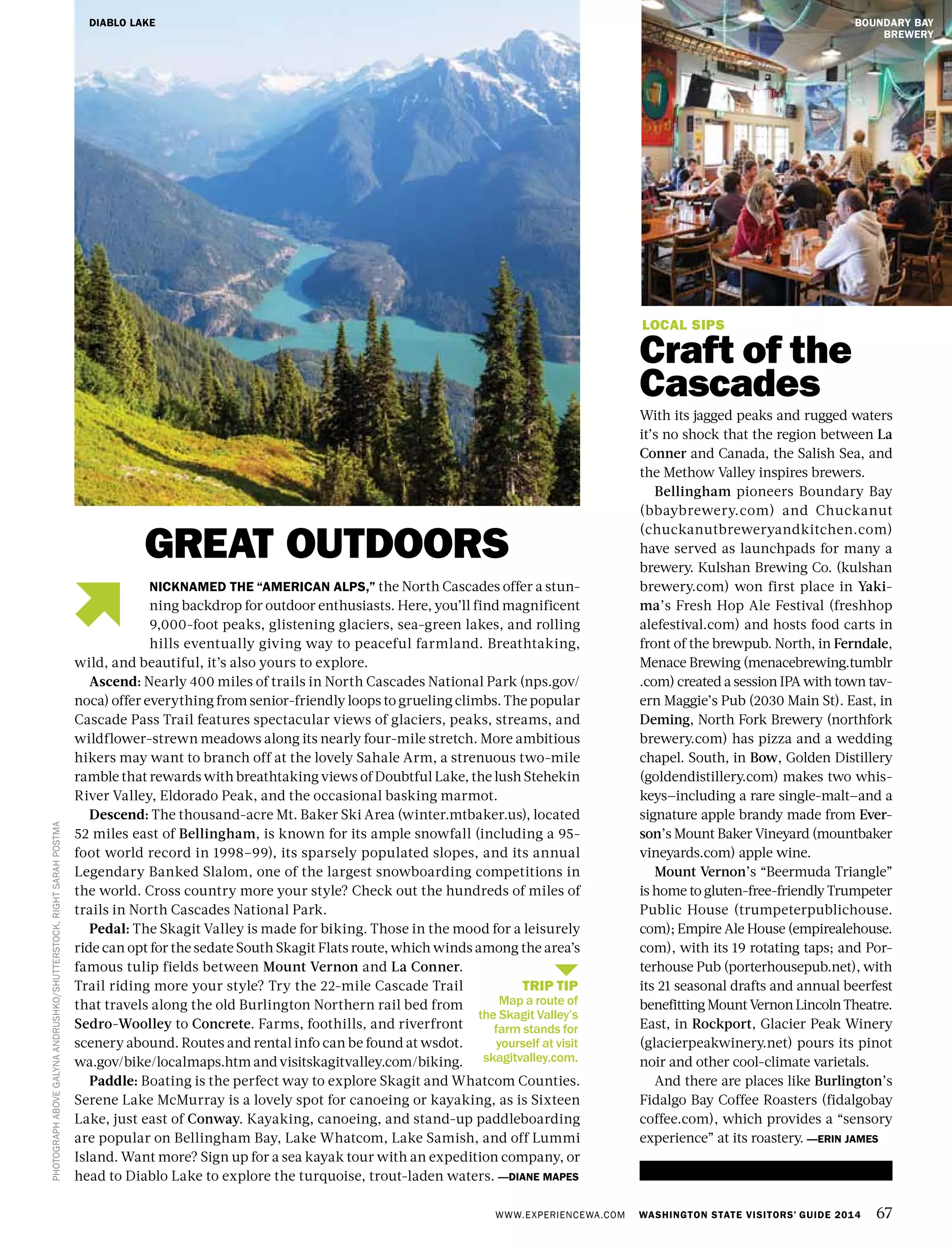 WWW.EXPERIENCEWA.COM WASHINGTON STATE VISITORS’ GUIDE 2014 67
PHOTOGRAPHABOVEGALYNAANDRUSHKO/SHUTTERSTOCK,RIGHTSARAHPOSTMA
GREAT OUTDOORS
LOCAL SIPS
Craft of the
Cascades
With its jagged peaks and rugged waters
it’s no shock that the region between La
Conner and Canada, the Salish Sea, and
the Methow Valley inspires brewers.
Bellingham pioneers Boundary Bay
(bbaybrewery.com) and Chuckanut
(chuckanutbreweryandkitchen.com)
have served as launchpads for many a
brewery. Kulshan Brewing Co. (kulshan
brewery.com) won first place in Yaki-
ma’s Fresh Hop Ale Festival (freshhop
alefestival.com) and hosts food carts in
front of the brewpub. North, in Ferndale,
Menace Brewing (menacebrewing.tumblr
.com) created a session IPA with town tav-
ern Maggie’s Pub (2030 Main St). East, in
Deming, North Fork Brewery (northfork
brewery.com) has pizza and a wedding
chapel. South, in Bow, Golden Distillery
(goldendistillery.com) makes two whis-
keys—including a rare single-malt—and a
signature apple brandy made from Ever-
son’s Mount Baker Vineyard (mountbaker
vineyards.com) apple wine.
Mount Vernon’s “Beermuda Triangle”
is home to gluten-free-friendly Trumpeter
Public House (trumpeterpublichouse.
com); Empire Ale House (empirealehouse.
com), with its 19 rotating taps; and Por-
terhouse Pub (porterhousepub.net), with
its 21 seasonal drafts and annual beerfest
benefitting Mount Vernon Lincoln Theatre.
East, in Rockport, Glacier Peak Winery
(glacierpeakwinery.net) pours its pinot
noir and other cool-climate varietals.
And there are places like Burlington’s
Fidalgo Bay Coffee Roasters (fidalgobay
coffee.com), which provides a “sensory
experience” at its roastery. —ERIN JAMES
NICKNAMED THE “AMERICAN ALPS,” the North Cascades offer a stun-
ning backdrop for outdoor enthusiasts. Here, you’ll find magnificent
9,000-foot peaks, glistening glaciers, sea-green lakes, and rolling
hills eventually giving way to peaceful farmland. Breathtaking,
wild, and beautiful, it’s also yours to explore.
Ascend: Nearly 400 miles of trails in North Cascades National Park (nps.gov/
noca) offer everything from senior-friendly loops to grueling climbs. The popular
Cascade Pass Trail features spectacular views of glaciers, peaks, streams, and
wildflower-strewn meadows along its nearly four-mile stretch. More ambitious
hikers may want to branch off at the lovely Sahale Arm, a strenuous two-mile
ramble that rewards with breathtaking views of Doubtful Lake, the lush Stehekin
River Valley, Eldorado Peak, and the occasional basking marmot.
Descend: The thousand-acre Mt. Baker Ski Area (winter.mtbaker.us), located
52 miles east of Bellingham, is known for its ample snowfall (including a 95-
foot world record in 1998–99), its sparsely populated slopes, and its annual
Legendary Banked Slalom, one of the largest snowboarding competitions in
the world. Cross country more your style? Check out the hundreds of miles of
trails in North Cascades National Park.
Pedal: The Skagit Valley is made for biking. Those in the mood for a leisurely
ride can opt for the sedate South Skagit Flats route, which winds among the area’s
famous tulip fields between Mount Vernon and La Conner.
Trail riding more your style? Try the 22-mile Cascade Trail
that travels along the old Burlington Northern rail bed from
Sedro-Woolley to Concrete. Farms, foothills, and riverfront
scenery abound. Routes and rental info can be found at wsdot.
wa.gov/bike/localmaps.htm and visitskagitvalley.com/biking.
Paddle: Boating is the perfect way to explore Skagit and Whatcom Counties.
Serene Lake McMurray is a lovely spot for canoeing or kayaking, as is Sixteen
Lake, just east of Conway. Kayaking, canoeing, and stand-up paddleboarding
are popular on Bellingham Bay, Lake Whatcom, Lake Samish, and off Lummi
Island. Want more? Sign up for a sea kayak tour with an expedition company, or
head to Diablo Lake to explore the turquoise, trout-laden waters. —DIANE MAPES
DIABLO LAKE BOUNDARY BAY
BREWERY
TRIP TIP
Map a route of
the Skagit Valley’s
farm stands for
yourself at visit
skagitvalley.com.
 