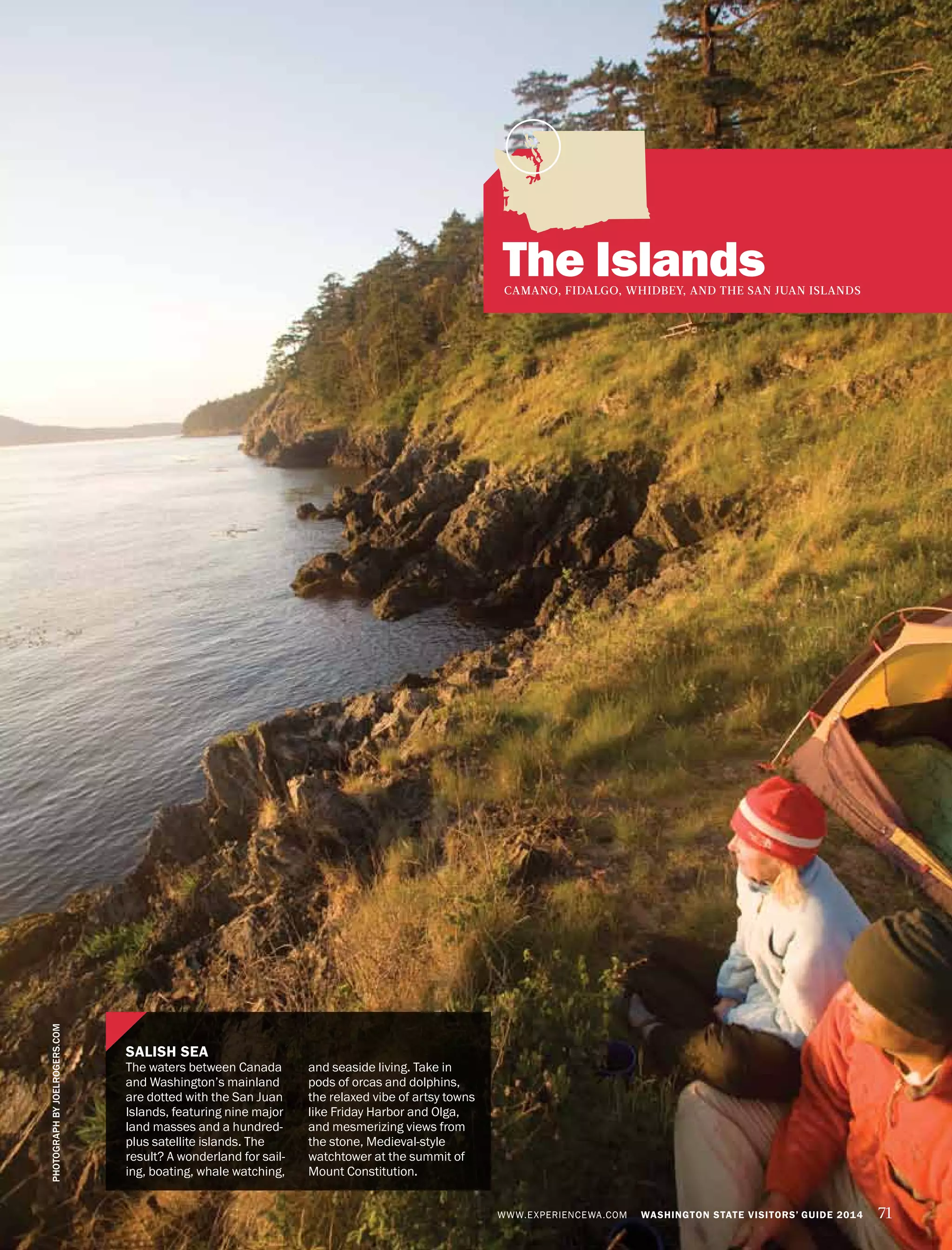 WWW.EXPERIENCEWA.COM WASHINGTON STATE VISITORS’ GUIDE 2014 71
The IslandsCAMANO, FIDALGO, WHIDBEY, AND THE SAN JUAN ISLANDS
PHOTOGRAPHBYJOELROGERS.COM
SALISH SEA
The waters between Canada
and Washington’s mainland
are dotted with the San Juan
Islands, featuring nine major
land masses and a hundred-
plus satellite islands. The
result? A wonderland for sail-
ing, boating, whale watching,
and seaside living. Take in
pods of orcas and dolphins,
the relaxed vibe of artsy towns
like Friday Harbor and Olga,
and mesmerizing views from
the stone, Medieval-style
watchtower at the summit of
Mount Constitution.
 