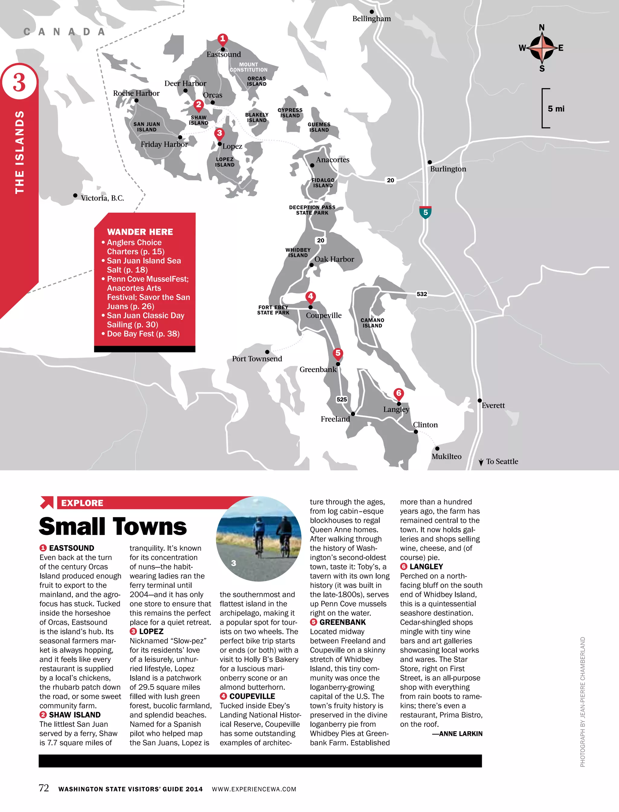 72 WASHINGTON STATE VISITORS’ GUIDE 2014 WWW.EXPERIENCEWA.COM
N
S
EW
5 mi
Friday Harbor Lopez
Bellingham
Coupeville
Oak Harbor
Clinton
Freeland
Greenbank
Langley
Orcas
Eastsound
Anacortes
Roche Harbor
Deer Harbor
LOPEZ
ISLAND
WHIDBEY
ISLAND
FIDALGO
ISLAND
DECEPTION PASS
STATE PARK
FORT EBEY
STATE PARK
CAMANO
ISLAND
ORCAS
ISLAND
CYPRESS
ISLANDSHAW
ISLAND GUEMES
ISLAND
BLAKELY
ISLAND
SAN JUAN
ISLAND
20
532
5
20
525
C A N A D A
Burlington
Everett
Mukilteo
Port Townsend
Victoria, B.C.
To Seattle
PHOTOGRAPHBYJEAN-PIERRECHAMBERLAND
THEISLANDS
3
4
6
3
1
2
5
1 EASTSOUND
Even back at the turn
of the century Orcas
Island produced enough
fruit to export to the
mainland, and the agro-
focus has stuck. Tucked
inside the horseshoe
of Orcas, Eastsound
is the island’s hub. Its
seasonal farmers mar-
ket is always hopping,
and it feels like every
restaurant is supplied
by a local’s chickens,
the rhubarb patch down
the road, or some sweet
community farm.
2 SHAW ISLAND
The littlest San Juan
served by a ferry, Shaw
is 7.7 square miles of
tranquility. It’s known
for its concentration
of nuns—the habit-
wearing ladies ran the
ferry terminal until
2004—and it has only
one store to ensure that
this remains the perfect
place for a quiet retreat.
3 LOPEZ
Nicknamed “Slow-pez”
for its residents’ love
of a leisurely, unhur-
ried lifestyle, Lopez
Island is a patchwork
of 29.5 square miles
filled with lush green
forest, bucolic farmland,
and splendid beaches.
Named for a Spanish
pilot who helped map
the San Juans, Lopez is
the southernmost and
flattest island in the
archipelago, making it
a popular spot for tour-
ists on two wheels. The
perfect bike trip starts
or ends (or both) with a
visit to Holly B’s Bakery
for a luscious mari-
onberry scone or an
almond butterhorn.
4 COUPEVILLE
Tucked inside Ebey’s
Landing National Histor-
ical Reserve, Coupeville
has some outstanding
examples of architec-
ture through the ages,
from log cabin–esque
blockhouses to regal
Queen Anne homes.
After walking through
the history of Wash-
ington’s second-oldest
town, taste it: Toby’s, a
tavern with its own long
history (it was built in
the late-1800s), serves
up Penn Cove mussels
right on the water.
5 GREENBANK
Located midway
between Freeland and
Coupeville on a skinny
stretch of Whidbey
Island, this tiny com-
munity was once the
loganberry-growing
capital of the U.S. The
town’s fruity history is
preserved in the divine
loganberry pie from
Whidbey Pies at Green-
bank Farm. Established
more than a hundred
years ago, the farm has
remained central to the
town. It now holds gal-
leries and shops selling
wine, cheese, and (of
course) pie.
6 LANGLEY
Perched on a north-
facing bluff on the south
end of Whidbey Island,
this is a quintessential
seashore destination.
Cedar-shingled shops
mingle with tiny wine
bars and art galleries
showcasing local works
and wares. The Star
Store, right on First
Street, is an all-purpose
shop with everything
from rain boots to rame-
kins; there’s even a
restaurant, Prima Bistro,
on the roof.
—ANNE LARKIN
MOUNT
CONSTITUTION
	 WANDER HERE
•	Anglers Choice
Charters (p. 15)
•	San Juan Island Sea
Salt (p. 18)
•	Penn Cove MusselFest; 	
Anacortes Arts
Festival; Savor the San
Juans (p. 26)
•	San Juan Classic Day
Sailing (p. 30)
•	Doe Bay Fest (p. 38)
Small Towns
EXPLORE
3
 