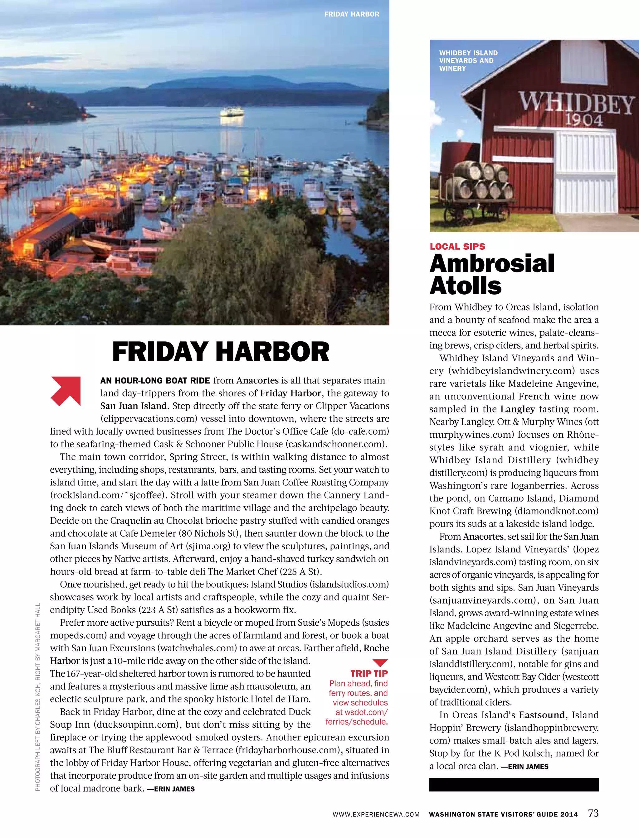 TRIP TIP
Plan ahead, find
ferry routes, and
view schedules
at wsdot.com/
ferries/schedule.
WWW.EXPERIENCEWA.COM WASHINGTON STATE VISITORS’ GUIDE 2014 73
PHOTOGRAPHLEFTBYCHARLESKOH,RIGHTBYMARGARETHALL
FRIDAY HARBOR
LOCAL SIPS
Ambrosial
Atolls
From Whidbey to Orcas Island, isolation
and a bounty of seafood make the area a
mecca for esoteric wines, palate-cleans-
ing brews, crisp ciders, and herbal spirits.
Whidbey Island Vineyards and Win-
ery (whidbeyislandwinery.com) uses
rare varietals like Madeleine Angevine,
an unconventional French wine now
sampled in the Langley tasting room.
Nearby Langley, Ott & Murphy Wines (ott
murphywines.com) focuses on Rhône-
styles like syrah and viognier, while
Whidbey Island Distillery (whidbey
distillery.com) is producing liqueurs from
Washington’s rare loganberries. Across
the pond, on Camano Island, Diamond
Knot Craft Brewing (diamondknot.com)
pours its suds at a lakeside island lodge.
From Anacortes, set sail for the San Juan
Islands. Lopez Island Vineyards’ (lopez
islandvineyards.com) tasting room, on six
acres of organic vineyards, is appealing for
both sights and sips. San Juan Vineyards
(sanjuanvineyards.com), on San Juan
Island, grows award-winning estate wines
like Madeleine Angevine and Siegerrebe.
An apple orchard serves as the home
of San Juan Island Distillery (sanjuan
islanddistillery.com), notable for gins and
liqueurs, and Westcott Bay Cider (westcott
baycider.com), which produces a variety
of traditional ciders.
In Orcas Island’s Eastsound, Island
Hoppin’ Brewery (islandhoppinbrewery.
com) makes small-batch ales and lagers.
Stop by for the K Pod Kolsch, named for
a local orca clan. —ERIN JAMES
FRIDAY HARBOR
AN HOUR-LONG BOAT RIDE from Anacortes is all that separates main-
land day-trippers from the shores of Friday Harbor, the gateway to
San Juan Island. Step directly off the state ferry or Clipper Vacations
(clippervacations.com) vessel into downtown, where the streets are
lined with locally owned businesses from The Doctor’s Office Cafe (do-cafe.com)
to the seafaring-themed Cask & Schooner Public House (caskandschooner.com).
The main town corridor, Spring Street, is within walking distance to almost
everything, including shops, restaurants, bars, and tasting rooms. Set your watch to
island time, and start the day with a latte from San Juan Coffee Roasting Company
(rockisland.com/~sjcoffee). Stroll with your steamer down the Cannery Land-
ing dock to catch views of both the maritime village and the archipelago beauty.
Decide on the Craquelin au Chocolat brioche pastry stuffed with candied oranges
and chocolate at Cafe Demeter (80 Nichols St), then saunter down the block to the
San Juan Islands Museum of Art (sjima.org) to view the sculptures, paintings, and
other pieces by Native artists. Afterward, enjoy a hand-shaved turkey sandwich on
hours-old bread at farm-to-table deli The Market Chef (225 A St).
Once nourished, get ready to hit the boutiques: Island Studios (islandstudios.com)
showcases work by local artists and craftspeople, while the cozy and quaint Ser-
endipity Used Books (223 A St) satisfies as a bookworm fix.
Prefer more active pursuits? Rent a bicycle or moped from Susie’s Mopeds (susies
mopeds.com) and voyage through the acres of farmland and forest, or book a boat
with San Juan Excursions (watchwhales.com) to awe at orcas. Farther afield, Roche
Harbor is just a 10-mile ride away on the other side of the island.
The 167-year-old sheltered harbor town is rumored to be haunted
and features a mysterious and massive lime ash mausoleum, an
eclectic sculpture park, and the spooky historic Hotel de Haro.
Back in Friday Harbor, dine at the cozy and celebrated Duck
Soup Inn (ducksoupinn.com), but don’t miss sitting by the
fireplace or trying the applewood-smoked oysters. Another epicurean excursion
awaits at The Bluff Restaurant Bar & Terrace (fridayharborhouse.com), situated in
the lobby of Friday Harbor House, offering vegetarian and gluten-free alternatives
that incorporate produce from an on-site garden and multiple usages and infusions
of local madrone bark. —ERIN JAMES
WHIDBEY ISLAND
VINEYARDS AND
WINERY
 
