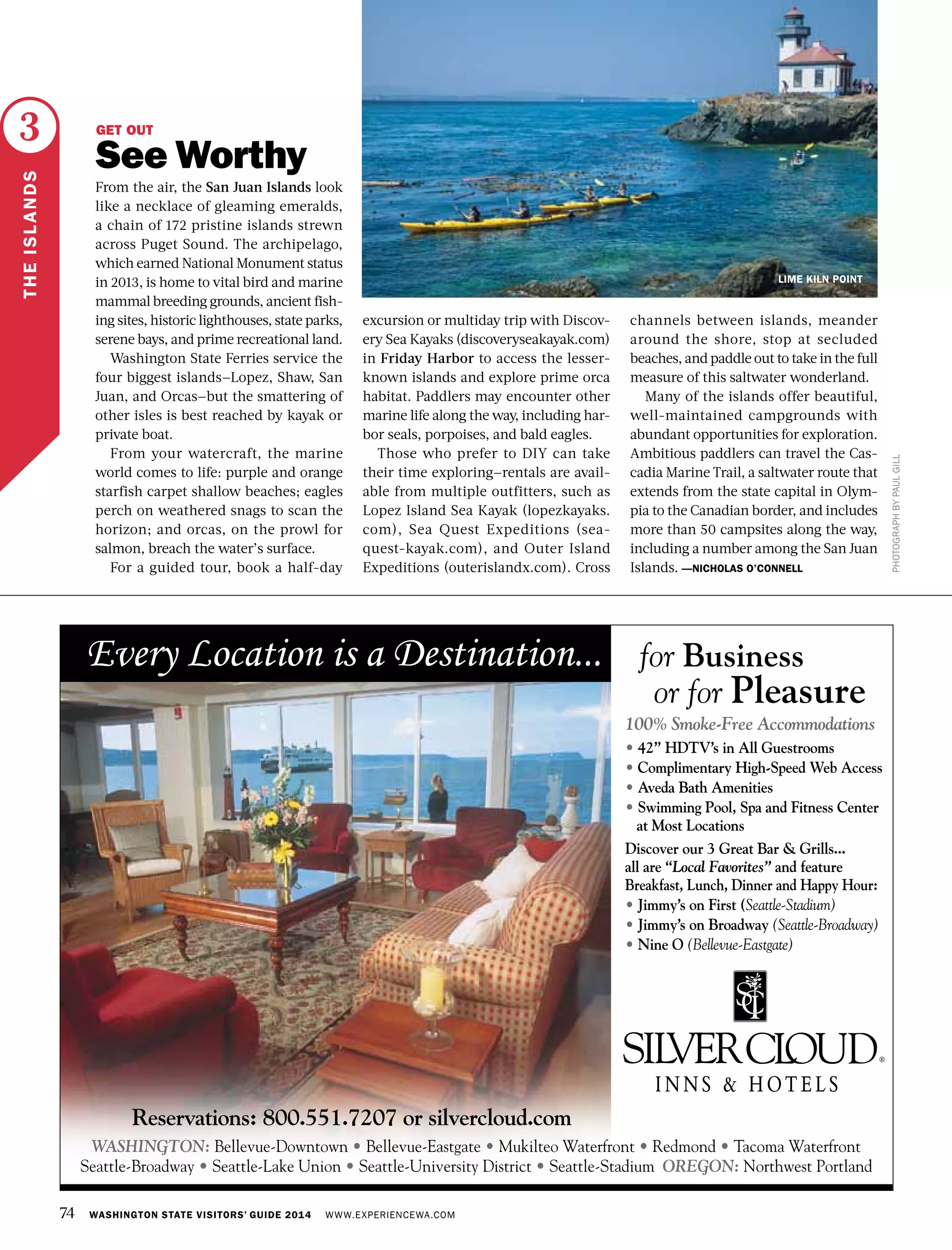 74 WASHINGTON STATE VISITORS’ GUIDE 2014 WWW.EXPERIENCEWA.COM
LANGLEY
PHOTOGRAPHBYPAULGILL
THEISLANDS
3 GET OUT
See Worthy
From the air, the San Juan Islands look
like a necklace of gleaming emeralds,
a chain of 172 pristine islands strewn
across Puget Sound. The archipelago,
which earned National Monument status
in 2013, is home to vital bird and marine
mammal breeding grounds, ancient fish-
ing sites, historic lighthouses, state parks,
serene bays, and prime recreational land.
Washington State Ferries service the
four biggest islands—Lopez, Shaw, San
Juan, and Orcas—but the smattering of
other isles is best reached by kayak or
private boat.
From your watercraft, the marine
world comes to life: purple and orange
starfish carpet shallow beaches; eagles
perch on weathered snags to scan the
horizon; and orcas, on the prowl for
salmon, breach the water’s surface.
For a guided tour, book a half-day
excursion or multiday trip with Discov-
ery Sea Kayaks (discoveryseakayak.com)
in Friday Harbor to access the lesser-
known islands and explore prime orca
habitat. Paddlers may encounter other
marine life along the way, including har-
bor seals, porpoises, and bald eagles.
Those who prefer to DIY can take
their time exploring—rentals are avail-
able from multiple outfitters, such as
Lopez Island Sea Kayak (lopezkayaks.
com), Sea Quest Expeditions (sea-
quest-kayak.com), and Outer Island
Expeditions (outerislandx.com). Cross
channels between islands, meander
around the shore, stop at secluded
beaches, and paddle out to take in the full
measure of this saltwater wonderland.
Many of the islands offer beautiful,
well-maintained campgrounds with
abundant opportunities for exploration.
Ambitious paddlers can travel the Cas-
cadia Marine Trail, a saltwater route that
extends from the state capital in Olym-
pia to the Canadian border, and includes
more than 50 campsites along the way,
including a number among the San Juan
Islands. —NICHOLAS O’CONNELL
LIME KILN POINT
 