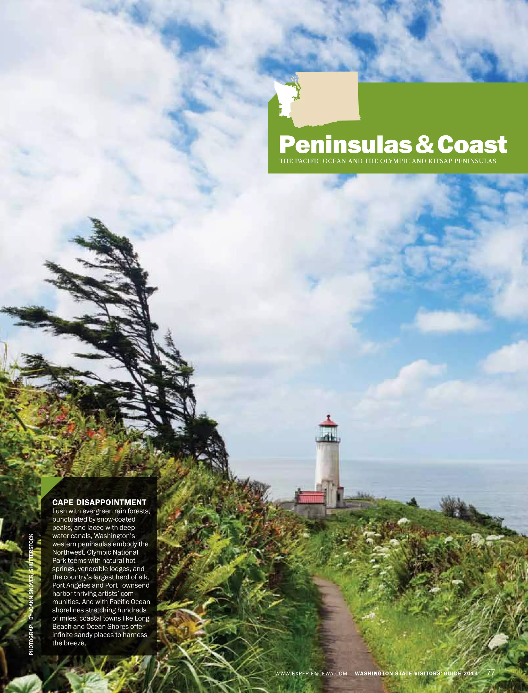 WWW.EXPERIENCEWA.COM WASHINGTON STATE VISITORS’ GUIDE 2014 77
Peninsulas&CoastTHE PACIFIC OCEAN AND THE OLYMPIC AND KITSAP PENINSULAS
CAPE DISAPPOINTMENT
Lush with evergreen rain forests,
punctuated by snow-coated
peaks, and laced with deep-
water canals, Washington’s
western peninsulas embody the
Northwest. Olympic National
Park teems with natural hot
springs, venerable lodges, and
the country’s largest herd of elk.
Port Angeles and Port Townsend
harbor thriving artists’ com-
munities. And with Pacific Ocean
shorelines stretching hundreds
of miles, coastal towns like Long
Beach and Ocean Shores offer
infinite sandy places to harness
the breeze.
PHOTOGRAPHBYJOANNSNOVER/SHUTTERSTOCK
 