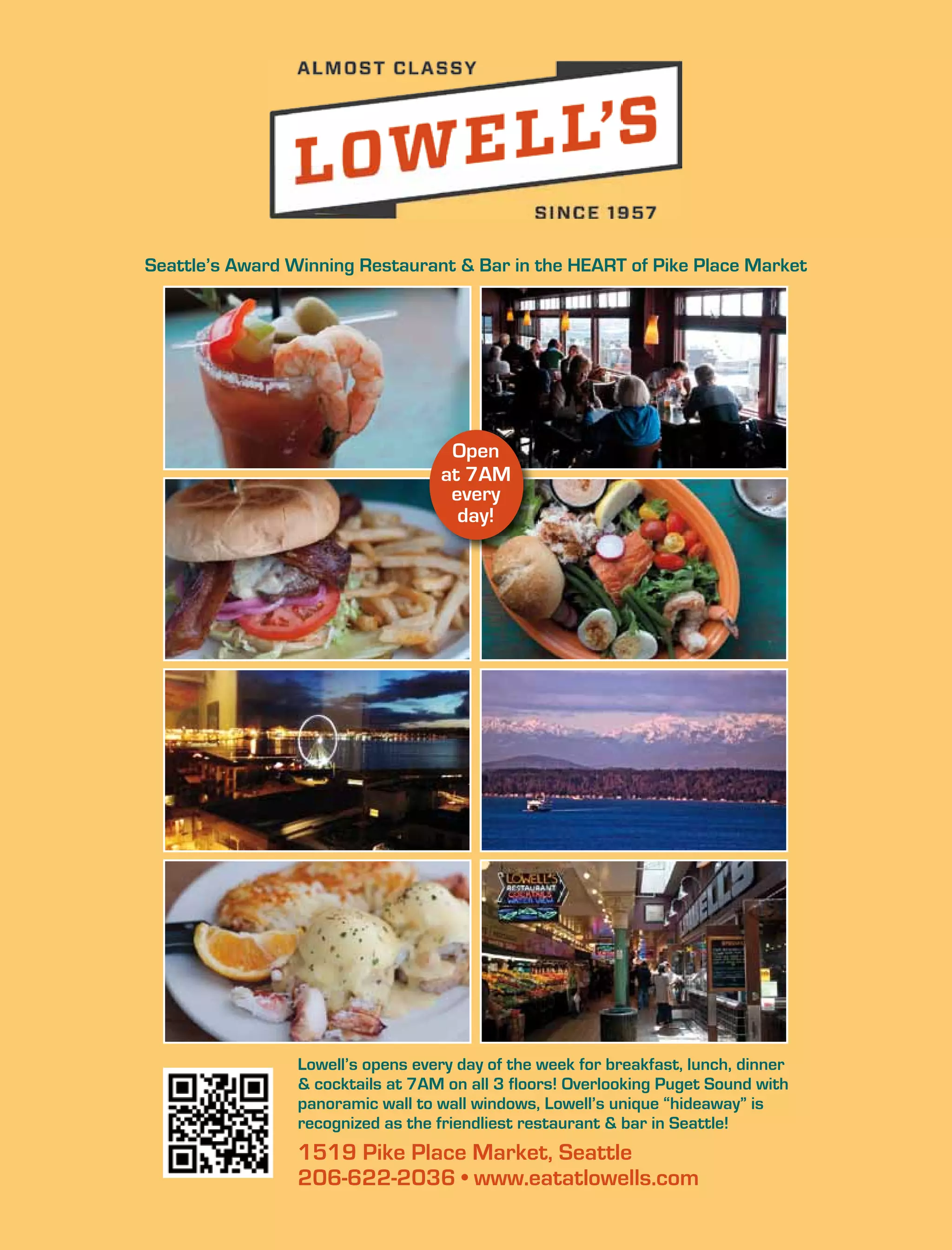 1519 Pike Place Market, Seattle
206-622-2036 • www.eatatlowells.com
Lowell’s opens every day of the week for breakfast, lunch, dinner
& cocktails at 7AM on all 3 floors! Overlooking Puget Sound with
panoramic wall to wall windows, Lowell’s unique “hideaway” is
recognized as the friendliest restaurant & bar in Seattle!
Seattle’s Award Winning Restaurant & Bar in the HEART of Pike Place Market
Open
at 7AM
every
day!
 