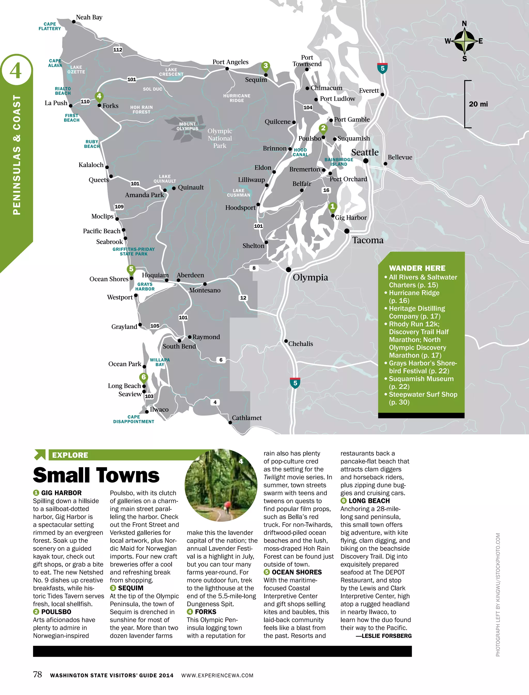 SOL DUC
78 WASHINGTON STATE VISITORS’ GUIDE 2014 WWW.EXPERIENCEWA.COM
Olympic
National
Park
Port
Townsend
Tacoma
OlympiaAberdeen
Gig Harbor
Everett
Cathlamet
Amanda Park
GRAYS
HARBOR
LAKE
CUSHMAN
LAKE
QUINAULT
101
112
Forks
MOUNT
OLYMPUS
HURRICANE
RIDGE
Port Angeles
Port Ludlow
Chimacum
Poulsbo
LAKE
OZETTE LAKE
CRESCENT
Ocean Park
Seabrook
Ocean Shores
Westport
Grayland
Long Beach
Seaview
WILLAPA
BAY
CAPE
DISAPPOINTMENT
N
S
EW
Neah Bay
South Bend
Montesano
5
Sequim
Shelton
Ilwaco
Chehalis
Quinault
Bellevue
Lilliwaup
Bremerton
Hoodsport
Port Orchard
HOOD
CANAL
20 mi
101
101
104
16
101
105
12
8
6
4
103
5
PHOTOGRAPHLEFTBYKINGWU/ISTOCKPHOTO.COM
Quilcene
Brinnon
Hoquiam
Moclips
Kalaloch
Queets
HOH RAIN
FOREST
CAPE
FLATTERY
Pacific Beach
GRIFFITHS-PRIDAY
STATE PARK
RIALTO
BEACH
FIRST
BEACH
RUBY
BEACH
BAINBRIDGE
ISLAND
La Push
CAPE
ALAVA
Raymond
Port Gamble
Suquamish
Eldon
Belfair
4
PENINSULAS&COAST
6
1
2
1 GIG HARBOR
Spilling down a hillside
to a sailboat-dotted
harbor, Gig Harbor is
a spectacular setting
rimmed by an evergreen
forest. Soak up the
scenery on a guided
kayak tour, check out
gift shops, or grab a bite
to eat. The new Netshed
No. 9 dishes up creative
breakfasts, while his-
toric Tides Tavern serves
fresh, local shellfish.
2 POULSBO
Arts aficionados have
plenty to admire in
Norwegian-inspired
Poulsbo, with its clutch
of galleries on a charm-
ing main street paral-
leling the harbor. Check
out the Front Street and
Verksted galleries for
local artwork, plus Nor-
dic Maid for Norwegian
imports. Four new craft
breweries offer a cool
and refreshing break
from shopping.
3 SEQUIM
At the tip of the Olympic
Peninsula, the town of
Sequim is drenched in
sunshine for most of
the year. More than two
dozen lavender farms
make this the lavender
capital of the nation; the
annual Lavender Festi-
val is a highlight in July,
but you can tour many
farms year-round. For
more outdoor fun, trek
to the lighthouse at the
end of the 5.5-mile-long
Dungeness Spit.
4 FORKS
This Olympic Pen-
insula logging town
with a reputation for
rain also has plenty
of pop-culture cred
as the setting for the
Twilight movie series. In
summer, town streets
swarm with teens and
tweens on quests to
find popular film props,
such as Bella’s red
truck. For non-Twihards,
driftwood-piled ocean
beaches and the lush,
moss-draped Hoh Rain
Forest can be found just
outside of town.
5 OCEAN SHORES
With the maritime-
focused Coastal
Interpretive Center
and gift shops selling
kites and baubles, this
laid-back community
feels like a blast from
the past. Resorts and
restaurants back a
pancake-flat beach that
attracts clam diggers
and horseback riders,
plus zipping dune bug-
gies and cruising cars.
6 LONG BEACH
Anchoring a 28-mile-
long sand peninsula,
this small town offers
big adventure, with kite
flying, clam digging, and
biking on the beachside
Discovery Trail. Dig into
exquisitely prepared
seafood at The DEPOT
Restaurant, and stop
by the Lewis and Clark
Interpretive Center, high
atop a rugged headland
in nearby Ilwaco, to
learn how the duo found
their way to the Pacific.
—LESLIE FORSBERG
4
3
110
109
	 WANDER HERE
•	All Rivers & Saltwater
Charters (p. 15)
•	Hurricane Ridge
(p. 16)
•	Heritage Distilling
Company (p. 17)
•	Rhody Run 12k;
Discovery Trail Half
Marathon; North
Olympic Discovery
Marathon (p. 17)
•	Grays Harbor’s Shore-
bird Festival (p. 22)
•	Suquamish Museum
(p. 22)
•	Steepwater Surf Shop
(p. 30)
5
Small Towns
EXPLORE
4
Seattle
 