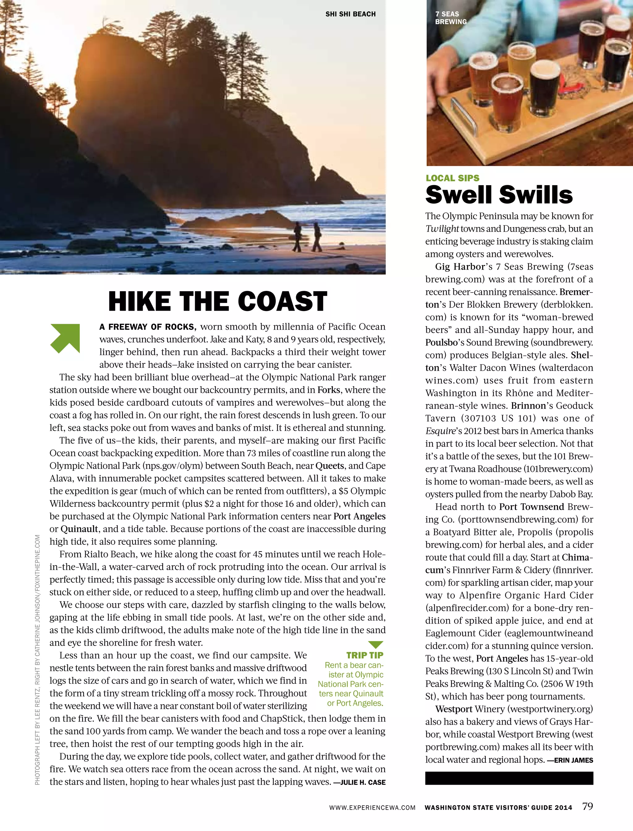 WWW.EXPERIENCEWA.COM WASHINGTON STATE VISITORS’ GUIDE 2014 79
LOCAL SIPS
Swell Swills
The Olympic Peninsula may be known for
TwilighttownsandDungenesscrab,butan
enticing beverage industry is staking claim
among oysters and werewolves.
Gig Harbor’s 7 Seas Brewing (7seas
brewing.com) was at the forefront of a
recent beer-canning renaissance. Bremer-
ton’s Der Blokken Brewery (derblokken.
com) is known for its “woman-brewed
beers” and all-Sunday happy hour, and
Poulsbo’s Sound Brewing (soundbrewery.
com) produces Belgian-style ales. Shel-
ton’s Walter Dacon Wines (walterdacon
wines.com) uses fruit from eastern
Washington in its Rhône and Mediter-
ranean-style wines. Brinnon’s Geoduck
Tavern (307103 US 101) was one of
Esquire’s 2012 best bars in America thanks
in part to its local beer selection. Not that
it’s a battle of the sexes, but the 101 Brew-
ery at Twana Roadhouse (101brewery.com)
is home to woman-made beers, as well as
oysters pulled from the nearby Dabob Bay.
Head north to Port Townsend Brew-
ing Co. (porttownsendbrewing.com) for
a Boatyard Bitter ale, Propolis (propolis
brewing.com) for herbal ales, and a cider
route that could fill a day. Start at Chima-
cum’s Finnriver Farm & Cidery (finnriver.
com) for sparkling artisan cider, map your
way to Alpenfire Organic Hard Cider
(alpenfirecider.com) for a bone-dry ren-
dition of spiked apple juice, and end at
Eaglemount Cider (eaglemountwineand
cider.com) for a stunning quince version.
To the west, Port Angeles has 15-year-old
Peaks Brewing (130 S Lincoln St) and Twin
Peaks Brewing & Malting Co. (2506 W 19th
St), which has beer pong tournaments.
Westport Winery (westportwinery.org)
also has a bakery and views of Grays Har-
bor, while coastal Westport Brewing (west
portbrewing.com) makes all its beer with
local water and regional hops. —ERIN JAMES
SHI SHI BEACH
PHOTOGRAPHLEFTBYLEERENTZ,RIGHTBYCATHERINEJOHNSON/FOXINTHEPINE.COM
A FREEWAY OF ROCKS, worn smooth by millennia of Pacific Ocean
waves, crunches underfoot. Jake and Katy, 8 and 9 years old, respectively,
linger behind, then run ahead. Backpacks a third their weight tower
above their heads—Jake insisted on carrying the bear canister.
The sky had been brilliant blue overhead—at the Olympic National Park ranger
station outside where we bought our backcountry permits, and in Forks, where the
kids posed beside cardboard cutouts of vampires and werewolves—but along the
coast a fog has rolled in. On our right, the rain forest descends in lush green. To our
left, sea stacks poke out from waves and banks of mist. It is ethereal and stunning.
The five of us—the kids, their parents, and myself—are making our first Pacific
Ocean coast backpacking expedition. More than 73 miles of coastline run along the
Olympic National Park (nps.gov/olym) between South Beach, near Queets, and Cape
Alava, with innumerable pocket campsites scattered between. All it takes to make
the expedition is gear (much of which can be rented from outfitters), a $5 Olympic
Wilderness backcountry permit (plus $2 a night for those 16 and older), which can
be purchased at the Olympic National Park information centers near Port Angeles
or Quinault, and a tide table. Because portions of the coast are inaccessible during
high tide, it also requires some planning.
From Rialto Beach, we hike along the coast for 45 minutes until we reach Hole-
in-the-Wall, a water-carved arch of rock protruding into the ocean. Our arrival is
perfectly timed; this passage is accessible only during low tide. Miss that and you’re
stuck on either side, or reduced to a steep, huffing climb up and over the headwall.
We choose our steps with care, dazzled by starfish clinging to the walls below,
gaping at the life ebbing in small tide pools. At last, we’re on the other side and,
as the kids climb driftwood, the adults make note of the high tide line in the sand
and eye the shoreline for fresh water.
Less than an hour up the coast, we find our campsite. We
nestle tents between the rain forest banks and massive driftwood
logs the size of cars and go in search of water, which we find in
the form of a tiny stream trickling off a mossy rock. Throughout
the weekend we will have a near constant boil of water sterilizing
on the fire. We fill the bear canisters with food and ChapStick, then lodge them in
the sand 100 yards from camp. We wander the beach and toss a rope over a leaning
tree, then hoist the rest of our tempting goods high in the air.
During the day, we explore tide pools, collect water, and gather driftwood for the
fire. We watch sea otters race from the ocean across the sand. At night, we wait on
the stars and listen, hoping to hear whales just past the lapping waves. —JULIE H. CASE
HIKE THE COAST
7 SEAS
BREWING
TRIP TIP
Rent a bear can-
ister at Olympic
National Park cen-
ters near Quinault
or Port Angeles.
 