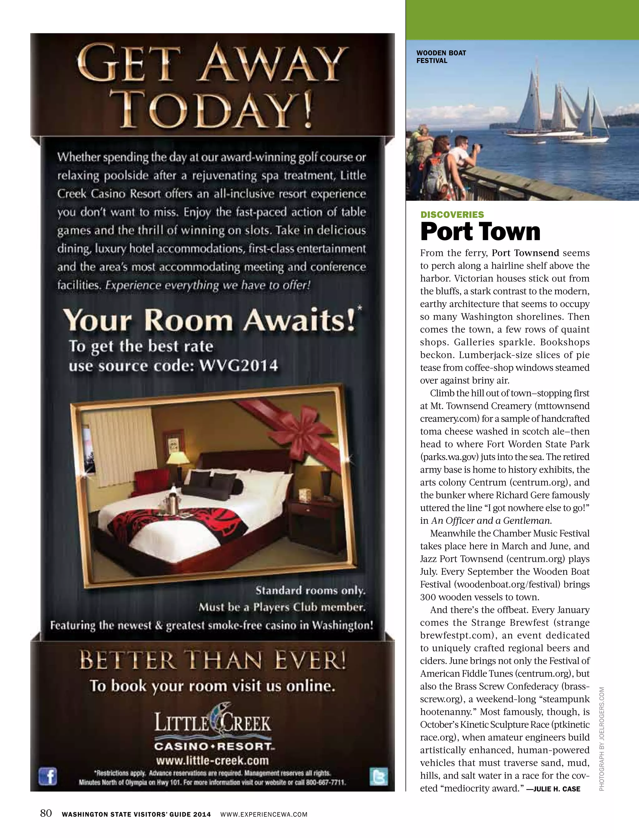 80 WASHINGTON STATE VISITORS’ GUIDE 2014 WWW.EXPERIENCEWA.COM
PHOTOGRAPHBYJOELROGERS.COM
DISCOVERIES
Port Town
From the ferry, Port Townsend seems
to perch along a hairline shelf above the
harbor. Victorian houses stick out from
the bluffs, a stark contrast to the modern,
earthy architecture that seems to occupy
so many Washington shorelines. Then
comes the town, a few rows of quaint
shops. Galleries sparkle. Bookshops
beckon. Lumberjack-size slices of pie
tease from coffee-shop windows steamed
over against briny air.
Climb the hill out of town—stopping first
at Mt. Townsend Creamery (mttownsend
creamery.com) for a sample of handcrafted
toma cheese washed in scotch ale—then
head to where Fort Worden State Park
(parks.wa.gov) juts into the sea. The retired
army base is home to history exhibits, the
arts colony Centrum (centrum.org), and
the bunker where Richard Gere famously
uttered the line “I got nowhere else to go!”
in An Officer and a Gentleman.
Meanwhile the Chamber Music Festival
takes place here in March and June, and
Jazz Port Townsend (centrum.org) plays
July. Every September the Wooden Boat
Festival (woodenboat.org/festival) brings
300 wooden vessels to town.
And there’s the offbeat. Every January
comes the Strange Brewfest (strange
brewfestpt.com), an event dedicated
to uniquely crafted regional beers and
ciders. June brings not only the Festival of
American Fiddle Tunes (centrum.org), but
also the Brass Screw Confederacy (brass-
screw.org), a weekend-long “steampunk
hootenanny.” Most famously, though, is
October’sKineticSculptureRace(ptkinetic
race.org), when amateur engineers build
artistically enhanced, human-powered
vehicles that must traverse sand, mud,
hills, and salt water in a race for the cov-
eted “mediocrity award.” —JULIE H. CASE
WOODEN BOAT
FESTIVAL
 