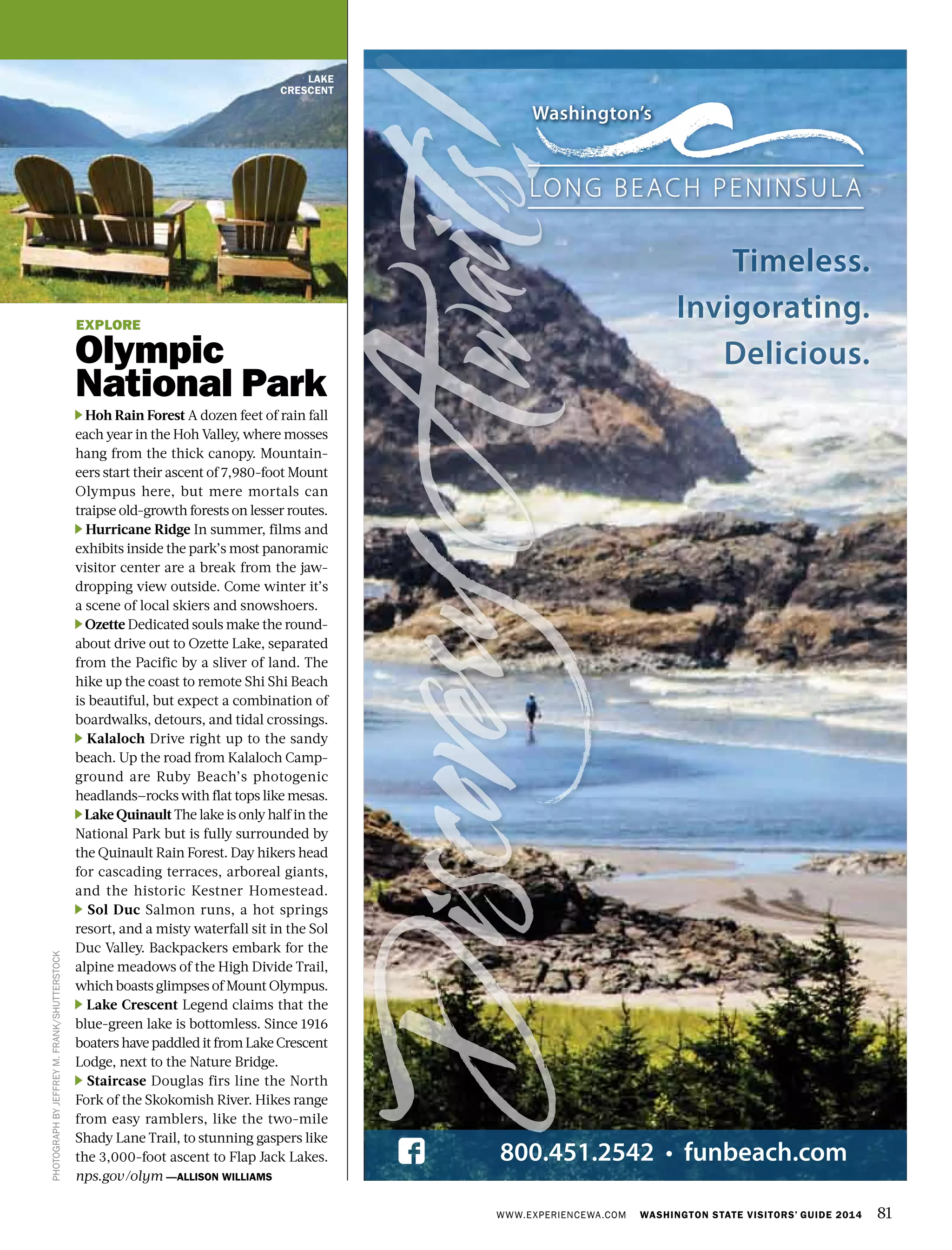 WWW.EXPERIENCEWA.COM WASHINGTON STATE VISITORS’ GUIDE 2014 81
LAKE
CRESCENT
PHOTOGRAPHBYJEFFREYM.FRANK/SHUTTERSTOCK
EXPLORE
Olympic
National Park
Hoh Rain Forest A dozen feet of rain fall
each year in the Hoh Valley, where mosses
hang from the thick canopy. Mountain-
eers start their ascent of 7,980-foot Mount
Olympus here, but mere mortals can
traipse old-growth forests on lesser routes.
Hurricane Ridge In summer, films and
exhibits inside the park’s most panoramic
visitor center are a break from the jaw-
dropping view outside. Come winter it’s
a scene of local skiers and snowshoers.
Ozette Dedicated souls make the round-
about drive out to Ozette Lake, separated
from the Pacific by a sliver of land. The
hike up the coast to remote Shi Shi Beach
is beautiful, but expect a combination of
boardwalks, detours, and tidal crossings.
Kalaloch Drive right up to the sandy
beach. Up the road from Kalaloch Camp-
ground are Ruby Beach’s photogenic
headlands—rocks with flat tops like mesas. 
Lake Quinault The lake is only half in the
National Park but is fully surrounded by
the Quinault Rain Forest. Day hikers head
for cascading terraces, arboreal giants,
and the historic Kestner Homestead.
Sol Duc Salmon runs, a hot springs
resort, and a misty waterfall sit in the Sol
Duc Valley. Backpackers embark for the
alpine meadows of the High Divide Trail,
which boasts glimpses of Mount Olympus.
Lake Crescent Legend claims that the
blue-green lake is bottomless. Since 1916
boaters have paddled it from Lake Crescent
Lodge, next to the Nature Bridge.
Staircase Douglas firs line the North
Fork of the Skokomish River. Hikes range
from easy ramblers, like the two-mile
Shady Lane Trail, to stunning gaspers like
the 3,000-foot ascent to Flap Jack Lakes.
nps.gov/olym —ALLISON WILLIAMS
 