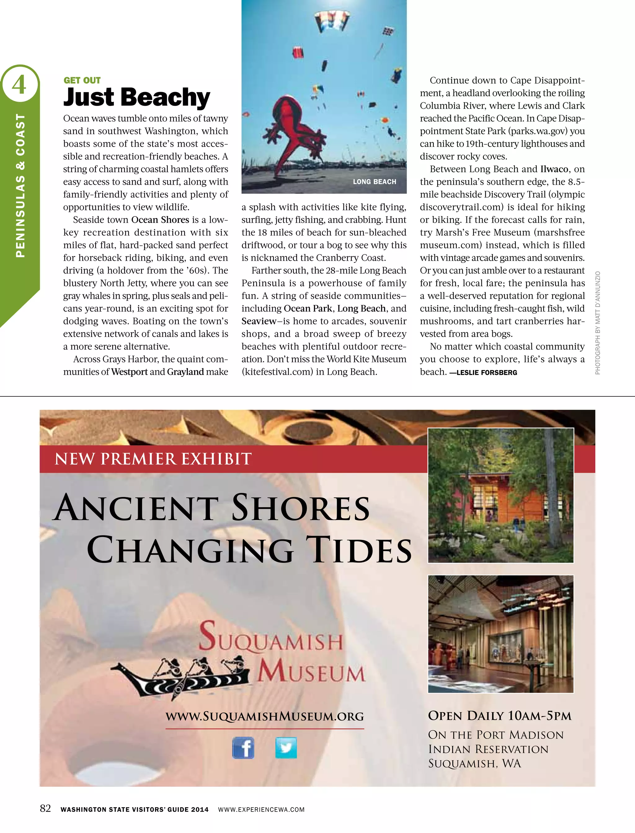82 WASHINGTON STATE VISITORS’ GUIDE 2014 WWW.EXPERIENCEWA.COM
4
PENINSULAS&COAST
PHOTOGRAPHBYMATTD’ANNUNZIO
GET OUT
Just Beachy
Ocean waves tumble onto miles of tawny
sand in southwest Washington, which
boasts some of the state’s most acces-
sible and recreation-friendly beaches. A
string of charming coastal hamlets offers
easy access to sand and surf, along with
family-friendly activities and plenty of
opportunities to view wildlife.
Seaside town Ocean Shores is a low-
key recreation destination with six
miles of flat, hard-packed sand perfect
for horseback riding, biking, and even
driving (a holdover from the ’60s). The
blustery North Jetty, where you can see
gray whales in spring, plus seals and peli-
cans year-round, is an exciting spot for
dodging waves. Boating on the town’s
extensive network of canals and lakes is
a more serene alternative.
Across Grays Harbor, the quaint com-
munities of Westport and Grayland make
a splash with activities like kite flying,
surfing, jetty fishing, and crabbing. Hunt
the 18 miles of beach for sun-bleached
driftwood, or tour a bog to see why this
is nicknamed the Cranberry Coast.
Farther south, the 28-mile Long Beach
Peninsula is a powerhouse of family
fun. A string of seaside communities—
including Ocean Park, Long Beach, and
Seaview—is home to arcades, souvenir
shops, and a broad sweep of breezy
beaches with plentiful outdoor recre-
ation. Don’t miss the World Kite Museum
(kitefestival.com) in Long Beach.
Continue down to Cape Disappoint-
ment, a headland overlooking the roiling
Columbia River, where Lewis and Clark
reached the Pacific Ocean. In Cape Disap-
pointment State Park (parks.wa.gov) you
can hike to 19th-century lighthouses and
discover rocky coves.
Between Long Beach and Ilwaco, on
the peninsula’s southern edge, the 8.5-
mile beachside Discovery Trail (olympic
discoverytrail.com) is ideal for hiking
or biking. If the forecast calls for rain,
try Marsh’s Free Museum (marshsfree
museum.com) instead, which is filled
with vintage arcade games and souvenirs.
Or you can just amble over to a restaurant
for fresh, local fare; the peninsula has
a well-deserved reputation for regional
cuisine, including fresh-caught fish, wild
mushrooms, and tart cranberries har-
vested from area bogs.
No matter which coastal community
you choose to explore, life’s always a
beach. —LESLIE FORSBERG
LONG BEACH
Ancient Shores
Changing Tides
www.SuquamishMuseum.org Open Daily 10am-5pm
On the Port Madison
Indian Reservation
Suquamish, WA
NEW PREMIER EXHIBIT
 