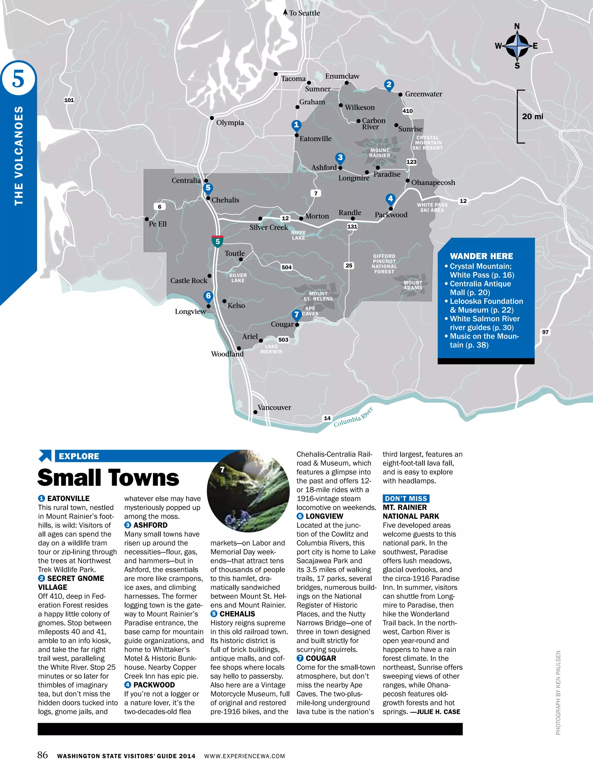 86 WASHINGTON STATE VISITORS’ GUIDE 2014 WWW.EXPERIENCEWA.COM
Chehalis
Centralia
Olympia
Tacoma
PackwoodRandle
Silver Creek
Morton
Ashford
Longmire
Paradise
Ohanapecosh
Enumclaw
Wilkeson
Sumner
Eatonville
Cougar
Ariel
Pe Ell
Kelso
Toutle
Woodland
Longview
Castle Rock
Vancouver
5
12
12
14
7
97
504
503
6
MOUNT
ST. HELENS
MOUNT
RAINIER
MOUNT
ADAMS
WHITE PASS
SKI AREA
CRYSTAL
MOUNTAIN
SKI RESORT
Carbon
River Sunrise
Greenwater
LAKE
MERWIN
APE
CAVES
RIFFE
LAKE
SILVER
LAKE
131
123
25
GIFFORD
PINCHOT
NATIONAL
FOREST
Columbia Ri
ver
To Seattle
PHOTOGRAPHBYKENPAULSEN
1 EATONVILLE
This rural town, nestled
in Mount Rainier’s foot-
hills, is wild: Visitors of
all ages can spend the
day on a wildlife tram
tour or zip-lining through
the trees at Northwest
Trek Wildlife Park.
2 SECRET GNOME
VILLAGE
Off 410, deep in Fed-
eration Forest resides
a happy little colony of
gnomes. Stop between
mileposts 40 and 41,
amble to an info kiosk,
and take the far right
trail west, paralleling
the White River. Stop 25
minutes or so later for
thimbles of imaginary
tea, but don’t miss the
hidden doors tucked into
logs, gnome jails, and
whatever else may have
mysteriously popped up
among the moss.
3 ASHFORD
Many small towns have
risen up around the
necessities—flour, gas,
and hammers—but in
Ashford, the essentials
are more like crampons,
ice axes, and climbing
harnesses. The former
logging town is the gate-
way to Mount Rainier’s
Paradise entrance, the
base camp for mountain
guide organizations, and
home to Whittaker’s
Motel & Historic Bunk-
house. Nearby Copper
Creek Inn has epic pie.
4 PACKWOOD
If you’re not a logger or
a nature lover, it’s the
two-decades-old flea
markets—on Labor and
Memorial Day week-
ends—that attract tens
of thousands of people
to this hamlet, dra-
matically sandwiched
between Mount St. Hel-
ens and Mount Rainier.
5 CHEHALIS
History reigns supreme
in this old railroad town.
Its historic district is
full of brick buildings,
antique malls, and cof-
fee shops where locals
say hello to passersby.
Also here are a Vintage
Motorcycle Museum, full
of original and restored
pre-1916 bikes, and the
Chehalis-Centralia Rail-
road & Museum, which
features a glimpse into
the past and offers 12-
or 18-mile rides with a
1916-vintage steam
locomotive on weekends.
6 LONGVIEW
Located at the junc-
tion of the Cowlitz and
Columbia Rivers, this
port city is home to Lake
Sacajawea Park and
its 3.5 miles of walking
trails, 17 parks, several
bridges, numerous build-
ings on the National
Register of Historic
Places, and the Nutty
Narrows Bridge—one of
three in town designed
and built strictly for
scurrying squirrels.
7 COUGAR
Come for the small-town
atmosphere, but don’t
miss the nearby Ape
Caves. The two-plus-
mile-long underground
lava tube is the nation’s
third largest, features an
eight-foot-tall lava fall,
and is easy to explore
with headlamps.
DON’T MISS
MT. RAINIER
NATIONAL PARK
Five developed areas
welcome guests to this
national park. In the
southwest, Paradise
offers lush meadows,
glacial overlooks, and
the circa-1916 Paradise
Inn. In summer, visitors
can shuttle from Long-
mire to Paradise, then
hike the Wonderland
Trail back. In the north-
west, Carbon River is
open year-round and
happens to have a rain
forest climate. In the
northeast, Sunrise offers
sweeping views of other
ranges, while Ohana-
pecosh features old-
growth forests and hot
springs. —JULIE H. CASE
N
S
EW
20 mi
THEVOLCANOES
5
5
3
4
7
2
6
1
7
101
410
	 WANDER HERE
•	Crystal Mountain;
White Pass (p. 16)
•	Centralia Antique
Mall (p. 20)
•	Lelooska Foundation
& Museum (p. 22)
•	White Salmon River
river guides (p. 30)
•	Music on the Moun-
tain (p. 38)
Small Towns
EXPLORE
Graham
 