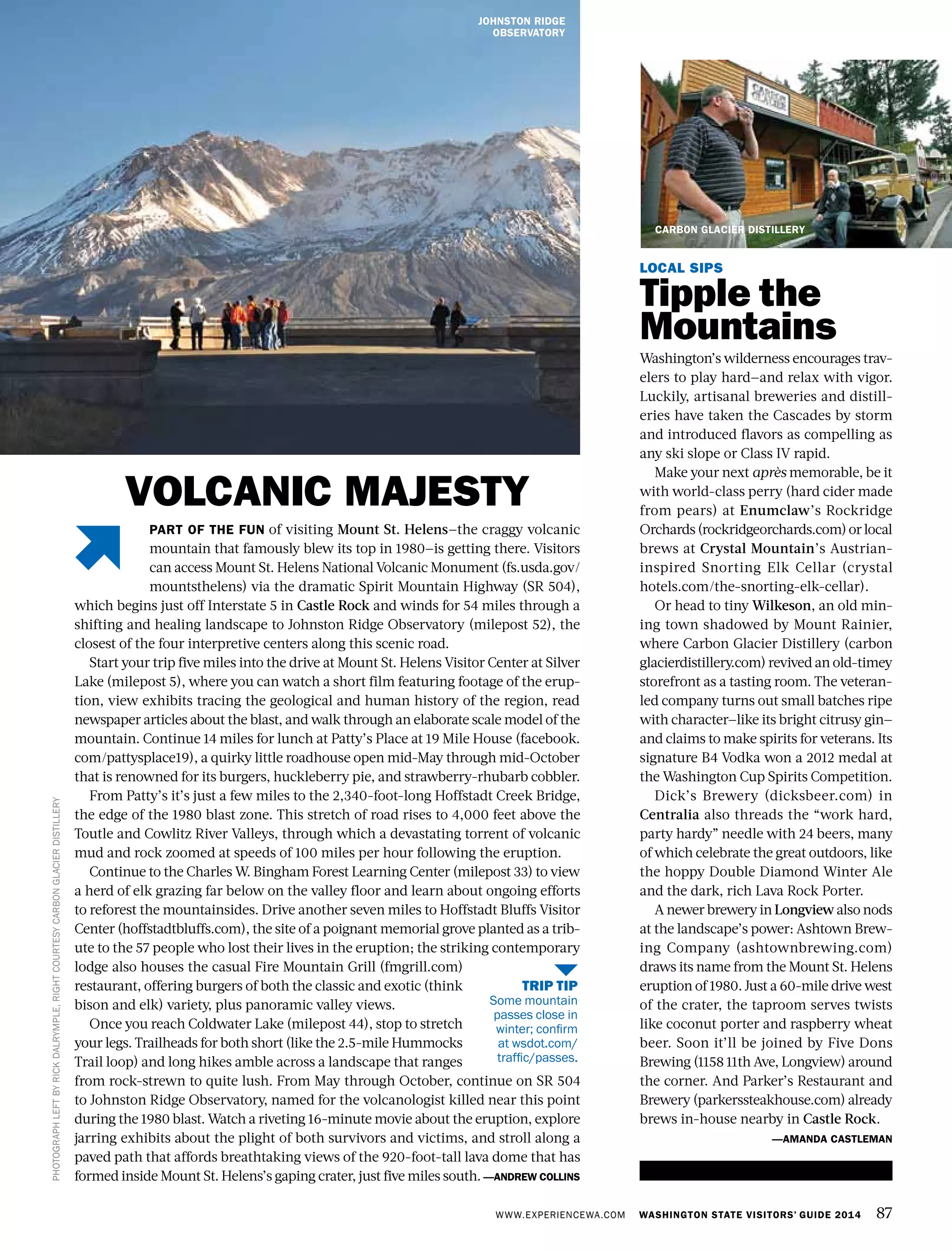 WWW.EXPERIENCEWA.COM WASHINGTON STATE VISITORS’ GUIDE 2014 87
PHOTOGRAPHLEFTBYRICKDALRYMPLE,RIGHTCOURTESYCARBONGLACIERDISTILLERY
PART OF THE FUN of visiting Mount St. Helens—the craggy volcanic
mountain that famously blew its top in 1980—is getting there. Visitors
can access Mount St. Helens National Volcanic Monument (fs.usda.gov/
mountsthelens) via the dramatic Spirit Mountain Highway (SR 504),
which begins just off Interstate 5 in Castle Rock and winds for 54 miles through a
shifting and healing landscape to Johnston Ridge Observatory (milepost 52), the
closest of the four interpretive centers along this scenic road.
Start your trip five miles into the drive at Mount St. Helens Visitor Center at Silver
Lake (milepost 5), where you can watch a short film featuring footage of the erup-
tion, view exhibits tracing the geological and human history of the region, read
newspaper articles about the blast, and walk through an elaborate scale model of the
mountain. Continue 14 miles for lunch at Patty’s Place at 19 Mile House (facebook.
com/pattysplace19), a quirky little roadhouse open mid-May through mid-October
that is renowned for its burgers, huckleberry pie, and strawberry-rhubarb cobbler.
From Patty’s it’s just a few miles to the 2,340-foot-long Hoffstadt Creek Bridge,
the edge of the 1980 blast zone. This stretch of road rises to 4,000 feet above the
Toutle and Cowlitz River Valleys, through which a devastating torrent of volcanic
mud and rock zoomed at speeds of 100 miles per hour following the eruption.
Continue to the Charles W. Bingham Forest Learning Center (milepost 33) to view
a herd of elk grazing far below on the valley floor and learn about ongoing efforts
to reforest the mountainsides. Drive another seven miles to Hoffstadt Bluffs Visitor
Center (hoffstadtbluffs.com), the site of a poignant memorial grove planted as a trib-
ute to the 57 people who lost their lives in the eruption; the striking contemporary
lodge also houses the casual Fire Mountain Grill (fmgrill.com)
restaurant, offering burgers of both the classic and exotic (think
bison and elk) variety, plus panoramic valley views.
Once you reach Coldwater Lake (milepost 44), stop to stretch
your legs. Trailheads for both short (like the 2.5-mile Hummocks
Trail loop) and long hikes amble across a landscape that ranges
from rock-strewn to quite lush. From May through October, continue on SR 504
to Johnston Ridge Observatory, named for the volcanologist killed near this point
during the 1980 blast. Watch a riveting 16-minute movie about the eruption, explore
jarring exhibits about the plight of both survivors and victims, and stroll along a
paved path that affords breathtaking views of the 920-foot-tall lava dome that has
formed inside Mount St. Helens’s gaping crater, just five miles south. —ANDREW COLLINS
LOCAL SIPS
Tipple the
Mountains
Washington’s wilderness encourages trav-
elers to play hard—and relax with vigor.
Luckily, artisanal breweries and distill-
eries have taken the Cascades by storm
and introduced flavors as compelling as
any ski slope or Class IV rapid.
Make your next après memorable, be it
with world-class perry (hard cider made
from pears) at Enumclaw’s Rockridge
Orchards(rockridgeorchards.com)orlocal
brews at Crystal Mountain’s Austrian-
inspired Snorting Elk Cellar (crystal
hotels.com/the-snorting-elk-cellar).
Or head to tiny Wilkeson, an old min-
ing town shadowed by Mount Rainier,
where Carbon Glacier Distillery (carbon
glacierdistillery.com) revived an old-timey
storefront as a tasting room. The veteran-
led company turns out small batches ripe
with character—like its bright citrusy gin—
and claims to make spirits for veterans. Its
signature B4 Vodka won a 2012 medal at
the Washington Cup Spirits Competition.
Dick’s Brewery (dicksbeer.com) in
Centralia also threads the “work hard,
party hardy” needle with 24 beers, many
of which celebrate the great outdoors, like
the hoppy Double Diamond Winter Ale
and the dark, rich Lava Rock Porter.
A newer brewery in Longview also nods
at the landscape’s power: Ashtown Brew-
ing Company (ashtownbrewing.com)
draws its name from the Mount St. Helens
eruption of 1980. Just a 60-mile drive west
of the crater, the taproom serves twists
like coconut porter and raspberry wheat
beer. Soon it’ll be joined by Five Dons
Brewing (1158 11th Ave, Longview) around
the corner. And Parker’s Restaurant and
Brewery (parkerssteakhouse.com) already
brews in-house nearby in Castle Rock.
—AMANDA CASTLEMAN
JOHNSTON RIDGE
OBSERVATORY
TRIP TIP
Some mountain
passes close in
winter; confirm
at wsdot.com/
traffic/passes.
VOLCANIC MAJESTY
CARBON GLACIER DISTILLERY
 