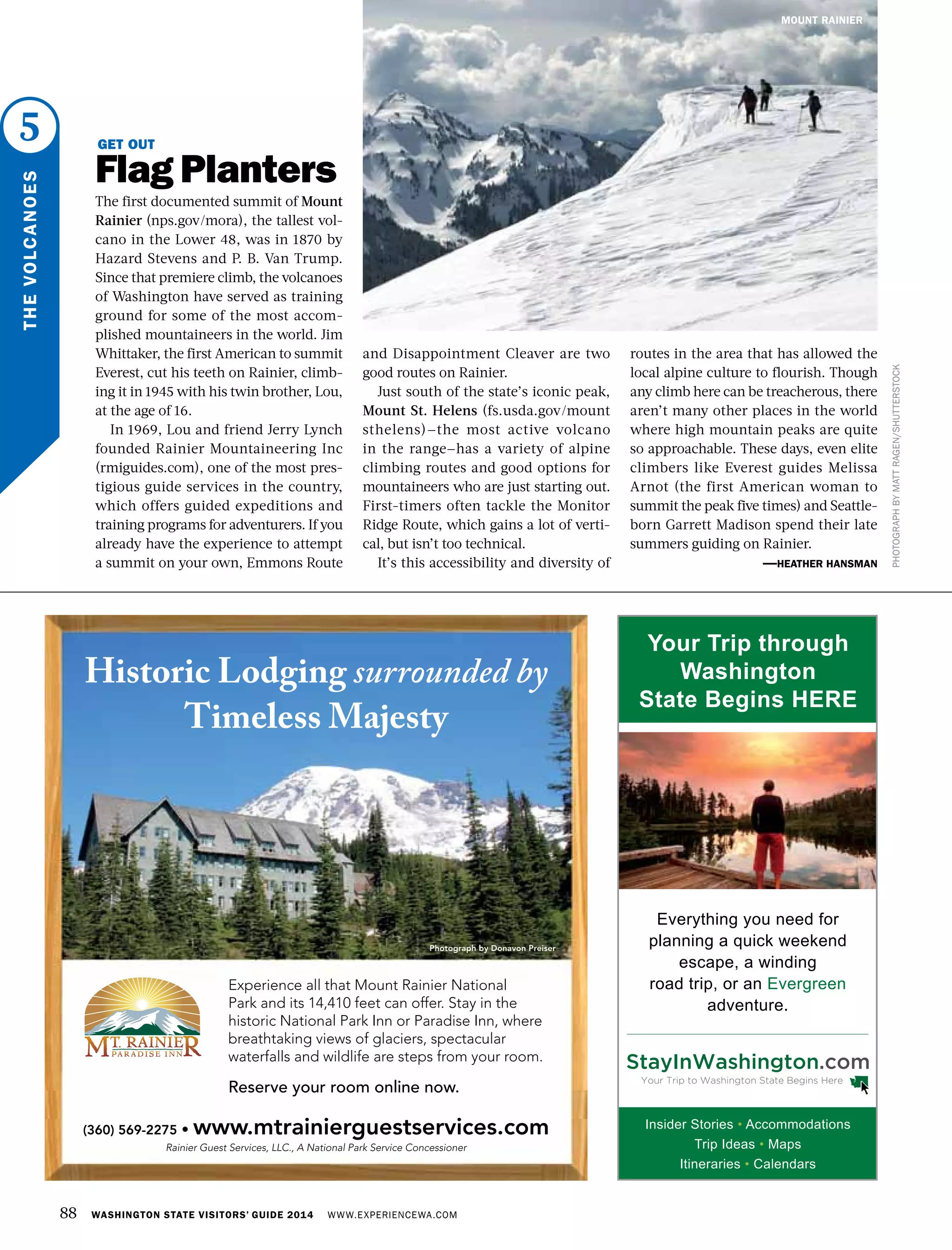 5
THEVOLCANOES
PHOTOGRAPHBYMATTRAGEN/SHUTTERSTOCK
GET OUT
Flag Planters
The first documented summit of Mount
Rainier (nps.gov/mora), the tallest vol-
cano in the Lower 48, was in 1870 by
Hazard Stevens and P. B. Van Trump.
Since that premiere climb, the volcanoes
of Washington have served as training
ground for some of the most accom-
plished mountaineers in the world. Jim
Whittaker, the first American to summit
Everest, cut his teeth on Rainier, climb-
ing it in 1945 with his twin brother, Lou,
at the age of 16.
In 1969, Lou and friend Jerry Lynch
founded Rainier Mountaineering Inc
(rmiguides.com), one of the most pres-
tigious guide services in the country,
which offers guided expeditions and
training programs for adventurers. If you
already have the experience to attempt
a summit on your own, Emmons Route
and Disappointment Cleaver are two
good routes on Rainier.
Just south of the state’s iconic peak,
Mount St. Helens (fs.usda.gov/mount
sthelens)—the most active volcano
in the range—has a variety of alpine
climbing routes and good options for
mountaineers who are just starting out.
First-timers often tackle the Monitor
Ridge Route, which gains a lot of verti-
cal, but isn’t too technical.
It’s this accessibility and diversity of
routes in the area that has allowed the
local alpine culture to flourish. Though
any climb here can be treacherous, there
aren’t many other places in the world
where high mountain peaks are quite
so approachable. These days, even elite
climbers like Everest guides Melissa
Arnot (the first American woman to
summit the peak five times) and Seattle-
born Garrett Madison spend their late
summers guiding on Rainier.
—HEATHER HANSMAN
88 WASHINGTON STATE VISITORS’ GUIDE 2014 WWW.EXPERIENCEWA.COM
MOUNT RAINIER
AD
(360) 569-2275 • www.mtrainierguestservices.com
Rainier Guest Services, LLC., A National Park Service Concessioner
Experience all that Mount Rainier National
Park and its 14,410 feet can offer. Stay in the
historic National Park Inn or Paradise Inn, where
breathtaking views of glaciers, spectacular
waterfalls and wildlife are steps from your room.
Reserve your room online now.
Historic Lodging surrounded by
Timeless Majesty
Photograph by Donavon Preiser
Insider Stories • Accommodations
Trip Ideas • Maps
Itineraries • Calendars
Everything you need for
planning a quick weekend
escape, a winding
road trip, or an Evergreen
adventure.
Your Trip through
Washington
State Begins HERE
 