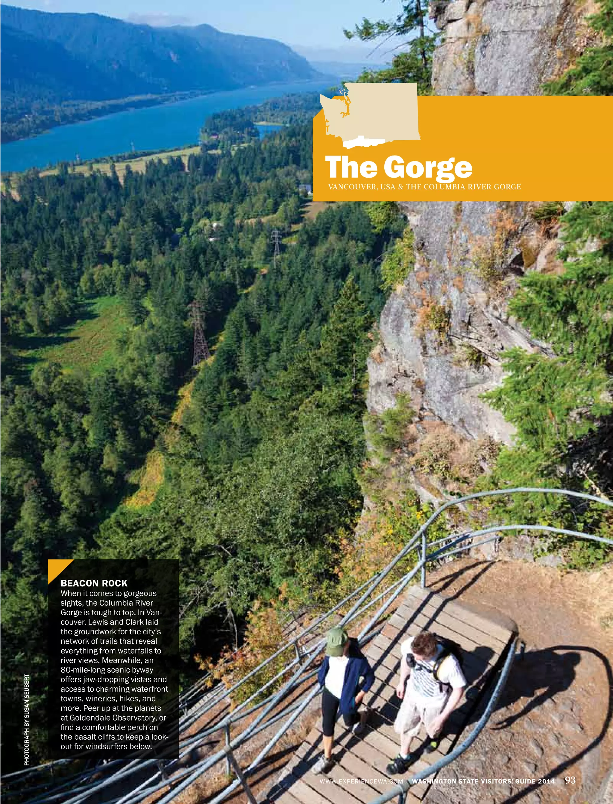 The GorgeVANCOUVER, USA & THE COLUMBIA RIVER GORGE
BEACON ROCK
When it comes to gorgeous
sights, the Columbia River
Gorge is tough to top. In Van-
couver, Lewis and Clark laid
the groundwork for the city’s
network of trails that reveal
everything from waterfalls to
river views. Meanwhile, an
80-mile-long scenic byway
offers jaw-dropping vistas and
access to charming waterfront
towns, wineries, hikes, and
more. Peer up at the planets
at Goldendale Observatory, or
find a comfortable perch on
the basalt cliffs to keep a look-
out for windsurfers below.
PHOTOGRAPHBYSUSANSEUBERT
WWW.EXPERIENCEWA.COM WASHINGTON STATE VISITORS’ GUIDE 2014 93
 
