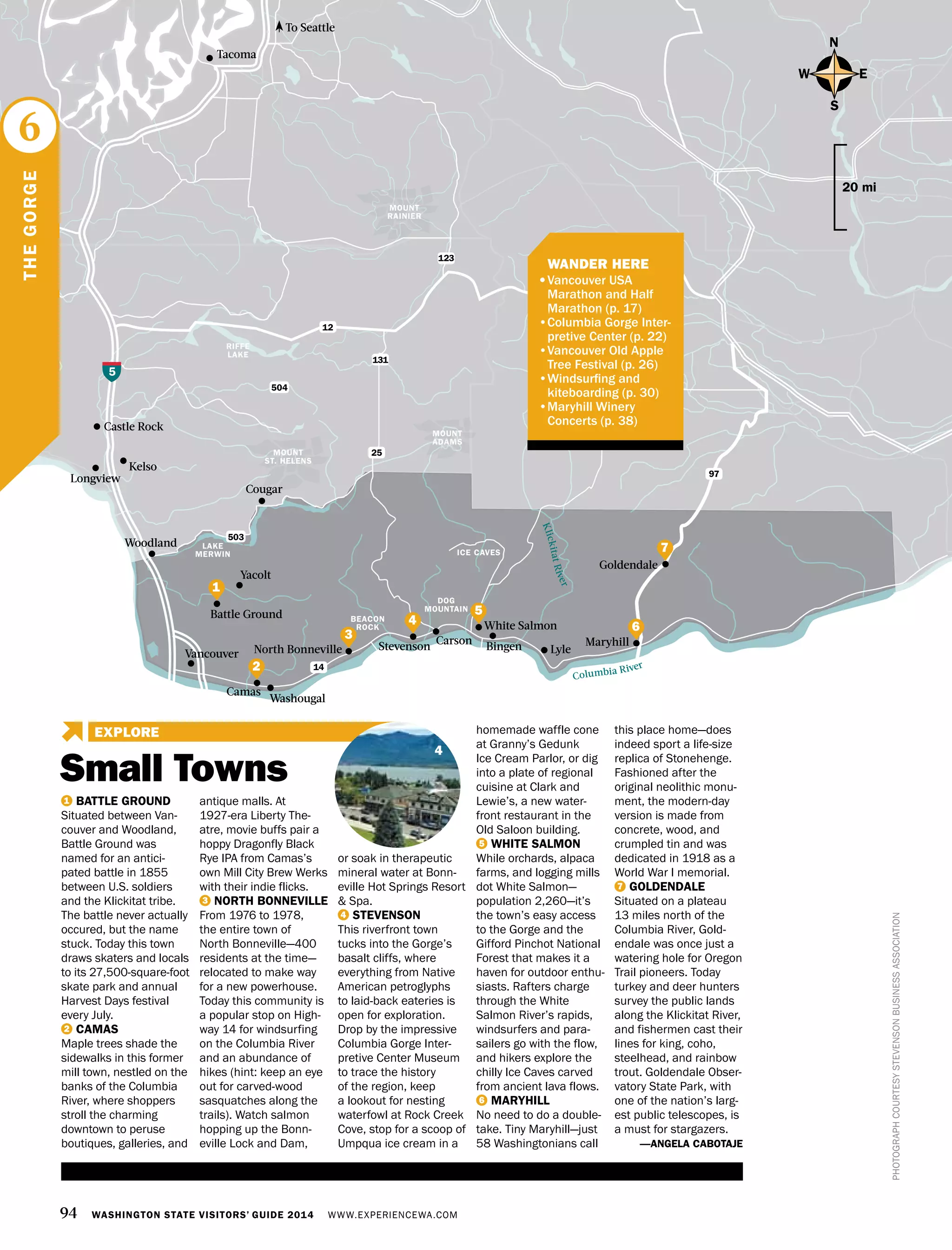 94 WASHINGTON STATE VISITORS’ GUIDE 2014 WWW.EXPERIENCEWA.COM
Small Towns
EXPLORE
Tacoma
Cougar
Kelso
Woodland
Longview
Castle Rock
Goldendale
Maryhill
Vancouver
Yacolt
Stevenson
Carson
Washougal
5
12
14
97
504
503
MOUNT
RAINIER
MOUNT
ADAMS
DOG
MOUNTAIN
LAKE
MERWIN
RIFFE
LAKE
131
123
25
BEACON
ROCK
Bingen Lyle
Battle Ground
North Bonneville
Camas
Columbia River
To Seattle
KlickitatRiver
PHOTOGRAPHCOURTESYSTEVENSONBUSINESSASSOCIATION
N
S
EW
20 mi
1 BATTLE GROUND
Situated between Van-
couver and Woodland,
Battle Ground was
named for an antici-
pated battle in 1855
between U.S. soldiers
and the Klickitat tribe.
The battle never actually
occured, but the name
stuck. Today this town
draws skaters and locals
to its 27,500-square-foot
skate park and annual
Harvest Days festival
every July.
2 CAMAS
Maple trees shade the
sidewalks in this former
mill town, nestled on the
banks of the Columbia
River, where shoppers
stroll the charming
downtown to peruse
boutiques, galleries, and
antique malls. At
1927-era Liberty The-
atre, movie buffs pair a
hoppy Dragonfly Black
Rye IPA from Camas’s
own Mill City Brew Werks
with their indie flicks.
3 NORTH BONNEVILLE
From 1976 to 1978,
the entire town of
North Bonneville—400
residents at the time—
relocated to make way
for a new powerhouse.
Today this community is
a popular stop on High-
way 14 for windsurfing
on the Columbia River
and an abundance of
hikes (hint: keep an eye
out for carved-wood
sasquatches along the
trails). Watch salmon
hopping up the Bonn-
eville Lock and Dam,
or soak in therapeutic
mineral water at Bonn-
eville Hot Springs Resort
& Spa.
4 STEVENSON
This riverfront town
tucks into the Gorge’s
basalt cliffs, where
everything from Native
American petroglyphs
to laid-back eateries is
open for exploration.
Drop by the impressive
Columbia Gorge Inter-
pretive Center Museum
to trace the history
of the region, keep
a lookout for nesting
waterfowl at Rock Creek
Cove, stop for a scoop of
Umpqua ice cream in a
homemade waffle cone
at Granny’s Gedunk
Ice Cream Parlor, or dig
into a plate of regional
cuisine at Clark and
Lewie’s, a new water-
front restaurant in the
Old Saloon building.
5 WHITE SALMON 
While orchards, alpaca
farms, and logging mills
dot White Salmon—
population 2,260—it’s
the town’s easy access
to the Gorge and the
Gifford Pinchot National
Forest that makes it a
haven for outdoor enthu-
siasts. Rafters charge
through the White
Salmon River’s rapids,
windsurfers and para-
sailers go with the flow,
and hikers explore the
chilly Ice Caves carved
from ancient lava flows.
6 MARYHILL
No need to do a double-
take. Tiny Maryhill—just
58 Washingtonians call
this place home—does
indeed sport a life-size
replica of Stonehenge.
Fashioned after the
original neolithic monu-
ment, the modern-day
version is made from
concrete, wood, and
crumpled tin and was
dedicated in 1918 as a
World War I memorial.
7 GOLDENDALE
Situated on a plateau
13 miles north of the
Columbia River, Gold-
endale was once just a
watering hole for Oregon
Trail pioneers. Today
turkey and deer hunters
survey the public lands
along the Klickitat River,
and fishermen cast their
lines for king, coho,
steelhead, and rainbow
trout. Goldendale Obser-
vatory State Park, with
one of the nation’s larg-
est public telescopes, is
a must for stargazers.
—ANGELA CABOTAJE
THEGORGE
6
3
7
2
6
1
MOUNT
ST. HELENS
4
ICE CAVES
White Salmon4
	 WANDER HERE
•	Vancouver USA
Marathon and Half
Marathon (p. 17)
•Columbia Gorge Inter-
pretive Center (p. 22)
•Vancouver Old Apple
Tree Festival (p. 26)
•Windsurfing and
kiteboarding (p. 30)
•Maryhill Winery
Concerts (p. 38)
5
 