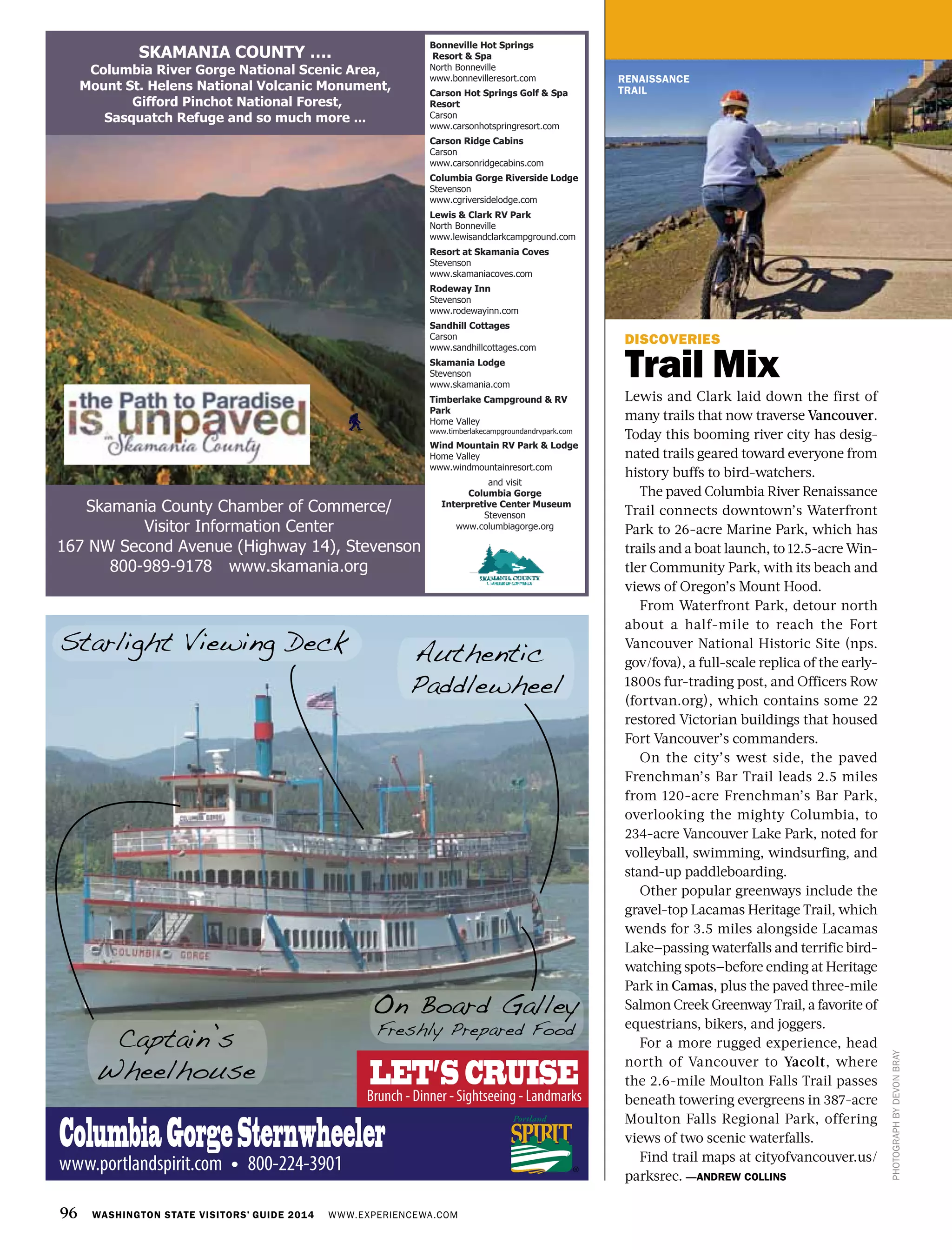96 WASHINGTON STATE VISITORS’ GUIDE 2014 WWW.EXPERIENCEWA.COM
RENAISSANCE
TRAIL
DISCOVERIES
Trail Mix
Lewis and Clark laid down the first of
many trails that now traverse Vancouver.
Today this booming river city has desig-
nated trails geared toward everyone from
history buffs to bird-watchers.
The paved Columbia River Renaissance
Trail connects downtown’s Waterfront
Park to 26-acre Marine Park, which has
trails and a boat launch, to 12.5-acre Win-
tler Community Park, with its beach and
views of Oregon’s Mount Hood.
From Waterfront Park, detour north
about a half-mile to reach the Fort
Vancouver National Historic Site (nps.
gov/fova), a full-scale replica of the early-
1800s fur-trading post, and Officers Row
(fortvan.org), which contains some 22
restored Victorian buildings that housed
Fort Vancouver’s commanders.
On the city’s west side, the paved
Frenchman’s Bar Trail leads 2.5 miles
from 120-acre Frenchman’s Bar Park,
overlooking the mighty Columbia, to
234-acre Vancouver Lake Park, noted for
volleyball, swimming, windsurfing, and
stand-up paddleboarding.
Other popular greenways include the
gravel-top Lacamas Heritage Trail, which
wends for 3.5 miles alongside Lacamas
Lake—passing waterfalls and terrific bird-
watching spots—before ending at Heritage
Park in Camas, plus the paved three-mile
Salmon Creek Greenway Trail, a favorite of
equestrians, bikers, and joggers.
For a more rugged experience, head
north of Vancouver to Yacolt, where
the 2.6-mile Moulton Falls Trail passes
beneath towering evergreens in 387-acre
Moulton Falls Regional Park, offering
views of two scenic waterfalls.
Find trail maps at cityofvancouver.us/
parksrec. —ANDREW COLLINS
PHOTOGRAPHBYDEVONBRAY
Skamania County Chamber of Commerce/
Visitor Information Center
167 NW Second Avenue (Highway 14), Stevenson
800-989-9178 www.skamania.org
Bonneville Hot Springs
Resort & Spa
North Bonneville
www.bonnevilleresort.com
Carson Hot Springs Golf & Spa
Resort
Carson
www.carsonhotspringresort.com
Carson Ridge Cabins
Carson
www.carsonridgecabins.com
Columbia Gorge Riverside Lodge
Stevenson
www.cgriversidelodge.com
Lewis & Clark RV Park
North Bonneville
www.lewisandclarkcampground.com
Resort at Skamania Coves
Stevenson
www.skamaniacoves.com
Rodeway Inn
Stevenson
www.rodewayinn.com
Sandhill Cottages
Carson
www.sandhillcottages.com
Skamania Lodge
Stevenson
www.skamania.com
Timberlake Campground & RV
Park
Home Valley
www.timberlakecampgroundandrvpark.com
Wind Mountain RV Park & Lodge
Home Valley
www.windmountainresort.com
and visit
Columbia Gorge
Interpretive Center Museum
Stevenson
www.columbiagorge.org
SKAMANIA COUNTY ….
Columbia River Gorge National Scenic Area,
Mount St. Helens National Volcanic Monument,
Gifford Pinchot National Forest,
Sasquatch Refuge and so much more ...
Authentic
Paddlewheel
On Board Galley
Freshly Prepared Food
Captain’s
Wheelhouse
ColumbiaGorgeSternwheeler
www.portlandspirit.com 800-224-3901
Starlight Viewing Deck
Brunch - Dinner - Sightseeing - Landmarks
LET’S CRUISE
 