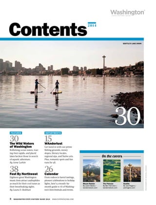 8 WASHINGTON STATE VISITORS’ GUIDE 2014 WWW.EXPERIENCEWA.COM
Contents
FEATURES
30The Wild Waters
of Washington
Rollicking ocean waves, roar-
ing river rapids, and placid
lakes beckon those in search
of aquatic adventure.
By Anne Larkin
38Fest By Northwest
Eighteen great Washington
music fests attract audiophiles
as much for their cool tunes as
their breathtaking sights.
By Laura D. Redman
DEPARTMENTS
15WAnderlust
Get lured in with our prime
fishing grounds, snowy
slopes, literary locales,
regional sips, and Native arts.
Plus, romantic spots and fun
runs for all.
26Calendar
From rodeos to barrel tastings,
pioneer celebrations to holiday
lights, here’s a month-by-
month guide to 45 of Washing-
ton’s best festivals and events.
SEATTLE’S LAKE UNION
PHOTOGRAPHBYMICHAELHANSON
Seattle
By Joel Rogers /
joelrogers.com
30
On the covers
Mount Rainier
By Justin Bailie /
tandemstock.com
The Palouse
By Ben Herndon /
tandemstock.com
2014
 