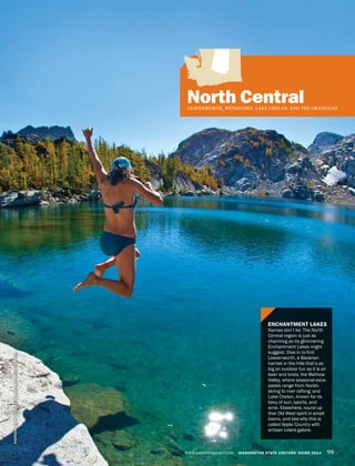 WWW.EXPERIENCEWA.COM WASHINGTON STATE VISITORS’ GUIDE 2014 99WWW.EXPERIENCEWA.COM WASHINGTON STATE VISITORS’ GUIDE 2014 99
North CentralLEAVENWORTH, WENATCHEE, LAKE CHELAN, AND THE OKANOGAN
ENCHANTMENT LAKES
Names don’t lie: The North
Central region is just as
charming as its glimmering
Enchantment Lakes might
suggest. Dive in to find
Leavenworth, a Bavarian
hamlet in the hills that’s as
big on outdoor fun as it is on
beer and brats; the Methow
Valley, where seasonal esca-
pades range from Nordic
skiing to river rafting; and
Lake Chelan, known for its
bevy of sun, sports, and
wine. Elsewhere, round up
that Old West spirit in small
towns, and see why this is
called Apple Country with
artisan ciders galore.
PHOTOGRAPHBYGRANTGUNDERSON/TANDEMSTOCK.COM
 
