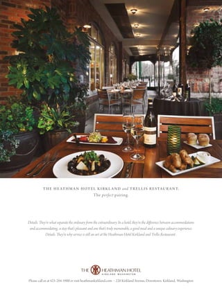 Please call us at 425-284-5900 or visit heathmankirkland.com • 220 Kirkland Avenue, Downtown Kirkland, Washington
the heathman hotel kirkland and trellis restaurant.
The perfect pairing.
Details. They’re what separate the ordinary from the extraordinary. In a hotel, they’re the difference between accommodations
and accommodating, a stay that’s pleasant and one that’s truly memorable, a good meal and a unique culinary experience.
Details. They’re why service is still an art at the Heathman Hotel Kirkland and Trellis Restaurant .
 