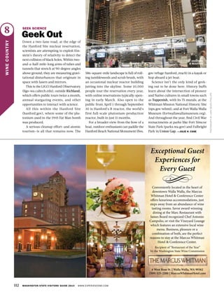 112 WASHINGTON STATE VISITORS’ GUIDE 2014 WWW.EXPERIENCEWA.COM
8
WINECOUNTRY
PHOTOGRAPHBYLARASEVENPHILLIPS
SEEK SCIENCE
Geek Out
Down a two-lane road, at the edge of
the Hanford Site nuclear reservation,
scientists are attempting to exploit Ein-
stein’s theory of relativity to detect the
next collision of black holes. Within two-
and-a-half-mile-long arms of tubes and
tunnels that stretch at 90-degree angles
above ground, they are measuring gravi-
tational disturbances that originate in
space with lasers and mirrors.
This is the LIGO Hanford Observatory
(ligo-wa.caltech.edu), outside Richland,
which offers public tours twice a month,
annual stargazing events, and other
opportunities to interact with science.
All this within the Hanford Site
(hanford.gov), where some of the plu-
tonium used in the 1945 Fat Man bomb
was produced.
A serious cleanup effort—and atomic
tourism—is all that remains now. The
586-square-mile landscape is full of roll-
ing tumbleweeds and scrub brush, with
an occasional nuclear reactor building
jutting into the skyline. Some 10,000
people tour the reservation every year,
with online reservations typically open-
ing in early March. Also open to the
public from April 1 through September
30 is Hanford’s B reactor, the world’s
first full-scale plutonium-production
reactor, built in just 11 months.
For a broader view from the bow of a
boat, outdoor enthusiasts can paddle the
Hanford Reach National Monument (fws.
gov/refuge/hanford_reach) in a kayak or
hop aboard a jet boat.
Science isn’t the only kind of geek-
ing out to be done here. History buffs
learn about the intersection of pioneer
and Native cultures in small towns such
as Toppenish, with its 75 murals; at the
Whitman Mission National Historic Site
(nps.gov/whmi); and at Fort Walla Walla
Museum (fortwallawallamuseum.org).
And throughout the year, find Civil War
reenactments at parks like Fort Simcoe
State Park (parks.wa.gov) and Fulbright
Park in Union Gap. —JULIE H. CASE
HANFORD
B REACTOR
 