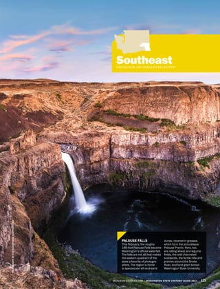 WWW.EXPERIENCEWA.COM WASHINGTON STATE VISITORS’ GUIDE 2014 125
SoutheastTHE PALOUSE AND SNAKE RIVER COUNTRY
PHOTOGRAPHBYKANKHAMPANYA/SHUTTERSTOCK
PALOUSE FALLS
This February, the roughly
186-foot Palouse Falls became
Washington’s official waterfall.
The falls are not all that makes
the eastern quadrant of the
state a favorite of photogra-
phers. The region is home
to spectacular silt-and-sand
dunes, covered in grasses,
which form the picturesque
Palouse Prairie. Here, too,
are rolling wheat and legume
fields, the wild channeled
scablands, the fertile hills and
prairies around the Snake
River, and land grant school
Washington State University.
 