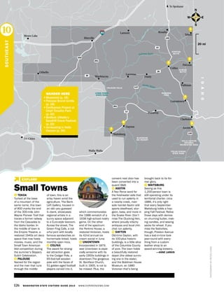 HELLS CANYON
NATIONAL
RECREATION AREA
BLUEWOOD
SKI RESORT
PALOUSE FALLS
FIELDS SPRING
STATE PARK
LYONS FERRY
STATE PARK
126 WASHINGTON STATE VISITORS’ GUIDE 2014 WWW.EXPERIENCEWA.COM
EXPLORE
90
395
195
26
23
26
127
261
261
12
Dayton
Othello
Walla Walla
Lamont
Washtucna
Moses Lake
To Spokane
Rosalia
Tekoa
Colfax
Dusty
Ritzville
IDAHO
Clarkston
Waitsburg
Pomeroy
Palouse River
Snake River
129
Tri-Cities
Pullman
Uniontown
Lacrosse
Palouse
Asotin
N
S
EW
20 mi
PHOTOGRAPHBYPETERLEWIS
1 TEKOA
Tucked at the base
of a mountain of the
same name, this town
of 800 marks the end
of the 300-mile John
Wayne Pioneer Trail that
traces a former railway
from the Cascades to
the Idaho border. In
the middle of town is
the Empire Theatre, a
restored 1940s art deco
space that now hosts
movies, music, and the
Small Town American
Idol competition during
the summer’s Slippery
Gulch Celebration.
2 PALOUSE
Named for the region
and the river that runs
through the middle
of town, this is an
artsy haven amid the
agriculture. The Bank
Left Gallery, housed in
an old—you guessed
it—bank, showcases
regional artists in a
sunny space adjacent
to a Euro-style tearoom.
Across the street, The
Green Frog Cafe, a col-
orful joint with locally
famous sandwiches on
homemade bread, hosts
monthly open mics.
3 COLFAX
The award for strang-
est attraction goes
to the Codger Pole, a
65-foot-tall wooden
pole with the faces of
51 golden-aged football
players carved into it,
which commemorates
the 1988 rematch of a
1938 high-school rivalry
game. On the other
end of the spectrum:
the Perkins House, a
restored Victorian, hosts
its 42nd annual ice
cream social in June.
4 UNIONTOWN
Incorporated in 1879,
wee Uniontown is espe-
cially winsome with its
early-1900s buildings in
downtown.The gorgeous
St. Boniface Church,
built in 1905, is not to
be missed. Plus, the
convent next door has
been converted into a
quaint B&B.
5 ASOTIN
A Nez Perce word for
the freshwater eels that
used to run aplenty in
a nearby creek, river-
side hamlet Asotin still
sports steelhead, stur-
geon, bass, and more in
the Snake River. Don’t
miss The Clucking Hen,
where proudly kitschy
antiques and local chit-
chat run aplenty.
6 DAYTON
Old-time Dayton, with
its 100-plus historic
buildings, is a little slice
of the Columbia County
of yore. The town holds
a beautifully restored
depot (the oldest surviv-
ing one in the state),
and the Boldman House
Museum, an 1880
Victorian that’s being
brought back to its for-
mer glory.
7 WAITSBURG
Seeing as this
1,200-person town is
still operating under its
territorial charter, circa
1886, it’s only right
that every September
Waitsburg holds a hop-
ping Fall Festival. Relive
those days with demos
on churning butter, mak-
ing candles, and sewing
sacks for wheat. If you
miss the festivities,
though, Preston Avenue
has a lost-in-time look
year-round with every-
thing from a custom
leather shop to an
award-winning brewery.
—ANNE LARKIN
SOUTHEAST
10
6
2
1
4
7
3
STEPTOE
BUTTE
KAMIAK
BUTTE
WAWAWAI
PARK
6
	 WANDER HERE
•	Bluewood (p. 16)
•	Palouse Brand lentils
(p. 18)
•	Confluence Project at
Chief Timothy Park
(p. 22)
•	Birdfest; Othello’s
Sandhill Crane Festival;
(p. 22)
•	Jet-boating in Hells
Canyon (p. 30)
Small Towns
5
 