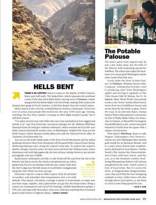 WWW.EXPERIENCEWA.COM WASHINGTON STATE VISITORS’ GUIDE 2014 127
LOCAL SIPS
The Potable
Palouse
The state’s great wine regions may be
just a few miles away, but the hills of
the Palouse hold something special for
imbibers: The wheat that makes the back-
bone of so many great Washington spirits
often comes from this area.
Locals make the most of state fruit,
too. In Pullman, Whiskey Barrel Cider
Company (whiskeybarrelcider.com)
is producing cider from Washington
apples and serving it regularly at The
Cider House (588 SE Bishop, Ste G). In
Dayton, Mace Mead Works (macemead
works.com) brews handcrafted honey
wines from local wildflower honey and
serves them by the bottle or glass. Down
the road, in an old train depot, Dumas
Station Wines (dumasstation.com) pours
its line of Walla Walla Valley red wines.
Also in Dayton, at Monteillet Fromagerie
(monteilletcheese.com), owner Joan pairs
whatever is fresh from her goats with a
variety of local wines.
Then there’s Waitsburg, home to Laht
Neppur (lahtneppur.com) brewery—
winner of a 2013 Washington Beer Awards
gold medal for its Backseat Blonde—and
to a main street dotted with establish-
ments dedicated to local flavors. Charles
Smith’s The Anchor Bar (theanchorbar.
net) is here with beer, booze, and live
acts, as is the Southern comfort food–
loving Whoopemup Hollow Cafe (whoop
emuphollowcafe.com), which carries a
host of local wines. But it’s across the
street, at Jimgermanbar (jimgermanbar.
com), that you’ll find the most intriguing
cocktails in town. Order from a list that
strongly favors local spirits, or ask them
to concoct som thing special for you.
—JULIE H. CASE
JIMGERMANBAR
PHOTOGRAPHLEFTBYTHINAIR28/ISTOCKPHOTO.COM,RIGHTBYALIWALKER
THERE’S NO CONTEST when it comes to the depths of Hells Canyon’s
black-and-buff walls. The Snake River, which separates the southeast
corner of the state from Idaho before veering west at Clarkston, rushes
along 8,000 feet below Idaho’s He Devil Peak, making Hells Canyon the
deepest river gorge in North America—2,000 feet deeper than the Grand Canyon.
Hells Canyon is also a lot less crowded than its Arizona counterpart. It has seen
a lot of action since people first moved into the area 7,000 years ago—mining,
ranching, the Nez Perce Indians’ crossing on their flight toward Canada—but it
still feels remote.
“I’ve taken several tours with folks who were just astonished at how rugged and
remote it is,” says Dan Ermovick, recreation manager for the Wallowa-Whitman
National Forest (fs.usda.gov/wallowa-whitman), which oversees the 652,000-acre
Hells Canyon National Recreation Area. In Washington, helpful first stops are the
Hells Canyon Visitor Bureau (visitlcvalley.com) and the National Forest office in
Clarkston (2535 Riverside Dr).
You can see the knife-blade peaks of the Seven Devils Mountains and the baked
landscape between them from viewpoints off the paved Hells Canyon Scenic Byway
(hellscanyonbyway.com), along the canyon’s west side. To explore the canyon’s
depths, though, travel by water. Jet-boat tours run from the Clarkston area, where
aluminum craft with big engines ply the river all year, taking visitors to see ancient
petroglyphs and area wildlife.
Backcountry enthusiasts can hike or ride horses all the way from the rim to the
bottom, but this is not for the timid or inexperienced; go with a
guided trip if you’re not familiar with the area. Easier trails skirt
the river’s edge near the half-dozen or so primitive campgrounds
along the river (there are more up top).
Ermovick’s tips for a trip to Hells Canyon: Pack for all kinds
of weather, and remember that temperatures vary a lot with
altitude. Plan ahead—cell phone coverage is spotty to nonexistent, so make sure
you have maps, supplies, and a plan before you go into the backcountry. Bring a
camera (in a waterproof case if you’ll be boating), wildlife identification guides, a
GPS unit, and especially binoculars, since you could spot anything from mountain
goats to black bears to bighorn sheep. —CHRISTY KARRAS
HELLS BENT
TRIP TIP
Don’t float? Sea-
plane tours also
trace the Snake
River deep into
Hells Canyon.
HELLS CANYON
 