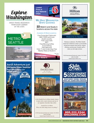 Aerial Adventure just
minutes from Seattle!
www.adventuraplay.com
866.981.8665
Adventure is Calling!
A Warm Welcome
18740 International Boulevard, Seattle, WA 98188
(206) 246.8600
SeattleAirport.DoubleTree.com
At the DoubleTree by Hilton Seattle Airport,
it starts with a warm welcome and one of
our signature chocolate chip cookie.
DoubleTree by Hilton.
Where the little things mean everything.TM
Welcome to Seattle
17620 International Boulevard, Seattle, WA 98188
(206) 244.4800
SeattleAirport.Hilton.com
Business or pleasure. The Hilton Seattle
Airport & Conference Center is conveniently
located just minutes from SeaTac Airport,
offering a professional, friendly staff to
make you feel right at home.
CONVENIENT
LOCATIONS5
Ocean ShOreS
Ocean ShOreS / tacOma / richland
mOSeS lake / SalmOn creek,vancOuver
richland
SalmOn creek / vancOuver
“AFFORDABLE EXCELLENCE”
800.222.2244
ShILOINNS.COm
!
!
323 Second St. Snohomish,WA 98290
360.568.2208 / 1.800.548.9993
www.snohomishinn.com
Clean, Comfy, Cozy In the
Heart of Historic Snohomish
Inn
at
Snohomish
WWW.EXPERIENCEWA.COM WASHINGTON STATE VISITORS’ GUIDE 2014 131
METRO
SEATTLE
Explore
Washington
GREAT TRAVEL RESOURCES
FROM EVERY CORNER
OF THE STATE
 