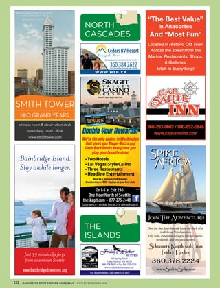 680 Spring Street
Friday Harbor, WA 98250
360-378-3031 • Fax 360-378-4228
www.fridayharborsuites.com
For Reservations Call 1-800-552-1457
360.378.2224
Schooners North sails from
Friday Harbor
www.SailtheSpike.com
Spike
Africa
Spike
Africa
See the San Juan Islands from the deck of a
traditional Windjammer.
Day sails, extended voyages, special events,
weddings and private charters.
JoinTheAdventure!
Bainbridge Island.
Stay awhile longer.
www.bainbridgedowntown.org
Just 35 minutes by ferry
from downtown Seattle
WWW.HTR.CA
C
M
Y
CM
MY
CY
CMY
K
360-293-0602 / 800-852-0846
www.capsanteinn.com
“The Best Value
in Anacortes
And “Most Fun”
Located in Historic Old Town
Across the street from the
Marina, Restaurants, Shops,
& Galleries.
Walk to Everything!
“
132 WASHINGTON STATE VISITORS’ GUIDE 2014 WWW.EXPERIENCEWA.COM
THE
ISLANDS
NORTH
CASCADES
Casino opens at 9 am daily. Must be 21 or older with valid ID.
theskagit.com • 877-275-2448
Must be a Rewards Club Member,
Membership is FREE! Sign up on your first visit.
•Two Hotels
• LasVegas-Style Casino
•Three Restaurants
• Headline Entertainment
Owned by Upper Skagit IndianTribe
On I-5 at Exit 236
One Hour North of Seattle
DoubleYourRewards!
We’re the only casino in Washington
that gives you Player-Bucks and
Cash-Back Points every time you
play your favorite slots!
WSVG
 