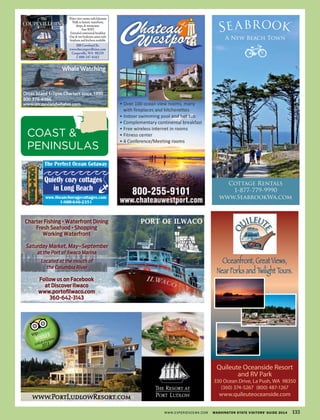 Oceanfront, Great Views,
Near Forks and Twilight Tours.
Quileute Oceanside Resort
and RV Park
330 Ocean Drive, La Push, WA 98350
(360) 374-5267 (800) 487-1267
www.quileuteoceanside.comwww.PortLudlowResort.com
The
COUPEVILLE INN
Water view rooms with balconies
Walk to historic waterfront,
shops,& restaurants.
FreeWIFI
Extended continental breakfast
One & two bedroom suites with
ﬁreplaces and kitchens available.
200 Coveland St.
www.thecoupevilleinn.com
Coupeville,WA 98239
1-800-247-6162
Charter Fishing •Waterfront Dining
Fresh Seafood •Shopping
Working Waterfront
Saturday Market, May–September
at the Port of Ilwaco Marina
Located at the mouth of
the Columbia River
Follow us on Facebook
at Discover Ilwaco
www.portoﬁlwaco.com
360-642-3143
PORT OF ILWACO
www.theanchoragecottages.com
1-800-646-2351
The Perfect Ocean Getaway
Quietly cozy cottages
in Long Beach
OrcasEclipse VG08 1_24.pdf
$38
WhaleWatching
Orcas Island Eclipse Charters since 1990
800 376-6566
www.orcasislandwhales.com
WWW.EXPERIENCEWA.COM WASHINGTON STATE VISITORS’ GUIDE 2014 133
COAST &
PENINSULAS
 