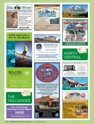 1700 Canyon Road • Ellensburg, WA
(509) 925-9800
Quality Inn
& Conference Center
Escape to the MOUNTAINS
Cowlitz River Lodge
1-888-305-2185 • 360-494-4444
www.escapetothemountains.com
Located between Mt Rainier and
Mt. St. Helens in Packwood, WA
Hike, Ski, Relax, or Watch Elk Graze
From the Comfort of Your Room
1271 Mt.St.HelensWay TEL:360-274-6002
Castle Rock,WA 98611 TOLLFREE:888-900-6335
I-5 Exit 49 www.timberlandinn.com
$15 discountwiththisad*
*(Not Valid with Other Discounts or Online Booking)
•CleanQuietRooms
•FreeHBO
•AAAapproved
•HighSpeedInternet
•Family&JacuzziSuites
GATEWAY TO MOUNT ST. HELENS!TEWAWAW YAYA T.T.T HELEN


800.795.9980
innatgigharbor.comreservations:
∗
∗
∗
∗
∗
∗
∗
MT. RAINIER VISITORS CENTER
On the web at www.mt-rainier.com
Events www.road-to-paradise.com
360-569-0910
30027 SR 706 E, Ashford WA 98304
BEST WESTERN PLUS
Park Place Inn & Suites
On the way to Rainier
Smoke free • Dog Friendly
Ask About Our Visitor Guide Rate!*
201 Interstate Ave, Chehalis, WA • 360-748-4040
bestwesternwashington.com/hotels/
best-western-plus-park-place-inn-and-suites
*For 15% off use Code: WSVG. Discounts based on availability.
MORE THAN JUST A
DAY AT THE BEACH!
REQUEST YOUR FREE GUIDE
SeasideOR.com | 888.306.2326
VisitSeasideOR @VisitSeasideOR
Your Trip through
Washington State Begins
StayInWashington.com
HERE
134 WASHINGTON STATE VISITORS’ GUIDE 2014 WWW.EXPERIENCEWA.COM
NORTH
CENTRAL
waterville historic hotel
A Unique Lodging Experience
recently restored
Basic to Deluxe rooms
wi-Fi, Great rates
listed in Northwest Best Places
www.watervillehotel.com
509-745-8695
102 e. Park st.
waterville,wa 98858
25 mi. from wenatchee & chelan
RESERVATIONS 877-662-4494
www.columbiariverinn.com • info@columbiariverinn.com
AMENITIES INCLUDE:
• In-Room: Refrigerator,
Microwave, Coﬀee, Internet,
Iron/Board
• Outdoor Pool/Hot Tub
• Fitness Center & Sauna
• Corporate & Government Rates
• Business Center/Conference Room
RESERVE YOUR ROOM NOW! Our AAA Rated Two
Diamond Inn is located next to historic Grand Coulee
Dam and Lake Roosevelt.
This area is full of outdoor
adventure.
THE
VOLCANOES
 