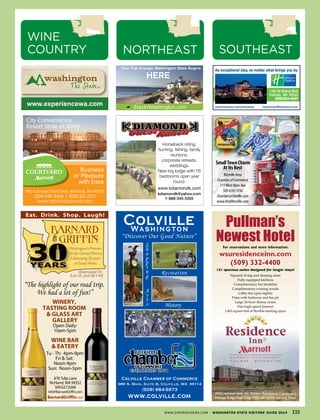 986 S. Main, Suite B, Colville, WA 99114
1190 SE Bishop Blvd
Pullman, WA 99163
(509)334-4437
An exceptional stay, no matter what brings you by.
www.hiexpress.com/pullmanwa hiepullman@hiepullman.comStayInWashington.com
HERE
Your Trip through Washington State Begins
www.experiencewa.com
SmallTownCharm
AtItsBest
Ritzville Area
Chamber of Commerce
111West Main Ave
509-659-1936
chamber@ritzville.com
www.VisitRitzville.com
480 Columbia Point Drive | Richland, WA 99352
www.richlandmarriott.com
(509) 942-9400 | (800) 321-2211
City Convenience,
Resort State of Mind...
Business
or Pleasure
with Ease
Pullman’s
Newest HotelFor reservations and more information:
wsuresidenceinn.com
(509) 332-4400
131 spacious suites designed for longer stays!
Separate living and sleeping areas
Fully equipped kitchens
Complimentary hot breakfast
Complimentary evening socials
Lobby bar open nightly
Patio with barbecue and fire pit
Large 24-hour fitness center
Free high-speed Internet
1,863 square feet of flexible meeting space
WSU campus–near the Student Recreation Center and
Palouse Ridge Golf Club, 1255 NE North Fairway Road
Horseback riding,
hunting, fishing, family
reunions,
corporate retreats,
weddings.
New log lodge with 16
bedrooms open year
round.
www.kdiamondk.com
kdiamondk@yahoo.com
1-888-345-5355
WWW.EXPERIENCEWA.COM WASHINGTON STATE VISITORS’ GUIDE 2014 135
SOUTHEASTNORTHEAST
WINE
COUNTRY
 